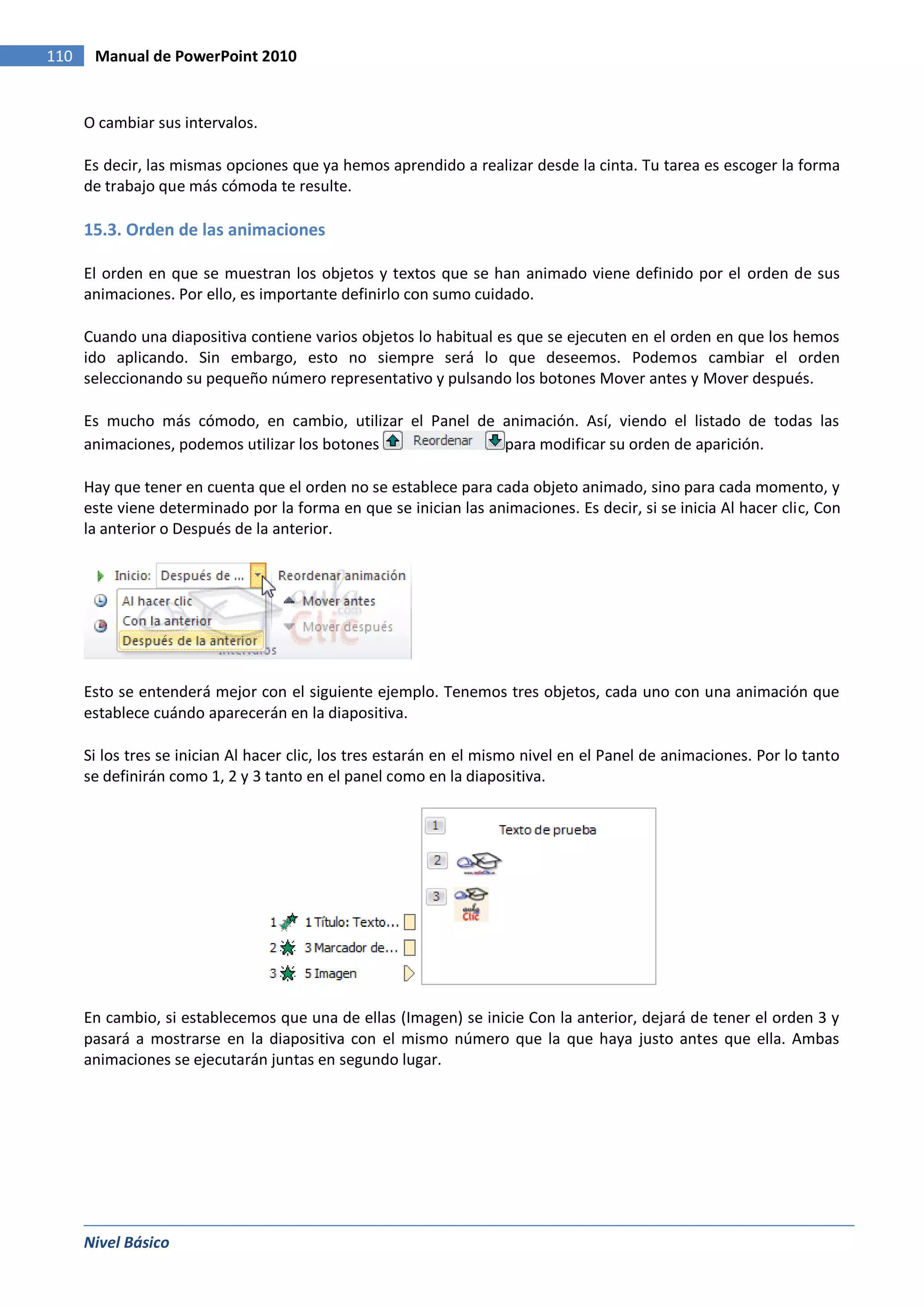 110    Manual de PowerPoint 2010


      O cambiar sus intervalos.

      Es decir, las mismas opciones que ya hemos aprendido a realizar desde la cinta. Tu tarea es escoger la forma
      de trabajo que más cómoda te resulte.

      15.3. Orden de las animaciones

      El orden en que se muestran los objetos y textos que se han animado viene definido por el orden de sus
      animaciones. Por ello, es importante definirlo con sumo cuidado.

      Cuando una diapositiva contiene varios objetos lo habitual es que se ejecuten en el orden en que los hemos
      ido aplicando. Sin embargo, esto no siempre será lo que deseemos. Podemos cambiar el orden
      seleccionando su pequeño número representativo y pulsando los botones Mover antes y Mover después.

      Es mucho más cómodo, en cambio, utilizar el Panel de animación. Así, viendo el listado de todas las
      animaciones, podemos utilizar los botones            para modificar su orden de aparición.

      Hay que tener en cuenta que el orden no se establece para cada objeto animado, sino para cada momento, y
      este viene determinado por la forma en que se inician las animaciones. Es decir, si se inicia Al hacer clic, Con
      la anterior o Después de la anterior.




      Esto se entenderá mejor con el siguiente ejemplo. Tenemos tres objetos, cada uno con una animación que
      establece cuándo aparecerán en la diapositiva.

      Si los tres se inician Al hacer clic, los tres estarán en el mismo nivel en el Panel de animaciones. Por lo tanto
      se definirán como 1, 2 y 3 tanto en el panel como en la diapositiva.




      En cambio, si establecemos que una de ellas (Imagen) se inicie Con la anterior, dejará de tener el orden 3 y
      pasará a mostrarse en la diapositiva con el mismo número que la que haya justo antes que ella. Ambas
      animaciones se ejecutarán juntas en segundo lugar.




      Nivel Básico
 