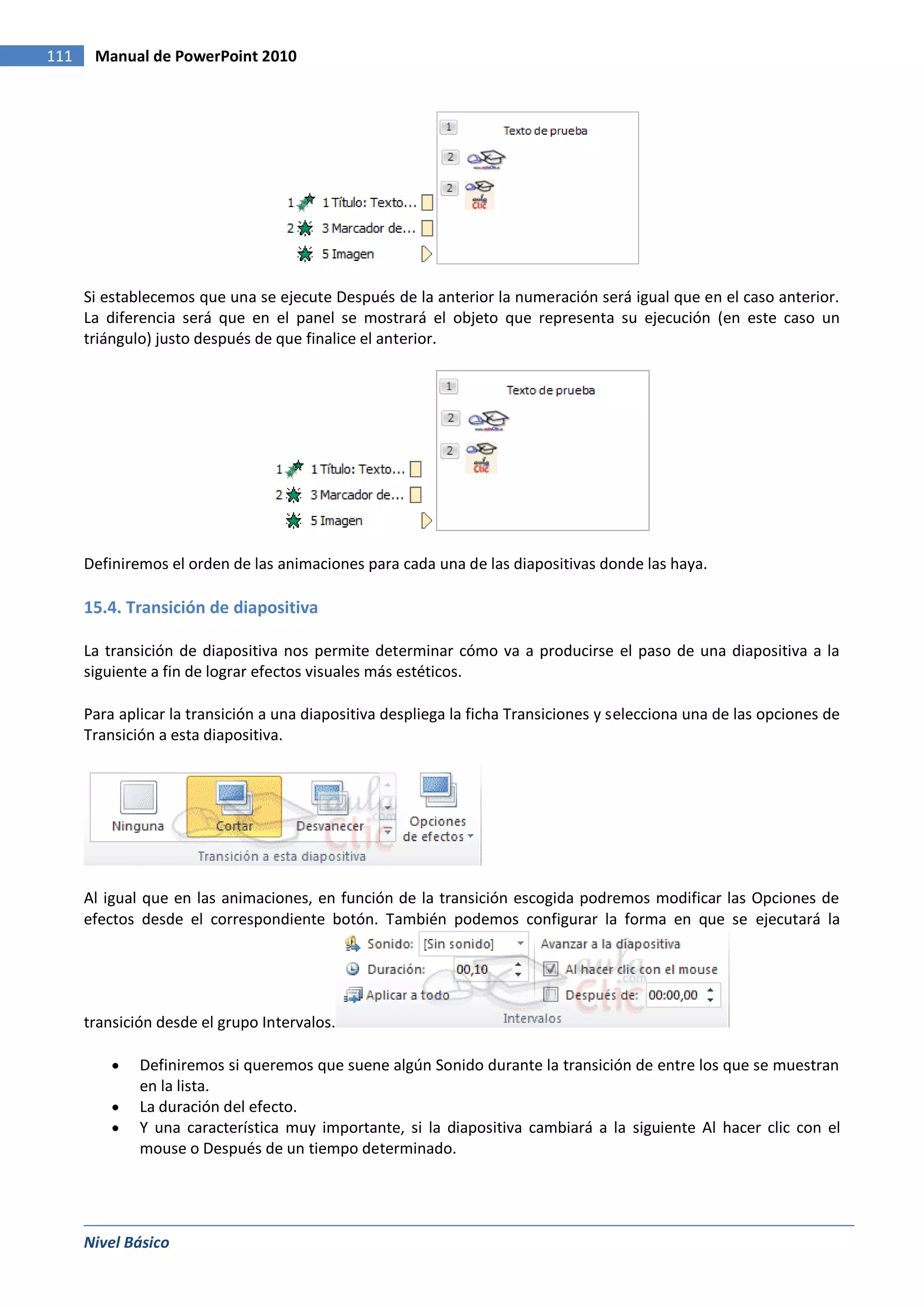 111    Manual de PowerPoint 2010




      Si establecemos que una se ejecute Después de la anterior la numeración será igual que en el caso anterior.
      La diferencia será que en el panel se mostrará el objeto que representa su ejecución (en este caso un
      triángulo) justo después de que finalice el anterior.




      Definiremos el orden de las animaciones para cada una de las diapositivas donde las haya.

      15.4. Transición de diapositiva

      La transición de diapositiva nos permite determinar cómo va a producirse el paso de una diapositiva a la
      siguiente a fin de lograr efectos visuales más estéticos.

      Para aplicar la transición a una diapositiva despliega la ficha Transiciones y selecciona una de las opciones de
      Transición a esta diapositiva.




      Al igual que en las animaciones, en función de la transición escogida podremos modificar las Opciones de
      efectos desde el correspondiente botón. También podemos configurar la forma en que se ejecutará la




      transición desde el grupo Intervalos.

              Definiremos si queremos que suene algún Sonido durante la transición de entre los que se muestran
              en la lista.
              La duración del efecto.
              Y una característica muy importante, si la diapositiva cambiará a la siguiente Al hacer clic con el
              mouse o Después de un tiempo determinado.




      Nivel Básico
 