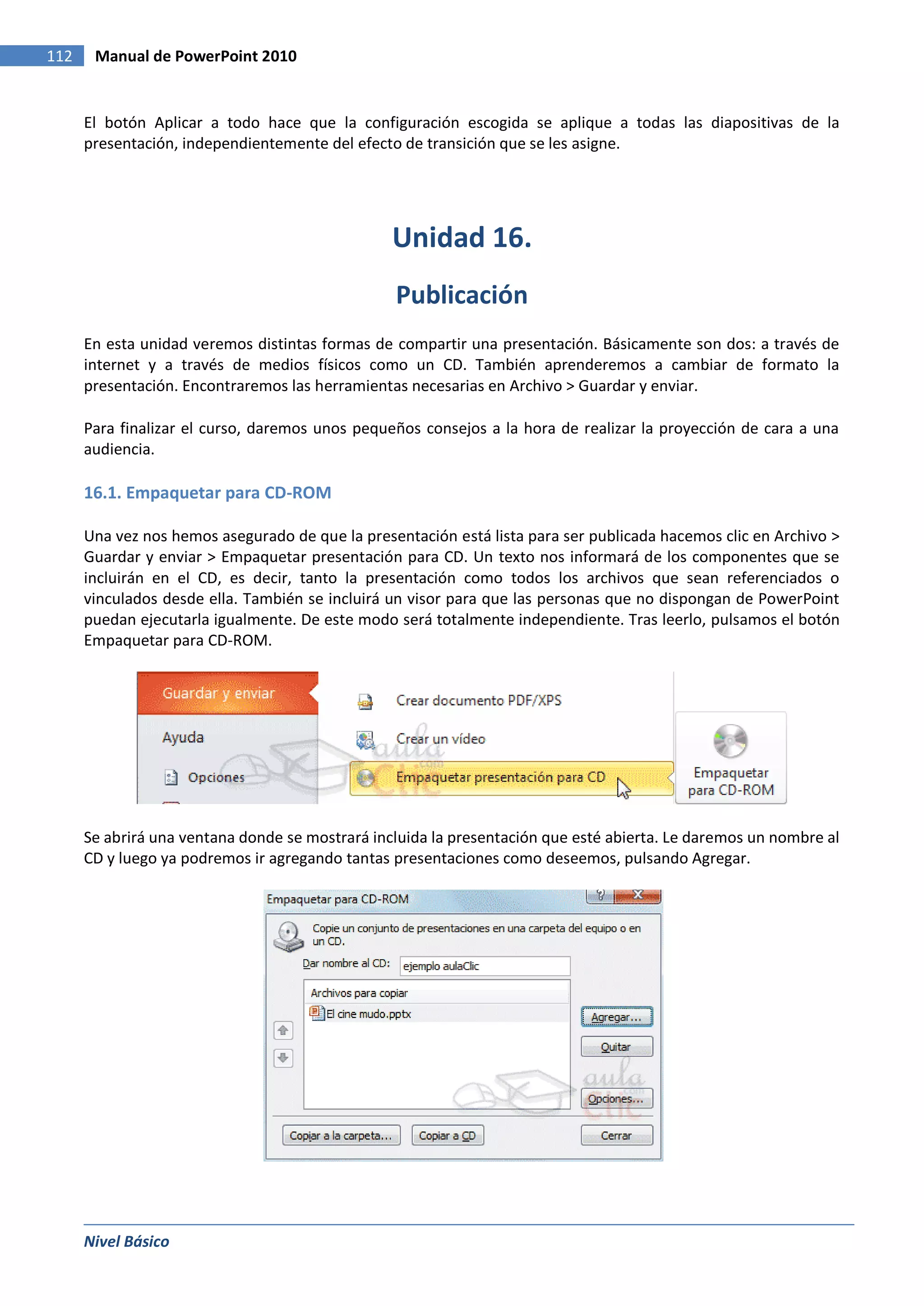 112    Manual de PowerPoint 2010


      El botón Aplicar a todo hace que la configuración escogida se aplique a todas las diapositivas de la
      presentación, independientemente del efecto de transición que se les asigne.




                                                 Unidad 16.
                                                 Publicación
      En esta unidad veremos distintas formas de compartir una presentación. Básicamente son dos: a través de
      internet y a través de medios físicos como un CD. También aprenderemos a cambiar de formato la
      presentación. Encontraremos las herramientas necesarias en Archivo > Guardar y enviar.

      Para finalizar el curso, daremos unos pequeños consejos a la hora de realizar la proyección de cara a una
      audiencia.

      16.1. Empaquetar para CD-ROM

      Una vez nos hemos asegurado de que la presentación está lista para ser publicada hacemos clic en Archivo >
      Guardar y enviar > Empaquetar presentación para CD. Un texto nos informará de los componentes que se
      incluirán en el CD, es decir, tanto la presentación como todos los archivos que sean referenciados o
      vinculados desde ella. También se incluirá un visor para que las personas que no dispongan de PowerPoint
      puedan ejecutarla igualmente. De este modo será totalmente independiente. Tras leerlo, pulsamos el botón
      Empaquetar para CD-ROM.




      Se abrirá una ventana donde se mostrará incluida la presentación que esté abierta. Le daremos un nombre al
      CD y luego ya podremos ir agregando tantas presentaciones como deseemos, pulsando Agregar.




      Nivel Básico
 