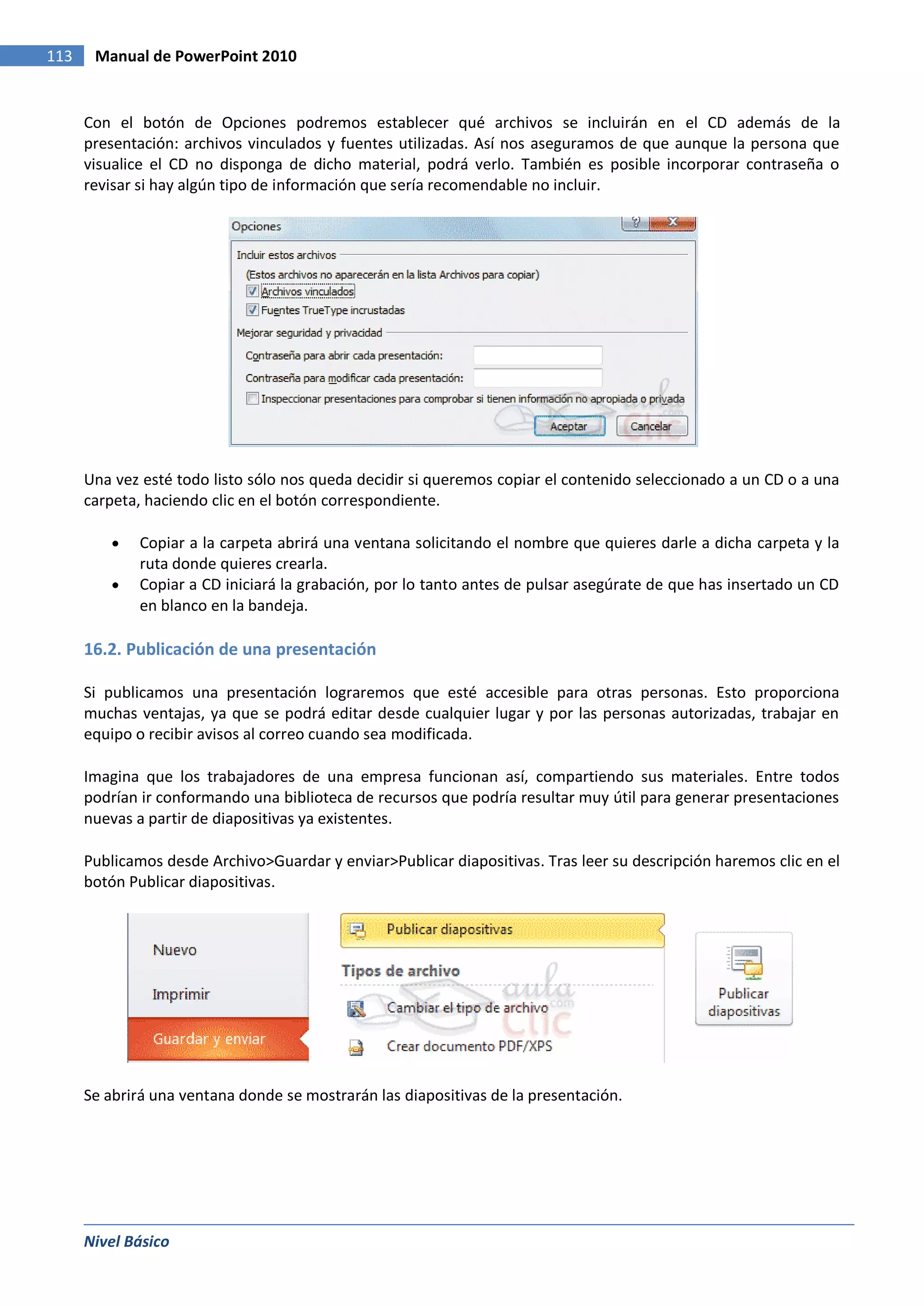 113    Manual de PowerPoint 2010


      Con el botón de Opciones podremos establecer qué archivos se incluirán en el CD además de la
      presentación: archivos vinculados y fuentes utilizadas. Así nos aseguramos de que aunque la persona que
      visualice el CD no disponga de dicho material, podrá verlo. También es posible incorporar contraseña o
      revisar si hay algún tipo de información que sería recomendable no incluir.




      Una vez esté todo listo sólo nos queda decidir si queremos copiar el contenido seleccionado a un CD o a una
      carpeta, haciendo clic en el botón correspondiente.

             Copiar a la carpeta abrirá una ventana solicitando el nombre que quieres darle a dicha carpeta y la
             ruta donde quieres crearla.
             Copiar a CD iniciará la grabación, por lo tanto antes de pulsar asegúrate de que has insertado un CD
             en blanco en la bandeja.

      16.2. Publicación de una presentación

      Si publicamos una presentación lograremos que esté accesible para otras personas. Esto proporciona
      muchas ventajas, ya que se podrá editar desde cualquier lugar y por las personas autorizadas, trabajar en
      equipo o recibir avisos al correo cuando sea modificada.

      Imagina que los trabajadores de una empresa funcionan así, compartiendo sus materiales. Entre todos
      podrían ir conformando una biblioteca de recursos que podría resultar muy útil para generar presentaciones
      nuevas a partir de diapositivas ya existentes.

      Publicamos desde Archivo>Guardar y enviar>Publicar diapositivas. Tras leer su descripción haremos clic en el
      botón Publicar diapositivas.




      Se abrirá una ventana donde se mostrarán las diapositivas de la presentación.




      Nivel Básico
 