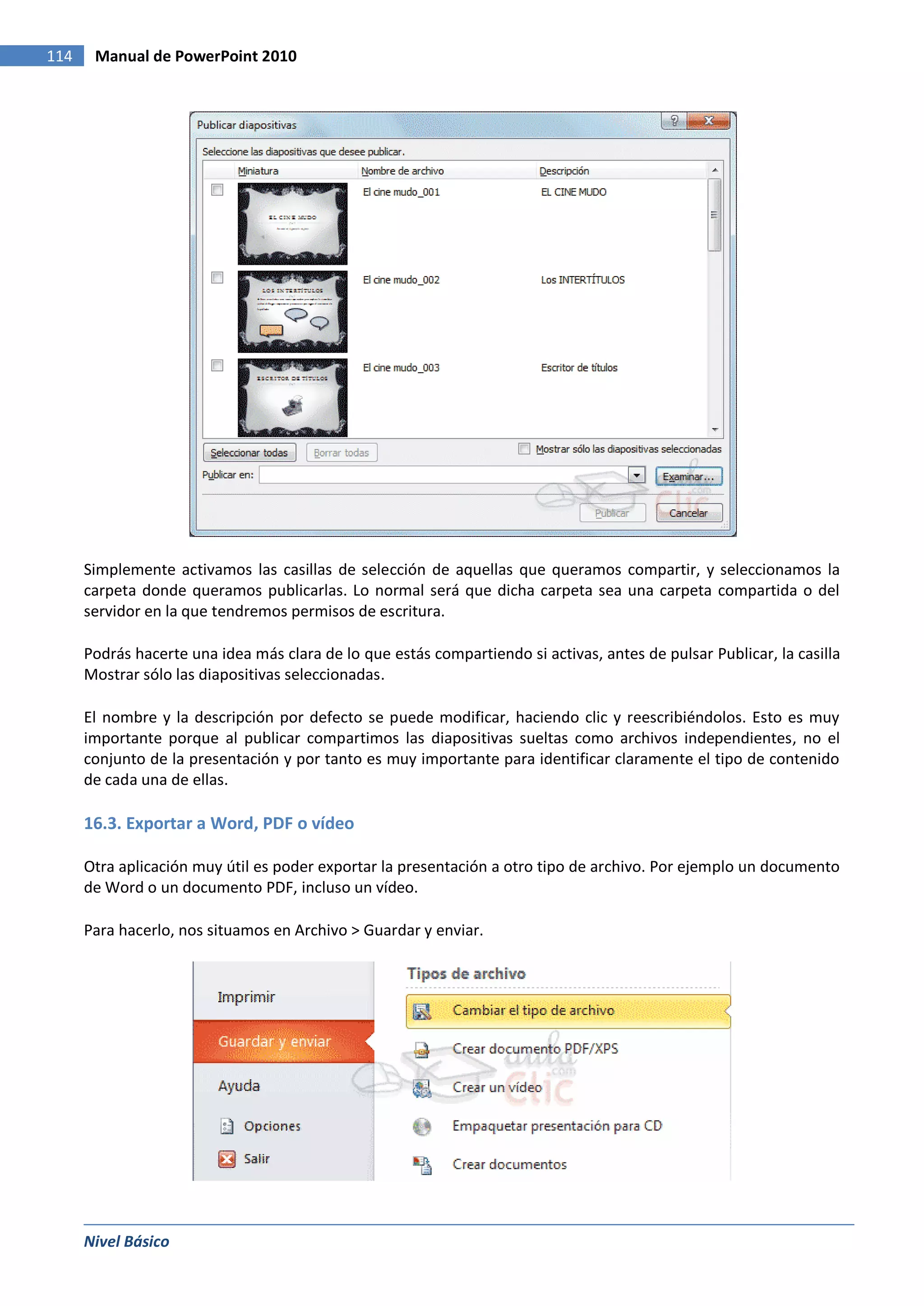 114    Manual de PowerPoint 2010




      Simplemente activamos las casillas de selección de aquellas que queramos compartir, y seleccionamos la
      carpeta donde queramos publicarlas. Lo normal será que dicha carpeta sea una carpeta compartida o del
      servidor en la que tendremos permisos de escritura.

      Podrás hacerte una idea más clara de lo que estás compartiendo si activas, antes de pulsar Publicar, la casilla
      Mostrar sólo las diapositivas seleccionadas.

      El nombre y la descripción por defecto se puede modificar, haciendo clic y reescribiéndolos. Esto es muy
      importante porque al publicar compartimos las diapositivas sueltas como archivos independientes, no el
      conjunto de la presentación y por tanto es muy importante para identificar claramente el tipo de contenido
      de cada una de ellas.

      16.3. Exportar a Word, PDF o vídeo

      Otra aplicación muy útil es poder exportar la presentación a otro tipo de archivo. Por ejemplo un documento
      de Word o un documento PDF, incluso un vídeo.

      Para hacerlo, nos situamos en Archivo > Guardar y enviar.




      Nivel Básico
 