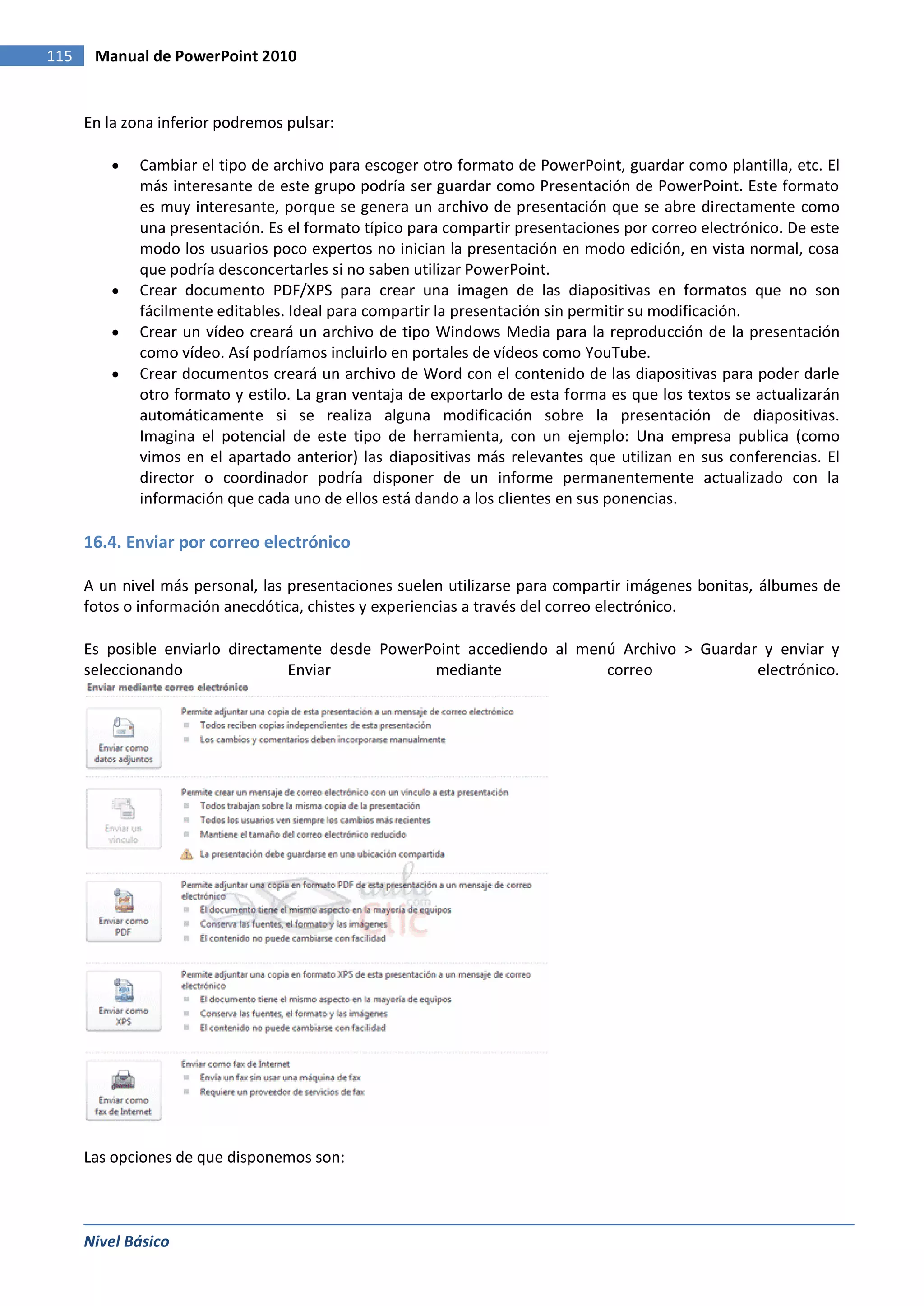115    Manual de PowerPoint 2010


      En la zona inferior podremos pulsar:

              Cambiar el tipo de archivo para escoger otro formato de PowerPoint, guardar como plantilla, etc. El
              más interesante de este grupo podría ser guardar como Presentación de PowerPoint. Este formato
              es muy interesante, porque se genera un archivo de presentación que se abre directamente como
              una presentación. Es el formato típico para compartir presentaciones por correo electrónico. De este
              modo los usuarios poco expertos no inician la presentación en modo edición, en vista normal, cosa
              que podría desconcertarles si no saben utilizar PowerPoint.
              Crear documento PDF/XPS para crear una imagen de las diapositivas en formatos que no son
              fácilmente editables. Ideal para compartir la presentación sin permitir su modificación.
              Crear un vídeo creará un archivo de tipo Windows Media para la reproducción de la presentación
              como vídeo. Así podríamos incluirlo en portales de vídeos como YouTube.
              Crear documentos creará un archivo de Word con el contenido de las diapositivas para poder darle
              otro formato y estilo. La gran ventaja de exportarlo de esta forma es que los textos se actualizarán
              automáticamente si se realiza alguna modificación sobre la presentación de diapositivas.
              Imagina el potencial de este tipo de herramienta, con un ejemplo: Una empresa publica (como
              vimos en el apartado anterior) las diapositivas más relevantes que utilizan en sus conferencias. El
              director o coordinador podría disponer de un informe permanentemente actualizado con la
              información que cada uno de ellos está dando a los clientes en sus ponencias.

      16.4. Enviar por correo electrónico

      A un nivel más personal, las presentaciones suelen utilizarse para compartir imágenes bonitas, álbumes de
      fotos o información anecdótica, chistes y experiencias a través del correo electrónico.

      Es posible enviarlo directamente desde PowerPoint accediendo al menú Archivo > Guardar y enviar y
      seleccionando               Enviar           mediante              correo             electrónico.




      Las opciones de que disponemos son:



      Nivel Básico
 