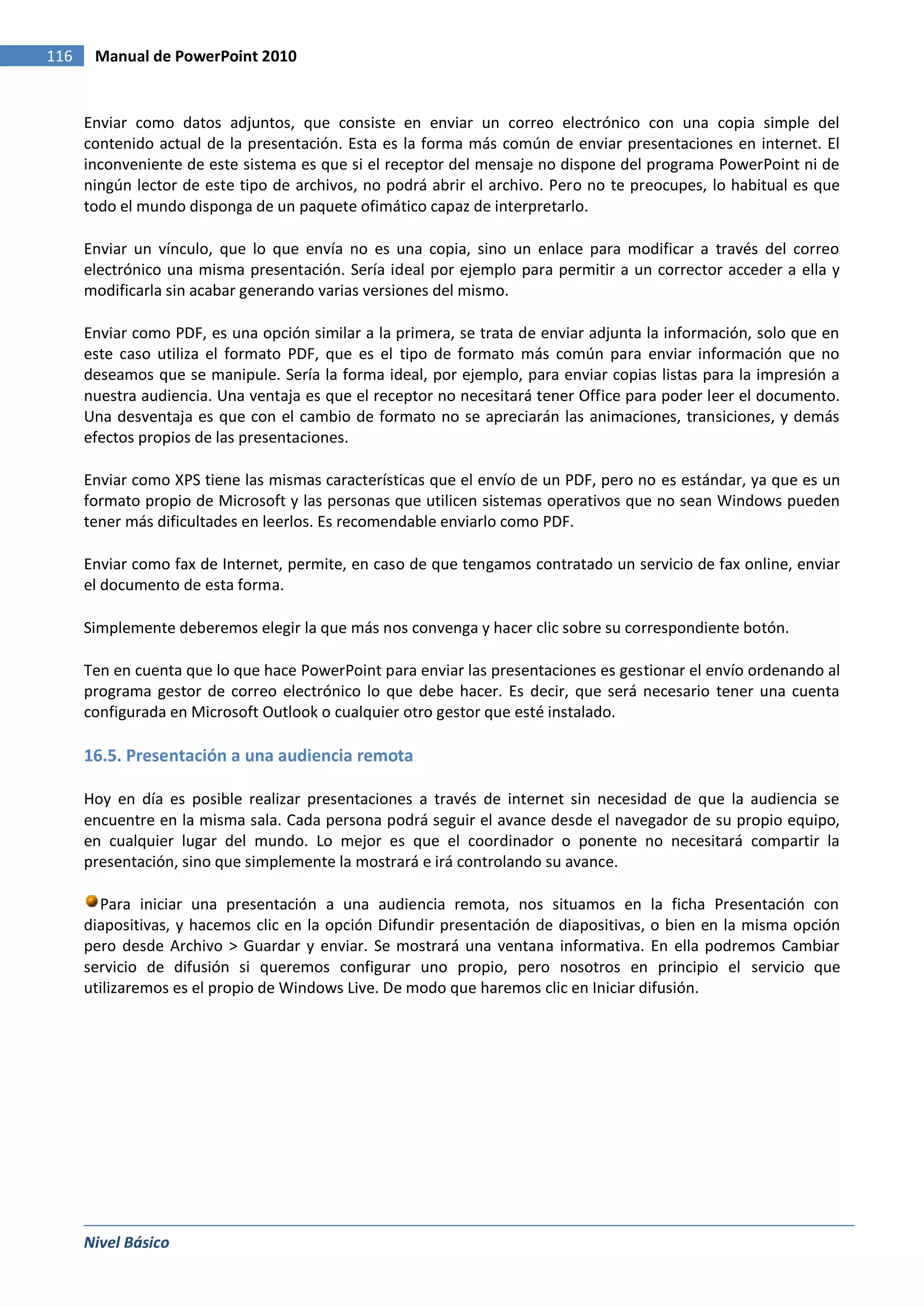 116    Manual de PowerPoint 2010


      Enviar como datos adjuntos, que consiste en enviar un correo electrónico con una copia simple del
      contenido actual de la presentación. Esta es la forma más común de enviar presentaciones en internet. El
      inconveniente de este sistema es que si el receptor del mensaje no dispone del programa PowerPoint ni de
      ningún lector de este tipo de archivos, no podrá abrir el archivo. Pero no te preocupes, lo habitual es que
      todo el mundo disponga de un paquete ofimático capaz de interpretarlo.

      Enviar un vínculo, que lo que envía no es una copia, sino un enlace para modificar a través del correo
      electrónico una misma presentación. Sería ideal por ejemplo para permitir a un corrector acceder a ella y
      modificarla sin acabar generando varias versiones del mismo.

      Enviar como PDF, es una opción similar a la primera, se trata de enviar adjunta la información, solo que en
      este caso utiliza el formato PDF, que es el tipo de formato más común para enviar información que no
      deseamos que se manipule. Sería la forma ideal, por ejemplo, para enviar copias listas para la impresión a
      nuestra audiencia. Una ventaja es que el receptor no necesitará tener Office para poder leer el documento.
      Una desventaja es que con el cambio de formato no se apreciarán las animaciones, transiciones, y demás
      efectos propios de las presentaciones.

      Enviar como XPS tiene las mismas características que el envío de un PDF, pero no es estándar, ya que es un
      formato propio de Microsoft y las personas que utilicen sistemas operativos que no sean Windows pueden
      tener más dificultades en leerlos. Es recomendable enviarlo como PDF.

      Enviar como fax de Internet, permite, en caso de que tengamos contratado un servicio de fax online, enviar
      el documento de esta forma.

      Simplemente deberemos elegir la que más nos convenga y hacer clic sobre su correspondiente botón.

      Ten en cuenta que lo que hace PowerPoint para enviar las presentaciones es gestionar el envío ordenando al
      programa gestor de correo electrónico lo que debe hacer. Es decir, que será necesario tener una cuenta
      configurada en Microsoft Outlook o cualquier otro gestor que esté instalado.

      16.5. Presentación a una audiencia remota

      Hoy en día es posible realizar presentaciones a través de internet sin necesidad de que la audiencia se
      encuentre en la misma sala. Cada persona podrá seguir el avance desde el navegador de su propio equipo,
      en cualquier lugar del mundo. Lo mejor es que el coordinador o ponente no necesitará compartir la
      presentación, sino que simplemente la mostrará e irá controlando su avance.

        Para iniciar una presentación a una audiencia remota, nos situamos en la ficha Presentación con
      diapositivas, y hacemos clic en la opción Difundir presentación de diapositivas, o bien en la misma opción
      pero desde Archivo > Guardar y enviar. Se mostrará una ventana informativa. En ella podremos Cambiar
      servicio de difusión si queremos configurar uno propio, pero nosotros en principio el servicio que
      utilizaremos es el propio de Windows Live. De modo que haremos clic en Iniciar difusión.




      Nivel Básico
 