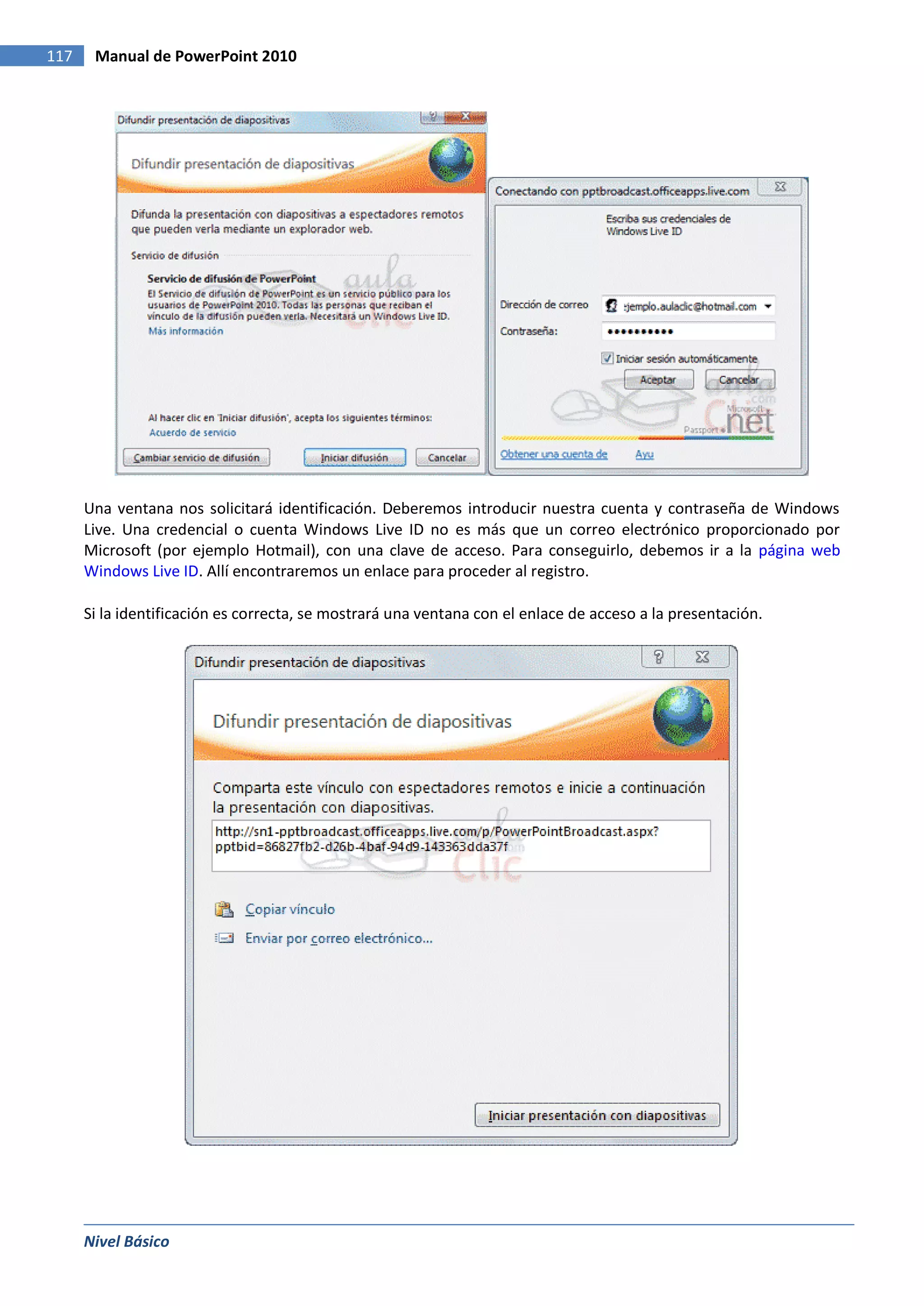 117    Manual de PowerPoint 2010




      Una ventana nos solicitará identificación. Deberemos introducir nuestra cuenta y contraseña de Windows
      Live. Una credencial o cuenta Windows Live ID no es más que un correo electrónico proporcionado por
      Microsoft (por ejemplo Hotmail), con una clave de acceso. Para conseguirlo, debemos ir a la página web
      Windows Live ID. Allí encontraremos un enlace para proceder al registro.

      Si la identificación es correcta, se mostrará una ventana con el enlace de acceso a la presentación.




      Nivel Básico
 