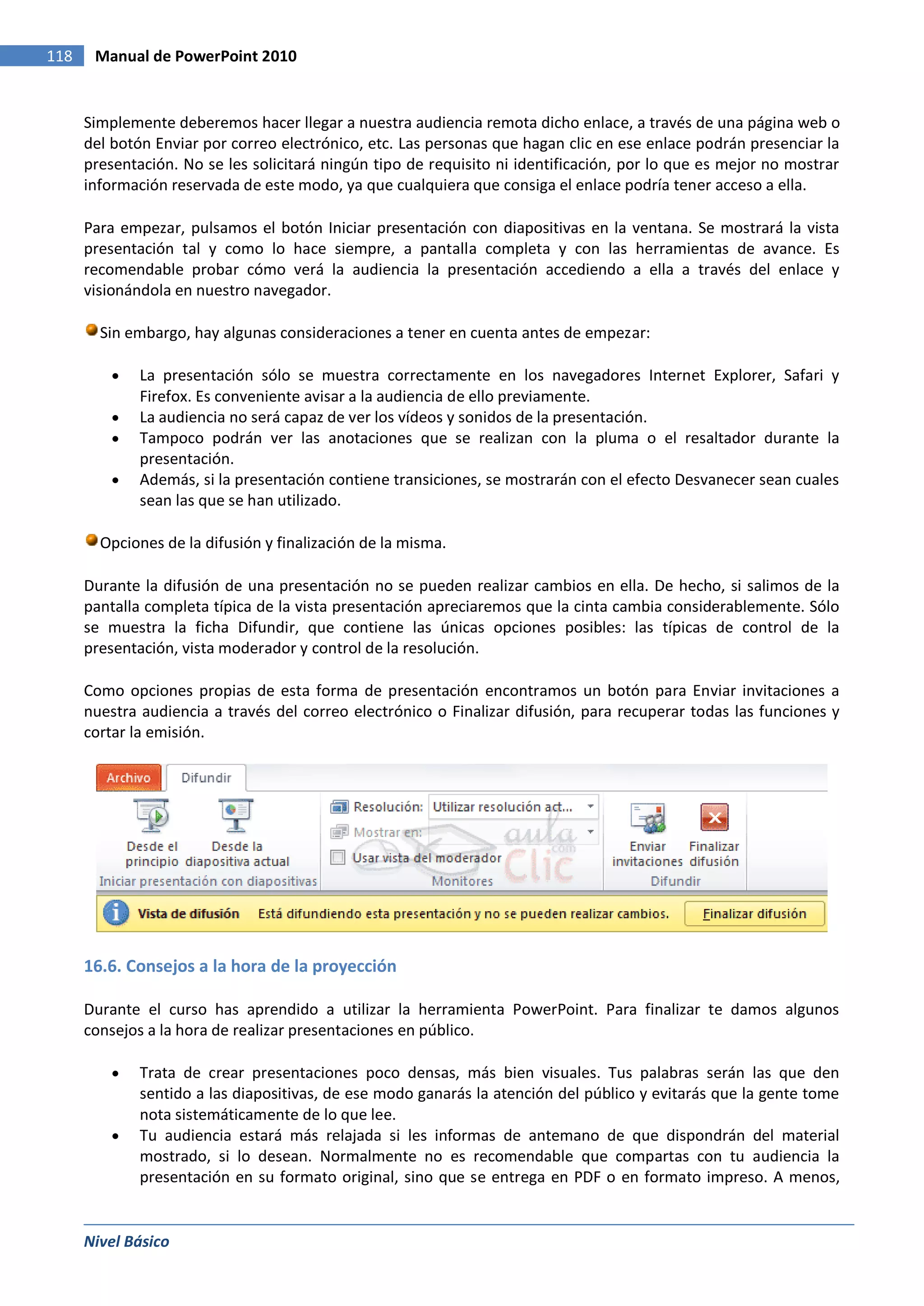 118    Manual de PowerPoint 2010


      Simplemente deberemos hacer llegar a nuestra audiencia remota dicho enlace, a través de una página web o
      del botón Enviar por correo electrónico, etc. Las personas que hagan clic en ese enlace podrán presenciar la
      presentación. No se les solicitará ningún tipo de requisito ni identificación, por lo que es mejor no mostrar
      información reservada de este modo, ya que cualquiera que consiga el enlace podría tener acceso a ella.

      Para empezar, pulsamos el botón Iniciar presentación con diapositivas en la ventana. Se mostrará la vista
      presentación tal y como lo hace siempre, a pantalla completa y con las herramientas de avance. Es
      recomendable probar cómo verá la audiencia la presentación accediendo a ella a través del enlace y
      visionándola en nuestro navegador.

        Sin embargo, hay algunas consideraciones a tener en cuenta antes de empezar:

              La presentación sólo se muestra correctamente en los navegadores Internet Explorer, Safari y
              Firefox. Es conveniente avisar a la audiencia de ello previamente.
              La audiencia no será capaz de ver los vídeos y sonidos de la presentación.
              Tampoco podrán ver las anotaciones que se realizan con la pluma o el resaltador durante la
              presentación.
              Además, si la presentación contiene transiciones, se mostrarán con el efecto Desvanecer sean cuales
              sean las que se han utilizado.

        Opciones de la difusión y finalización de la misma.

      Durante la difusión de una presentación no se pueden realizar cambios en ella. De hecho, si salimos de la
      pantalla completa típica de la vista presentación apreciaremos que la cinta cambia considerablemente. Sólo
      se muestra la ficha Difundir, que contiene las únicas opciones posibles: las típicas de control de la
      presentación, vista moderador y control de la resolución.

      Como opciones propias de esta forma de presentación encontramos un botón para Enviar invitaciones a
      nuestra audiencia a través del correo electrónico o Finalizar difusión, para recuperar todas las funciones y
      cortar la emisión.




      16.6. Consejos a la hora de la proyección

      Durante el curso has aprendido a utilizar la herramienta PowerPoint. Para finalizar te damos algunos
      consejos a la hora de realizar presentaciones en público.

              Trata de crear presentaciones poco densas, más bien visuales. Tus palabras serán las que den
              sentido a las diapositivas, de ese modo ganarás la atención del público y evitarás que la gente tome
              nota sistemáticamente de lo que lee.
              Tu audiencia estará más relajada si les informas de antemano de que dispondrán del material
              mostrado, si lo desean. Normalmente no es recomendable que compartas con tu audiencia la
              presentación en su formato original, sino que se entrega en PDF o en formato impreso. A menos,


      Nivel Básico
 