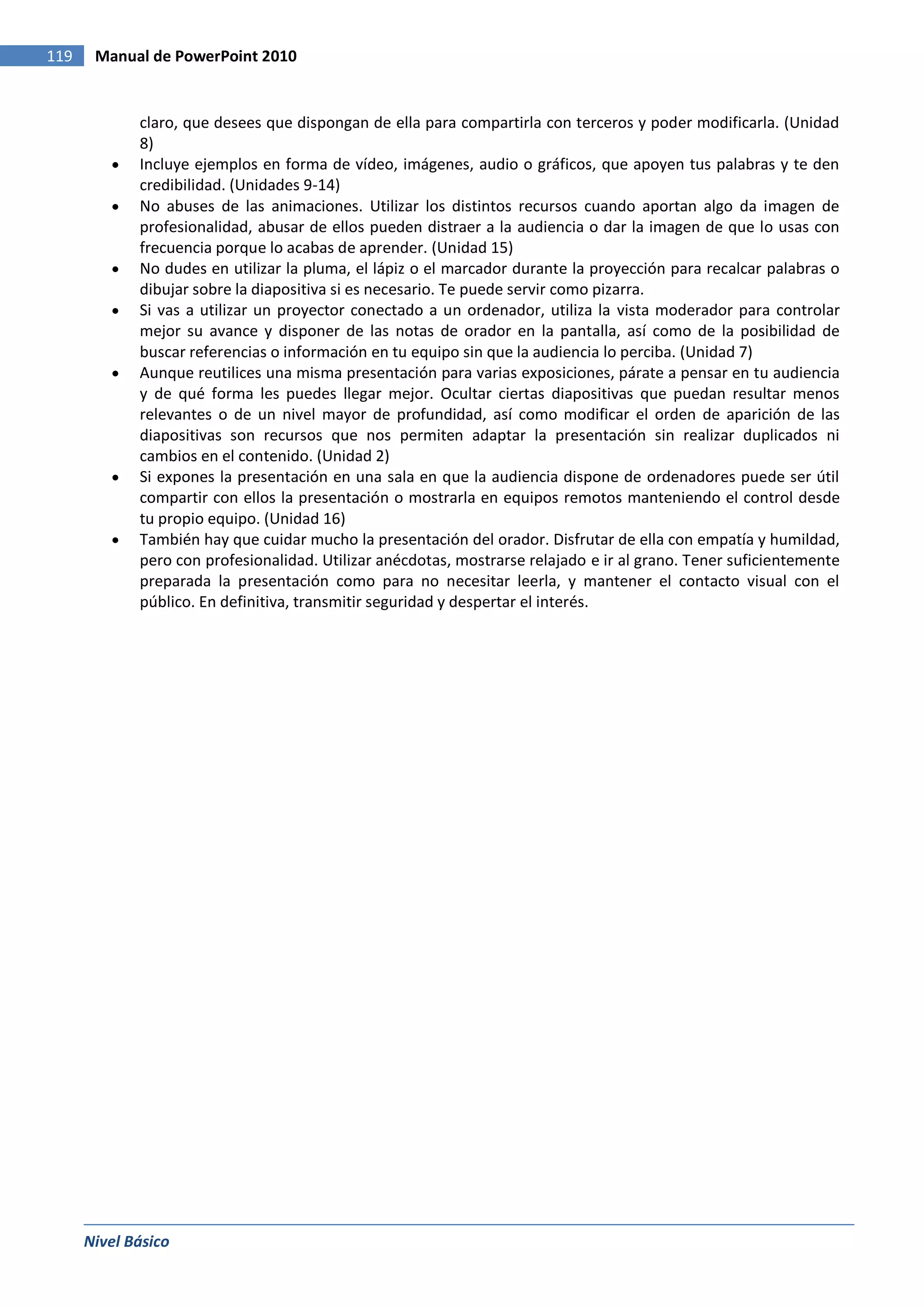 119    Manual de PowerPoint 2010


             claro, que desees que dispongan de ella para compartirla con terceros y poder modificarla. (Unidad
             8)
             Incluye ejemplos en forma de vídeo, imágenes, audio o gráficos, que apoyen tus palabras y te den
             credibilidad. (Unidades 9-14)
             No abuses de las animaciones. Utilizar los distintos recursos cuando aportan algo da imagen de
             profesionalidad, abusar de ellos pueden distraer a la audiencia o dar la imagen de que lo usas con
             frecuencia porque lo acabas de aprender. (Unidad 15)
             No dudes en utilizar la pluma, el lápiz o el marcador durante la proyección para recalcar palabras o
             dibujar sobre la diapositiva si es necesario. Te puede servir como pizarra.
             Si vas a utilizar un proyector conectado a un ordenador, utiliza la vista moderador para controlar
             mejor su avance y disponer de las notas de orador en la pantalla, así como de la posibilidad de
             buscar referencias o información en tu equipo sin que la audiencia lo perciba. (Unidad 7)
             Aunque reutilices una misma presentación para varias exposiciones, párate a pensar en tu audiencia
             y de qué forma les puedes llegar mejor. Ocultar ciertas diapositivas que puedan resultar menos
             relevantes o de un nivel mayor de profundidad, así como modificar el orden de aparición de las
             diapositivas son recursos que nos permiten adaptar la presentación sin realizar duplicados ni
             cambios en el contenido. (Unidad 2)
             Si expones la presentación en una sala en que la audiencia dispone de ordenadores puede ser útil
             compartir con ellos la presentación o mostrarla en equipos remotos manteniendo el control desde
             tu propio equipo. (Unidad 16)
             También hay que cuidar mucho la presentación del orador. Disfrutar de ella con empatía y humildad,
             pero con profesionalidad. Utilizar anécdotas, mostrarse relajado e ir al grano. Tener suficientemente
             preparada la presentación como para no necesitar leerla, y mantener el contacto visual con el
             público. En definitiva, transmitir seguridad y despertar el interés.




      Nivel Básico
 