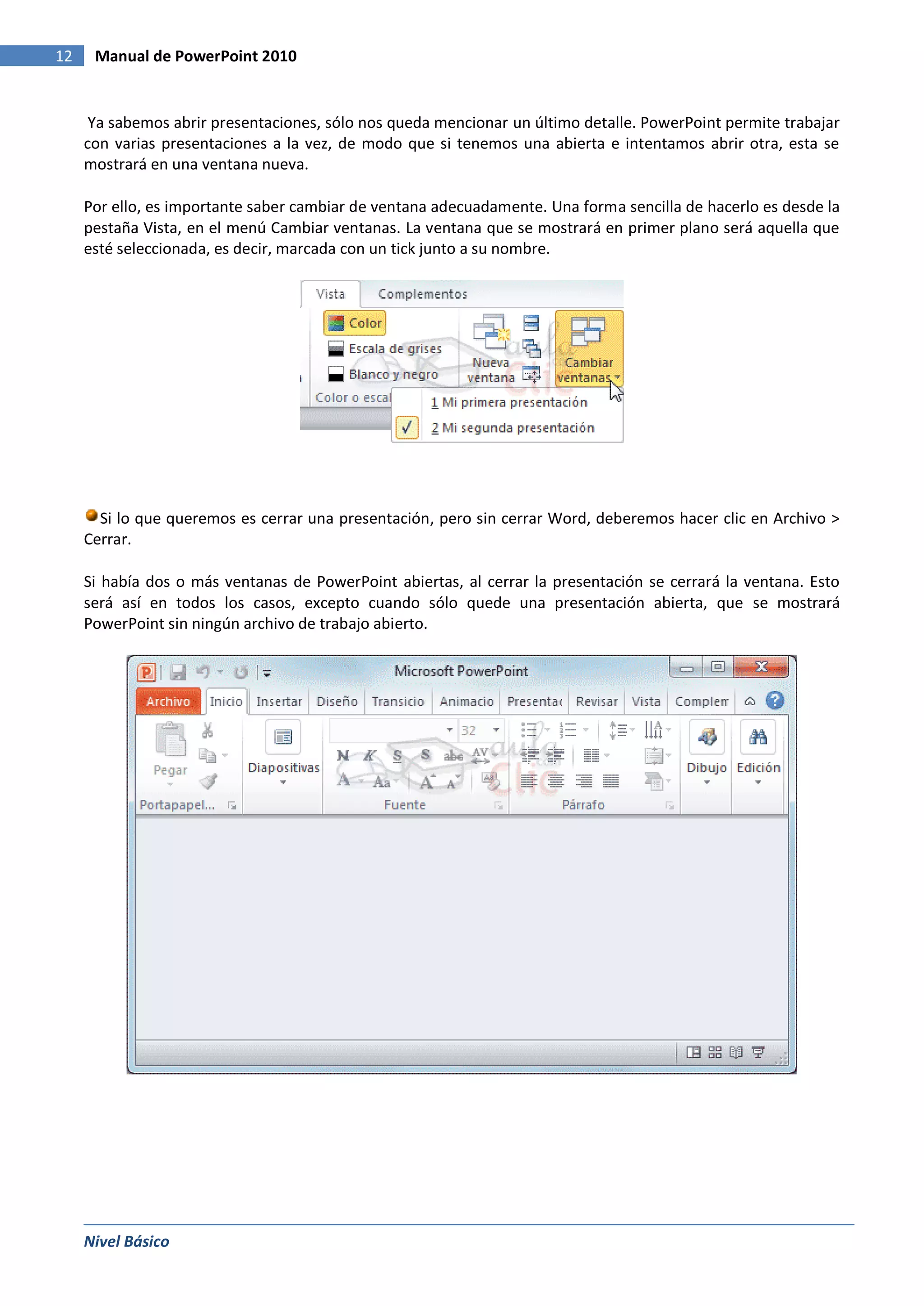 12    Manual de PowerPoint 2010


      Ya sabemos abrir presentaciones, sólo nos queda mencionar un último detalle. PowerPoint permite trabajar
     con varias presentaciones a la vez, de modo que si tenemos una abierta e intentamos abrir otra, esta se
     mostrará en una ventana nueva.

     Por ello, es importante saber cambiar de ventana adecuadamente. Una forma sencilla de hacerlo es desde la
     pestaña Vista, en el menú Cambiar ventanas. La ventana que se mostrará en primer plano será aquella que
     esté seleccionada, es decir, marcada con un tick junto a su nombre.




       Si lo que queremos es cerrar una presentación, pero sin cerrar Word, deberemos hacer clic en Archivo >
     Cerrar.

     Si había dos o más ventanas de PowerPoint abiertas, al cerrar la presentación se cerrará la ventana. Esto
     será así en todos los casos, excepto cuando sólo quede una presentación abierta, que se mostrará
     PowerPoint sin ningún archivo de trabajo abierto.




     Nivel Básico
 