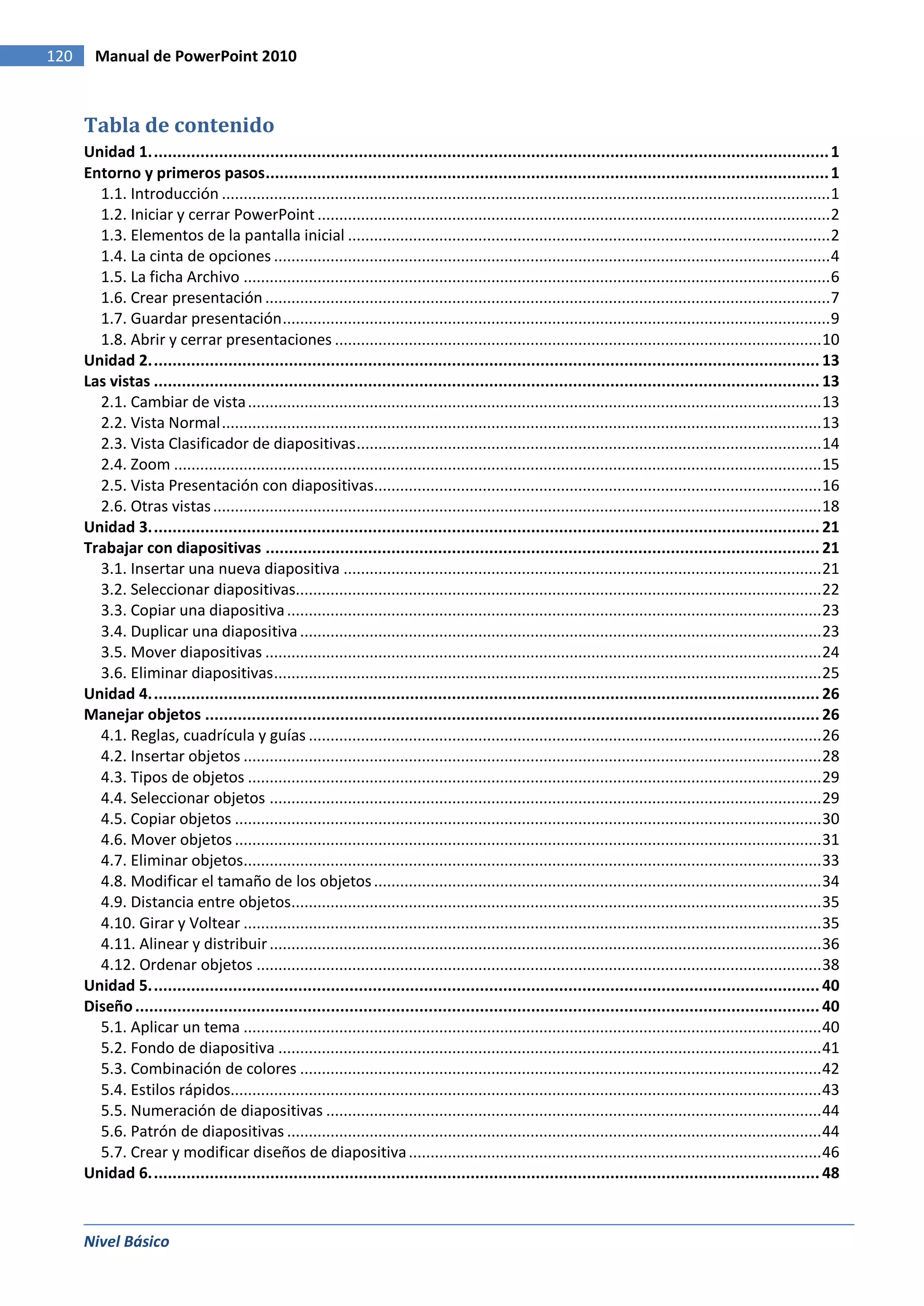 120     Manual de PowerPoint 2010



      Tabla de contenido
      Unidad 1. ................................................................................................................................................. 1
      Entorno y primeros pasos ......................................................................................................................... 1
        1.1. Introducción ............................................................................................................................................ 1
        1.2. Iniciar y cerrar PowerPoint ...................................................................................................................... 2
        1.3. Elementos de la pantalla inicial ............................................................................................................... 2
        1.4. La cinta de opciones ................................................................................................................................ 4
        1.5. La ficha Archivo ....................................................................................................................................... 6
        1.6. Crear presentación .................................................................................................................................. 7
        1.7. Guardar presentación .............................................................................................................................. 9
        1.8. Abrir y cerrar presentaciones ................................................................................................................ 10
      Unidad 2. ............................................................................................................................................... 13
      Las vistas ............................................................................................................................................... 13
        2.1. Cambiar de vista .................................................................................................................................... 13
        2.2. Vista Normal .......................................................................................................................................... 13
        2.3. Vista Clasificador de diapositivas ........................................................................................................... 14
        2.4. Zoom ..................................................................................................................................................... 15
        2.5. Vista Presentación con diapositivas....................................................................................................... 16
        2.6. Otras vistas ............................................................................................................................................ 18
      Unidad 3. ............................................................................................................................................... 21
      Trabajar con diapositivas ....................................................................................................................... 21
        3.1. Insertar una nueva diapositiva .............................................................................................................. 21
        3.2. Seleccionar diapositivas......................................................................................................................... 22
        3.3. Copiar una diapositiva ........................................................................................................................... 23
        3.4. Duplicar una diapositiva ........................................................................................................................ 23
        3.5. Mover diapositivas ................................................................................................................................ 24
        3.6. Eliminar diapositivas .............................................................................................................................. 25
      Unidad 4. ............................................................................................................................................... 26
      Manejar objetos .................................................................................................................................... 26
        4.1. Reglas, cuadrícula y guías ...................................................................................................................... 26
        4.2. Insertar objetos ..................................................................................................................................... 28
        4.3. Tipos de objetos .................................................................................................................................... 29
        4.4. Seleccionar objetos ............................................................................................................................... 29
        4.5. Copiar objetos ....................................................................................................................................... 30
        4.6. Mover objetos ....................................................................................................................................... 31
        4.7. Eliminar objetos..................................................................................................................................... 33
        4.8. Modificar el tamaño de los objetos ....................................................................................................... 34
        4.9. Distancia entre objetos.......................................................................................................................... 35
        4.10. Girar y Voltear ..................................................................................................................................... 35
        4.11. Alinear y distribuir ............................................................................................................................... 36
        4.12. Ordenar objetos .................................................................................................................................. 38
      Unidad 5. ............................................................................................................................................... 40
      Diseño ................................................................................................................................................... 40
        5.1. Aplicar un tema ..................................................................................................................................... 40
        5.2. Fondo de diapositiva ............................................................................................................................. 41
        5.3. Combinación de colores ........................................................................................................................ 42
        5.4. Estilos rápidos........................................................................................................................................ 43
        5.5. Numeración de diapositivas .................................................................................................................. 44
        5.6. Patrón de diapositivas ........................................................................................................................... 44
        5.7. Crear y modificar diseños de diapositiva ............................................................................................... 46
      Unidad 6. ............................................................................................................................................... 48



      Nivel Básico
 