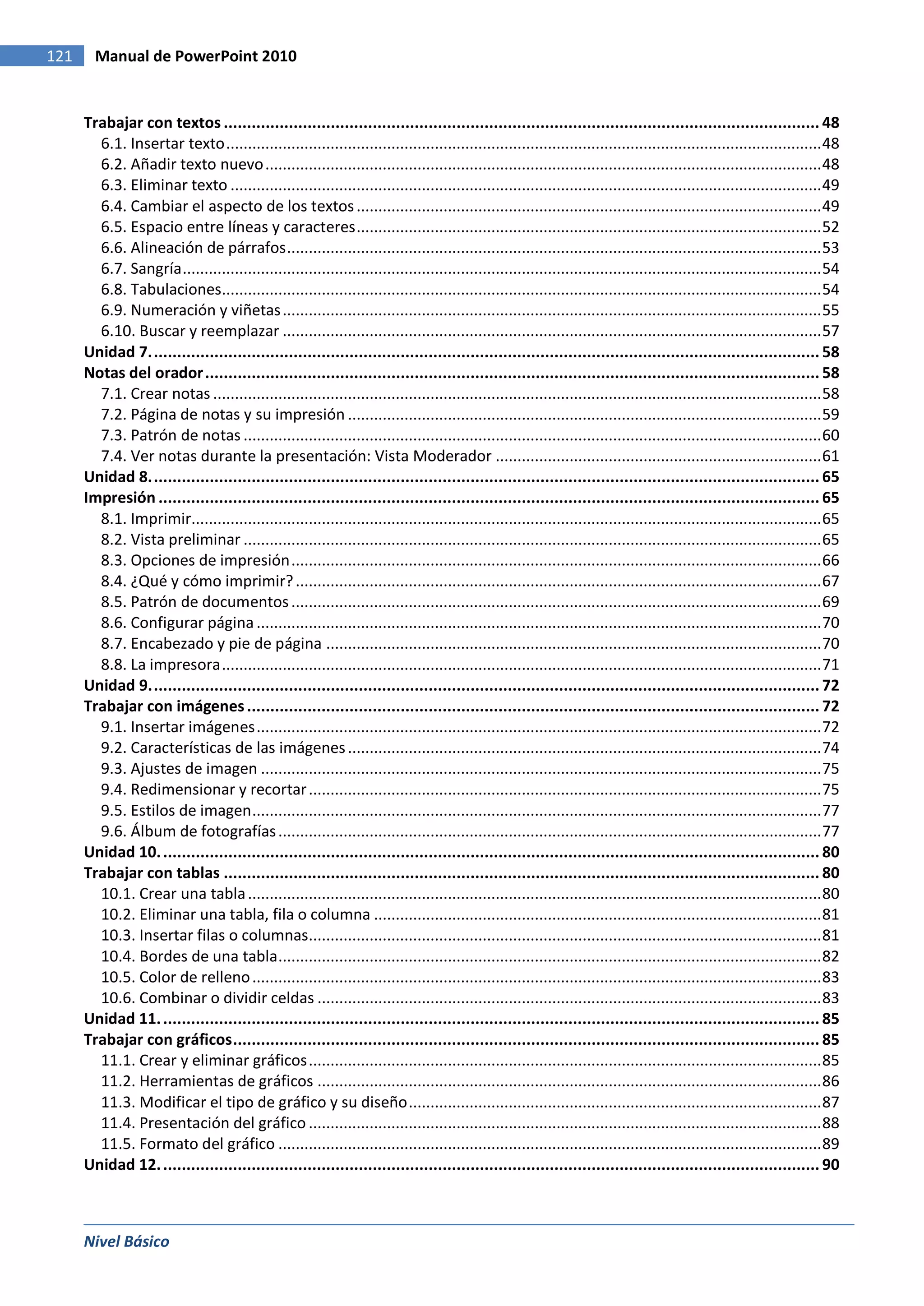 121     Manual de PowerPoint 2010


      Trabajar con textos ................................................................................................................................ 48
        6.1. Insertar texto ......................................................................................................................................... 48
        6.2. Añadir texto nuevo ................................................................................................................................ 48
        6.3. Eliminar texto ........................................................................................................................................ 49
        6.4. Cambiar el aspecto de los textos ........................................................................................................... 49
        6.5. Espacio entre líneas y caracteres ........................................................................................................... 52
        6.6. Alineación de párrafos ........................................................................................................................... 53
        6.7. Sangría ................................................................................................................................................... 54
        6.8. Tabulaciones.......................................................................................................................................... 54
        6.9. Numeración y viñetas ............................................................................................................................ 55
        6.10. Buscar y reemplazar ............................................................................................................................ 57
      Unidad 7. ............................................................................................................................................... 58
      Notas del orador .................................................................................................................................... 58
        7.1. Crear notas ............................................................................................................................................ 58
        7.2. Página de notas y su impresión ............................................................................................................. 59
        7.3. Patrón de notas ..................................................................................................................................... 60
        7.4. Ver notas durante la presentación: Vista Moderador ........................................................................... 61
      Unidad 8. ............................................................................................................................................... 65
      Impresión .............................................................................................................................................. 65
        8.1. Imprimir................................................................................................................................................. 65
        8.2. Vista preliminar ..................................................................................................................................... 65
        8.3. Opciones de impresión .......................................................................................................................... 66
        8.4. ¿Qué y cómo imprimir? ......................................................................................................................... 67
        8.5. Patrón de documentos .......................................................................................................................... 69
        8.6. Configurar página .................................................................................................................................. 70
        8.7. Encabezado y pie de página .................................................................................................................. 70
        8.8. La impresora .......................................................................................................................................... 71
      Unidad 9. ............................................................................................................................................... 72
      Trabajar con imágenes ........................................................................................................................... 72
        9.1. Insertar imágenes .................................................................................................................................. 72
        9.2. Características de las imágenes ............................................................................................................. 74
        9.3. Ajustes de imagen ................................................................................................................................. 75
        9.4. Redimensionar y recortar ...................................................................................................................... 75
        9.5. Estilos de imagen ................................................................................................................................... 77
        9.6. Álbum de fotografías ............................................................................................................................. 77
      Unidad 10. ............................................................................................................................................. 80
      Trabajar con tablas ................................................................................................................................ 80
        10.1. Crear una tabla .................................................................................................................................... 80
        10.2. Eliminar una tabla, fila o columna ....................................................................................................... 81
        10.3. Insertar filas o columnas...................................................................................................................... 81
        10.4. Bordes de una tabla ............................................................................................................................. 82
        10.5. Color de relleno ................................................................................................................................... 83
        10.6. Combinar o dividir celdas .................................................................................................................... 83
      Unidad 11. ............................................................................................................................................. 85
      Trabajar con gráficos .............................................................................................................................. 85
        11.1. Crear y eliminar gráficos ...................................................................................................................... 85
        11.2. Herramientas de gráficos .................................................................................................................... 86
        11.3. Modificar el tipo de gráfico y su diseño ............................................................................................... 87
        11.4. Presentación del gráfico ...................................................................................................................... 88
        11.5. Formato del gráfico ............................................................................................................................. 89
      Unidad 12. ............................................................................................................................................. 90



      Nivel Básico
 