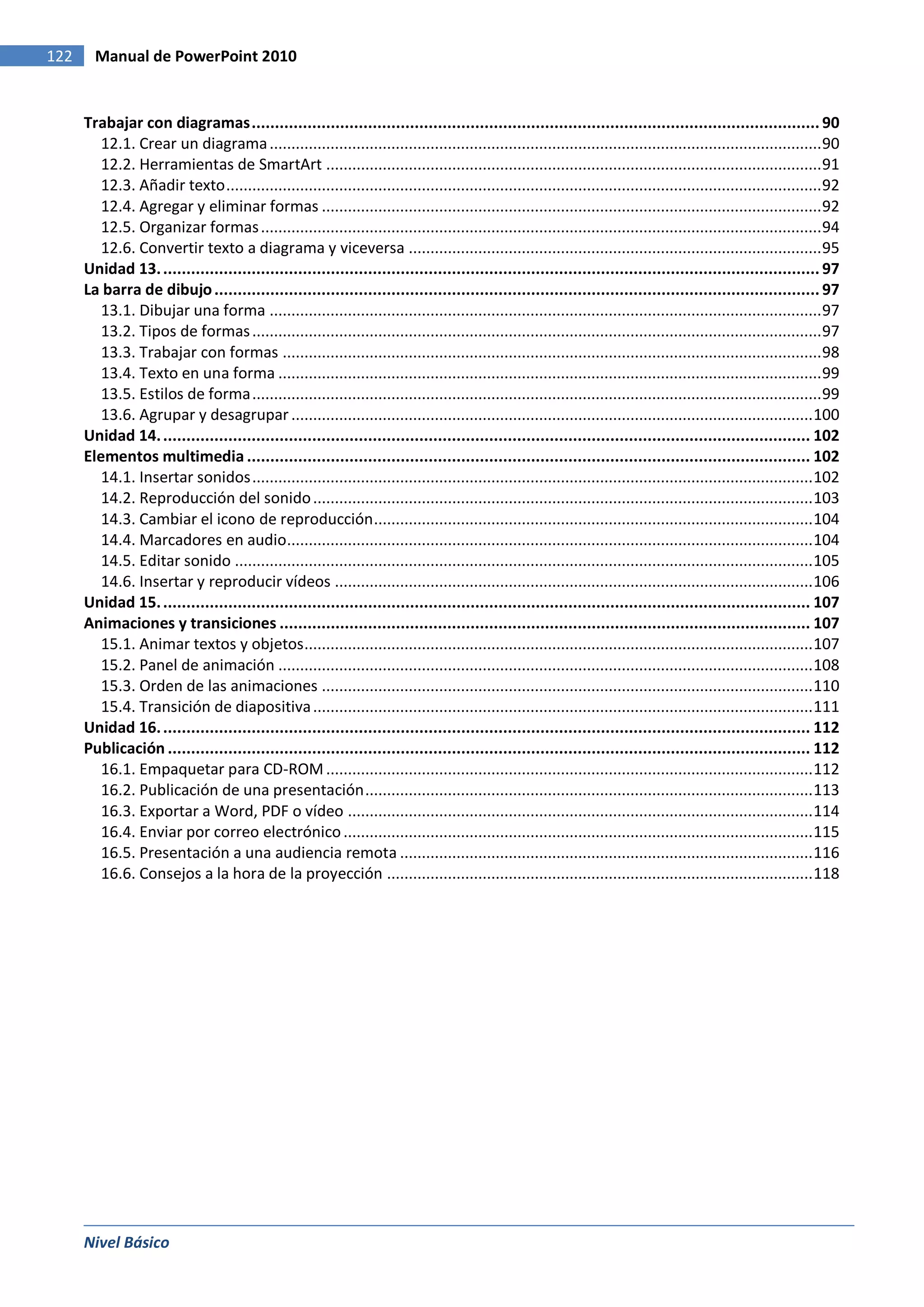 122     Manual de PowerPoint 2010


      Trabajar con diagramas .......................................................................................................................... 90
         12.1. Crear un diagrama ............................................................................................................................... 90
         12.2. Herramientas de SmartArt .................................................................................................................. 91
         12.3. Añadir texto ......................................................................................................................................... 92
         12.4. Agregar y eliminar formas ................................................................................................................... 92
         12.5. Organizar formas ................................................................................................................................. 94
         12.6. Convertir texto a diagrama y viceversa ............................................................................................... 95
      Unidad 13. ............................................................................................................................................. 97
      La barra de dibujo .................................................................................................................................. 97
         13.1. Dibujar una forma ............................................................................................................................... 97
         13.2. Tipos de formas ................................................................................................................................... 97
         13.3. Trabajar con formas ............................................................................................................................ 98
         13.4. Texto en una forma ............................................................................................................................. 99
         13.5. Estilos de forma ................................................................................................................................... 99
         13.6. Agrupar y desagrupar ........................................................................................................................ 100
      Unidad 14. ........................................................................................................................................... 102
      Elementos multimedia ......................................................................................................................... 102
         14.1. Insertar sonidos ................................................................................................................................. 102
         14.2. Reproducción del sonido ................................................................................................................... 103
         14.3. Cambiar el icono de reproducción ..................................................................................................... 104
         14.4. Marcadores en audio......................................................................................................................... 104
         14.5. Editar sonido ..................................................................................................................................... 105
         14.6. Insertar y reproducir vídeos .............................................................................................................. 106
      Unidad 15. ........................................................................................................................................... 107
      Animaciones y transiciones .................................................................................................................. 107
         15.1. Animar textos y objetos..................................................................................................................... 107
         15.2. Panel de animación ........................................................................................................................... 108
         15.3. Orden de las animaciones ................................................................................................................. 110
         15.4. Transición de diapositiva ................................................................................................................... 111
      Unidad 16. ........................................................................................................................................... 112
      Publicación .......................................................................................................................................... 112
         16.1. Empaquetar para CD-ROM ................................................................................................................ 112
         16.2. Publicación de una presentación ....................................................................................................... 113
         16.3. Exportar a Word, PDF o vídeo ........................................................................................................... 114
         16.4. Enviar por correo electrónico ............................................................................................................ 115
         16.5. Presentación a una audiencia remota ............................................................................................... 116
         16.6. Consejos a la hora de la proyección .................................................................................................. 118




      Nivel Básico
 