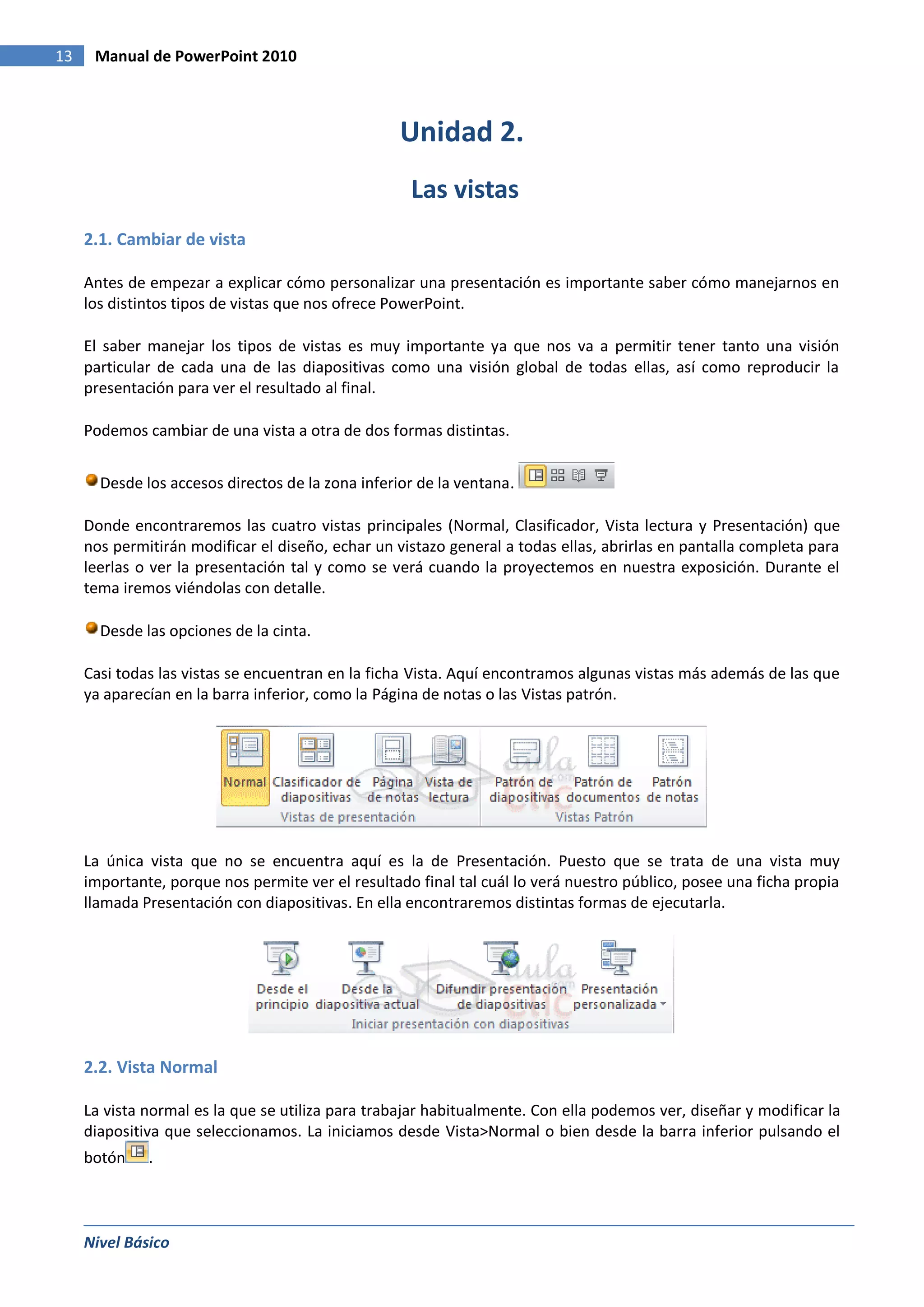 13    Manual de PowerPoint 2010



                                                   Unidad 2.
                                                    Las vistas
     2.1. Cambiar de vista

     Antes de empezar a explicar cómo personalizar una presentación es importante saber cómo manejarnos en
     los distintos tipos de vistas que nos ofrece PowerPoint.

     El saber manejar los tipos de vistas es muy importante ya que nos va a permitir tener tanto una visión
     particular de cada una de las diapositivas como una visión global de todas ellas, así como reproducir la
     presentación para ver el resultado al final.

     Podemos cambiar de una vista a otra de dos formas distintas.


       Desde los accesos directos de la zona inferior de la ventana.

     Donde encontraremos las cuatro vistas principales (Normal, Clasificador, Vista lectura y Presentación) que
     nos permitirán modificar el diseño, echar un vistazo general a todas ellas, abrirlas en pantalla completa para
     leerlas o ver la presentación tal y como se verá cuando la proyectemos en nuestra exposición. Durante el
     tema iremos viéndolas con detalle.

       Desde las opciones de la cinta.

     Casi todas las vistas se encuentran en la ficha Vista. Aquí encontramos algunas vistas más además de las que
     ya aparecían en la barra inferior, como la Página de notas o las Vistas patrón.




     La única vista que no se encuentra aquí es la de Presentación. Puesto que se trata de una vista muy
     importante, porque nos permite ver el resultado final tal cuál lo verá nuestro público, posee una ficha propia
     llamada Presentación con diapositivas. En ella encontraremos distintas formas de ejecutarla.




     2.2. Vista Normal

     La vista normal es la que se utiliza para trabajar habitualmente. Con ella podemos ver, diseñar y modificar la
     diapositiva que seleccionamos. La iniciamos desde Vista>Normal o bien desde la barra inferior pulsando el
     botón    .



     Nivel Básico
 