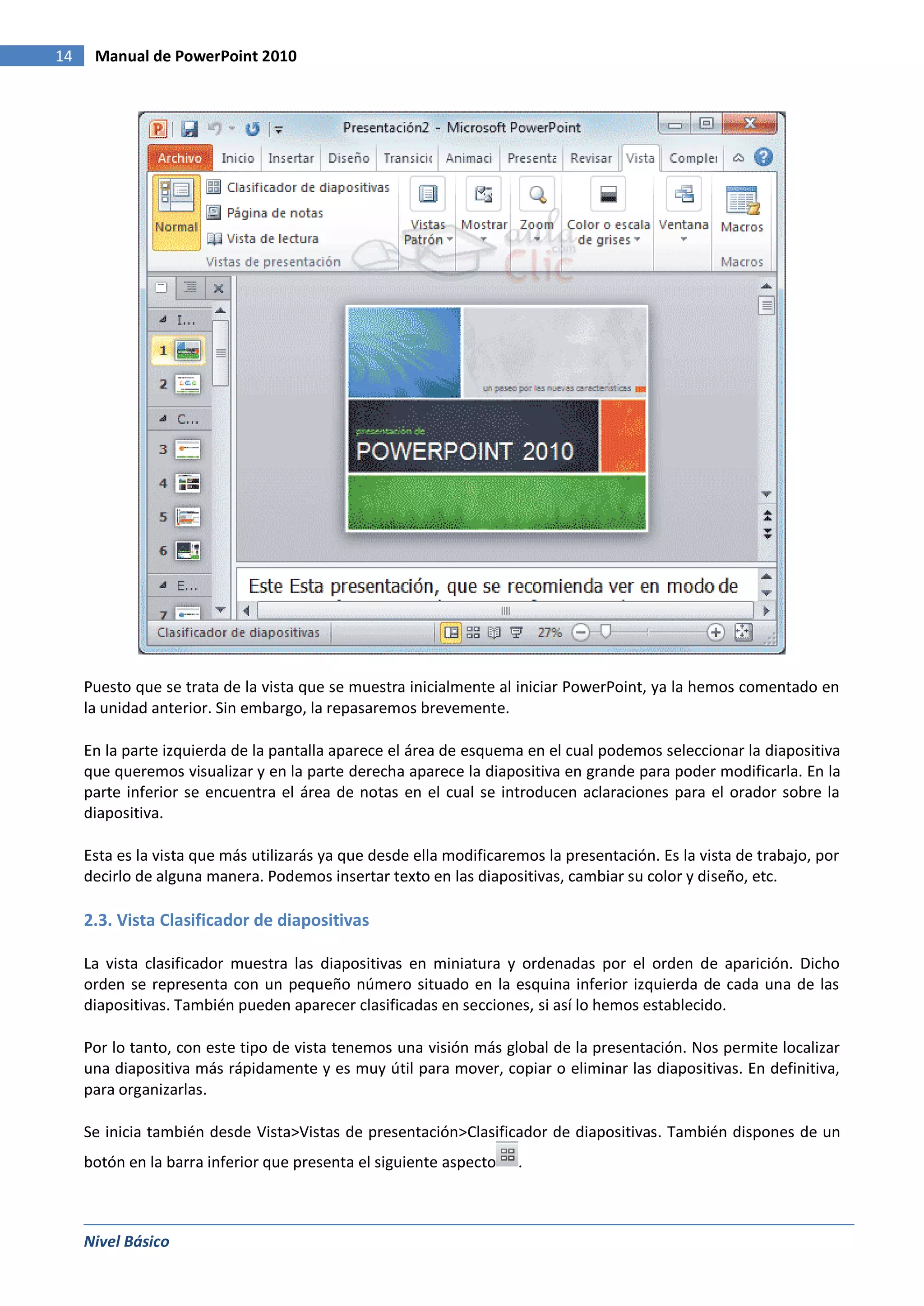 14    Manual de PowerPoint 2010




     Puesto que se trata de la vista que se muestra inicialmente al iniciar PowerPoint, ya la hemos comentado en
     la unidad anterior. Sin embargo, la repasaremos brevemente.

     En la parte izquierda de la pantalla aparece el área de esquema en el cual podemos seleccionar la diapositiva
     que queremos visualizar y en la parte derecha aparece la diapositiva en grande para poder modificarla. En la
     parte inferior se encuentra el área de notas en el cual se introducen aclaraciones para el orador sobre la
     diapositiva.

     Esta es la vista que más utilizarás ya que desde ella modificaremos la presentación. Es la vista de trabajo, por
     decirlo de alguna manera. Podemos insertar texto en las diapositivas, cambiar su color y diseño, etc.

     2.3. Vista Clasificador de diapositivas

     La vista clasificador muestra las diapositivas en miniatura y ordenadas por el orden de aparición. Dicho
     orden se representa con un pequeño número situado en la esquina inferior izquierda de cada una de las
     diapositivas. También pueden aparecer clasificadas en secciones, si así lo hemos establecido.

     Por lo tanto, con este tipo de vista tenemos una visión más global de la presentación. Nos permite localizar
     una diapositiva más rápidamente y es muy útil para mover, copiar o eliminar las diapositivas. En definitiva,
     para organizarlas.

     Se inicia también desde Vista>Vistas de presentación>Clasificador de diapositivas. También dispones de un
     botón en la barra inferior que presenta el siguiente aspecto    .



     Nivel Básico
 
