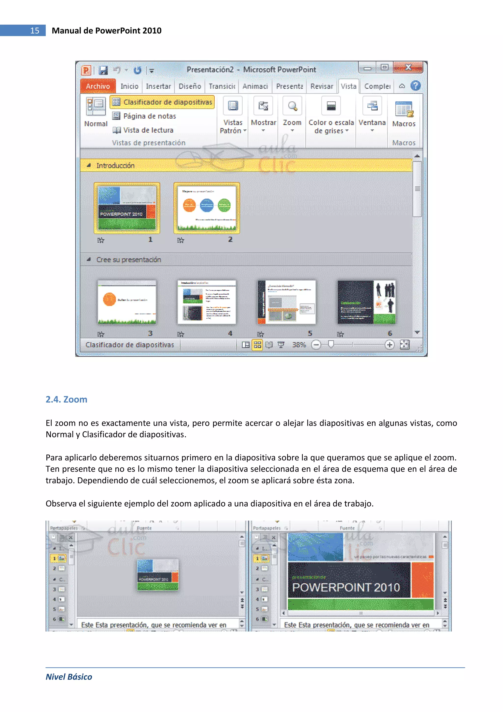 15    Manual de PowerPoint 2010




     2.4. Zoom

     El zoom no es exactamente una vista, pero permite acercar o alejar las diapositivas en algunas vistas, como
     Normal y Clasificador de diapositivas.

     Para aplicarlo deberemos situarnos primero en la diapositiva sobre la que queramos que se aplique el zoom.
     Ten presente que no es lo mismo tener la diapositiva seleccionada en el área de esquema que en el área de
     trabajo. Dependiendo de cuál seleccionemos, el zoom se aplicará sobre ésta zona.

     Observa el siguiente ejemplo del zoom aplicado a una diapositiva en el área de trabajo.




     Nivel Básico
 