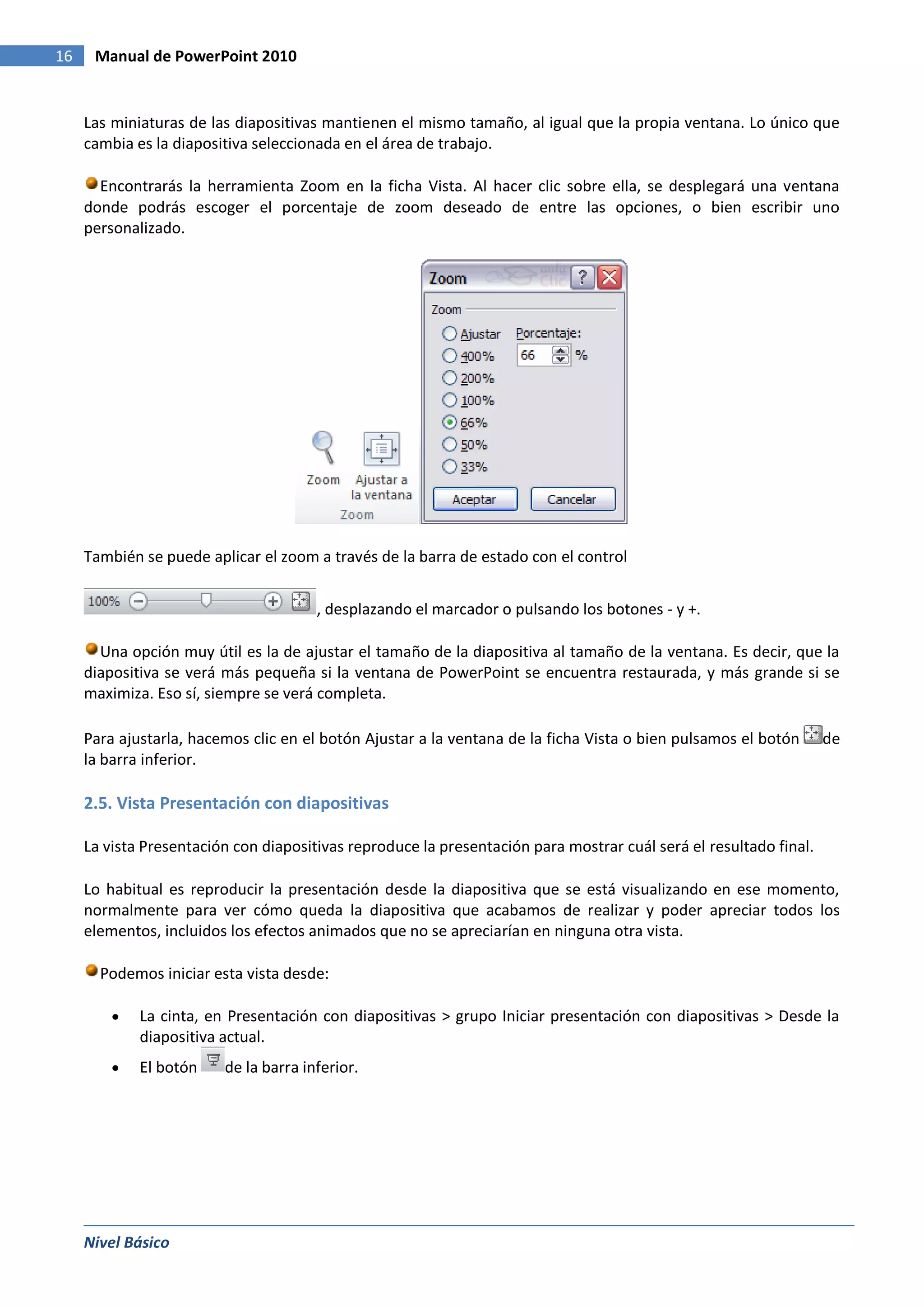 16    Manual de PowerPoint 2010


     Las miniaturas de las diapositivas mantienen el mismo tamaño, al igual que la propia ventana. Lo único que
     cambia es la diapositiva seleccionada en el área de trabajo.

       Encontrarás la herramienta Zoom en la ficha Vista. Al hacer clic sobre ella, se desplegará una ventana
     donde podrás escoger el porcentaje de zoom deseado de entre las opciones, o bien escribir uno
     personalizado.




     También se puede aplicar el zoom a través de la barra de estado con el control


                                       , desplazando el marcador o pulsando los botones - y +.

       Una opción muy útil es la de ajustar el tamaño de la diapositiva al tamaño de la ventana. Es decir, que la
     diapositiva se verá más pequeña si la ventana de PowerPoint se encuentra restaurada, y más grande si se
     maximiza. Eso sí, siempre se verá completa.

     Para ajustarla, hacemos clic en el botón Ajustar a la ventana de la ficha Vista o bien pulsamos el botón      de
     la barra inferior.

     2.5. Vista Presentación con diapositivas

     La vista Presentación con diapositivas reproduce la presentación para mostrar cuál será el resultado final.

     Lo habitual es reproducir la presentación desde la diapositiva que se está visualizando en ese momento,
     normalmente para ver cómo queda la diapositiva que acabamos de realizar y poder apreciar todos los
     elementos, incluidos los efectos animados que no se apreciarían en ninguna otra vista.

       Podemos iniciar esta vista desde:

             La cinta, en Presentación con diapositivas > grupo Iniciar presentación con diapositivas > Desde la
             diapositiva actual.
             El botón    de la barra inferior.




     Nivel Básico
 