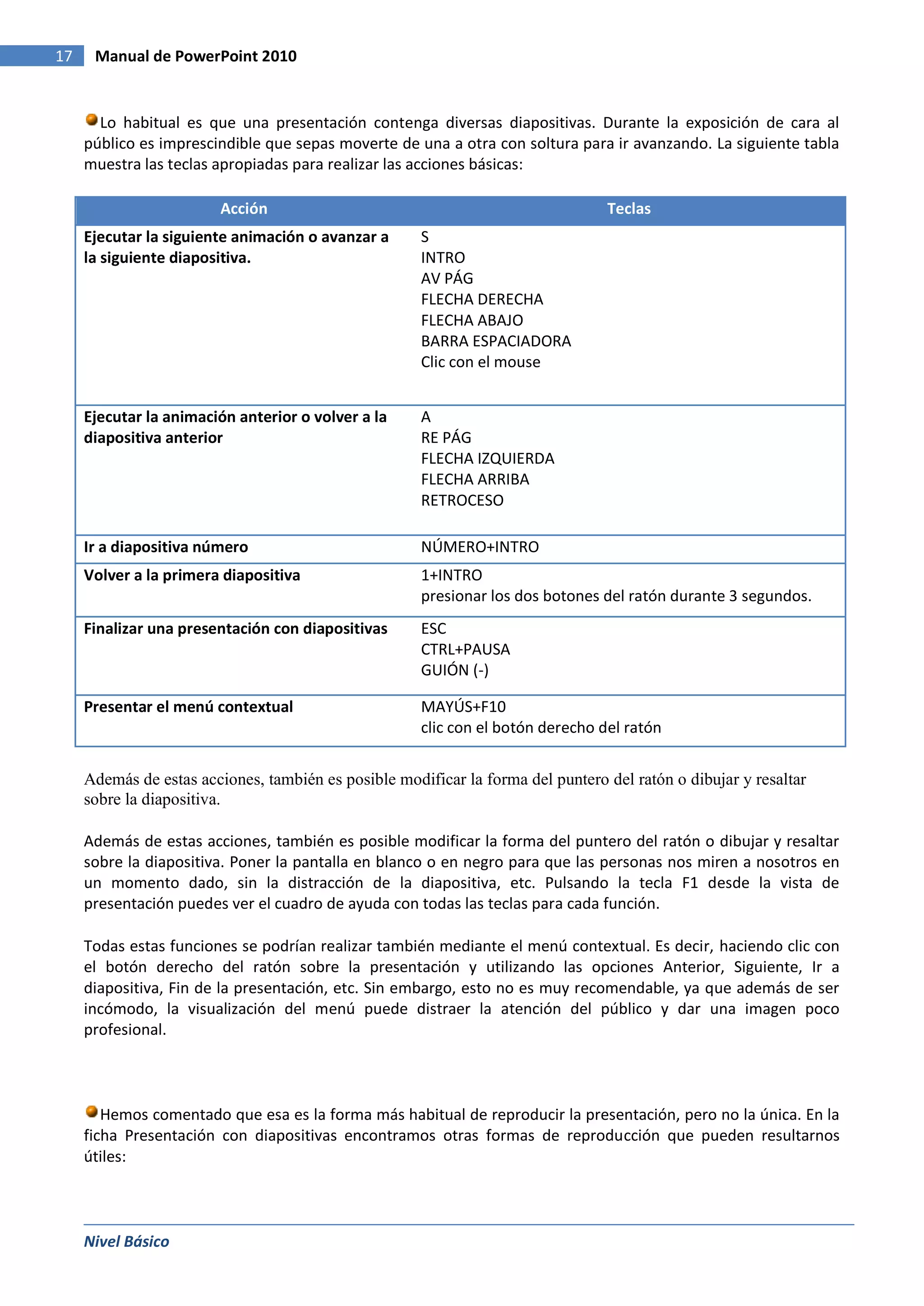 17    Manual de PowerPoint 2010


       Lo habitual es que una presentación contenga diversas diapositivas. Durante la exposición de cara al
     público es imprescindible que sepas moverte de una a otra con soltura para ir avanzando. La siguiente tabla
     muestra las teclas apropiadas para realizar las acciones básicas:

                         Acción                                                  Teclas
     Ejecutar la siguiente animación o avanzar a      S
     la siguiente diapositiva.                        INTRO
                                                      AV PÁG
                                                      FLECHA DERECHA
                                                      FLECHA ABAJO
                                                      BARRA ESPACIADORA
                                                      Clic con el mouse


     Ejecutar la animación anterior o volver a la     A
     diapositiva anterior                             RE PÁG
                                                      FLECHA IZQUIERDA
                                                      FLECHA ARRIBA
                                                      RETROCESO

     Ir a diapositiva número                          NÚMERO+INTRO
     Volver a la primera diapositiva                  1+INTRO
                                                      presionar los dos botones del ratón durante 3 segundos.
     Finalizar una presentación con diapositivas      ESC
                                                      CTRL+PAUSA
                                                      GUIÓN (-)

     Presentar el menú contextual                     MAYÚS+F10
                                                      clic con el botón derecho del ratón


     Además de estas acciones, también es posible modificar la forma del puntero del ratón o dibujar y resaltar
     sobre la diapositiva.

     Además de estas acciones, también es posible modificar la forma del puntero del ratón o dibujar y resaltar
     sobre la diapositiva. Poner la pantalla en blanco o en negro para que las personas nos miren a nosotros en
     un momento dado, sin la distracción de la diapositiva, etc. Pulsando la tecla F1 desde la vista de
     presentación puedes ver el cuadro de ayuda con todas las teclas para cada función.

     Todas estas funciones se podrían realizar también mediante el menú contextual. Es decir, haciendo clic con
     el botón derecho del ratón sobre la presentación y utilizando las opciones Anterior, Siguiente, Ir a
     diapositiva, Fin de la presentación, etc. Sin embargo, esto no es muy recomendable, ya que además de ser
     incómodo, la visualización del menú puede distraer la atención del público y dar una imagen poco
     profesional.



        Hemos comentado que esa es la forma más habitual de reproducir la presentación, pero no la única. En la
     ficha Presentación con diapositivas encontramos otras formas de reproducción que pueden resultarnos
     útiles:



     Nivel Básico
 