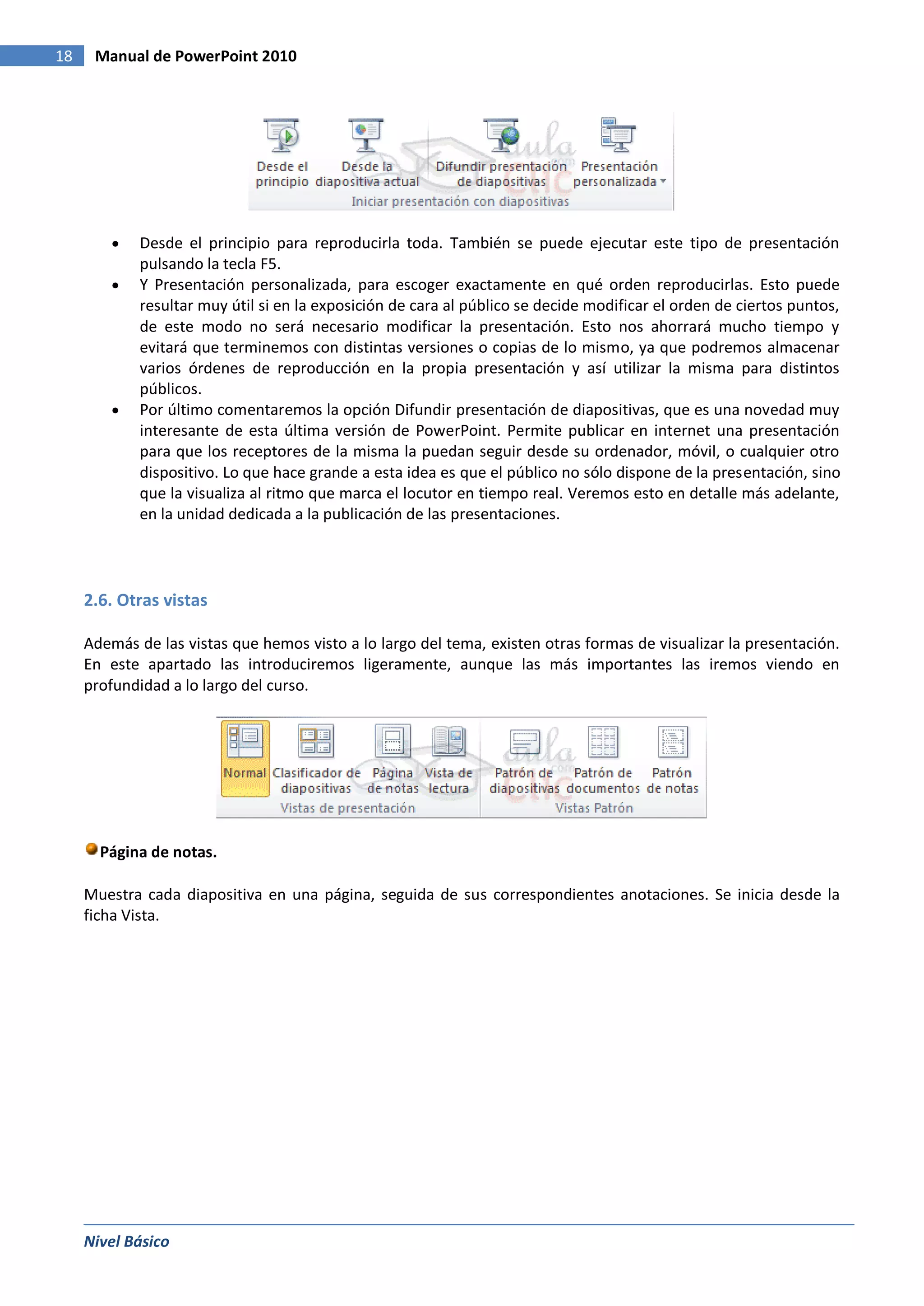 18    Manual de PowerPoint 2010




             Desde el principio para reproducirla toda. También se puede ejecutar este tipo de presentación
             pulsando la tecla F5.
             Y Presentación personalizada, para escoger exactamente en qué orden reproducirlas. Esto puede
             resultar muy útil si en la exposición de cara al público se decide modificar el orden de ciertos puntos,
             de este modo no será necesario modificar la presentación. Esto nos ahorrará mucho tiempo y
             evitará que terminemos con distintas versiones o copias de lo mismo, ya que podremos almacenar
             varios órdenes de reproducción en la propia presentación y así utilizar la misma para distintos
             públicos.
             Por último comentaremos la opción Difundir presentación de diapositivas, que es una novedad muy
             interesante de esta última versión de PowerPoint. Permite publicar en internet una presentación
             para que los receptores de la misma la puedan seguir desde su ordenador, móvil, o cualquier otro
             dispositivo. Lo que hace grande a esta idea es que el público no sólo dispone de la presentación, sino
             que la visualiza al ritmo que marca el locutor en tiempo real. Veremos esto en detalle más adelante,
             en la unidad dedicada a la publicación de las presentaciones.




     2.6. Otras vistas

     Además de las vistas que hemos visto a lo largo del tema, existen otras formas de visualizar la presentación.
     En este apartado las introduciremos ligeramente, aunque las más importantes las iremos viendo en
     profundidad a lo largo del curso.




       Página de notas.

     Muestra cada diapositiva en una página, seguida de sus correspondientes anotaciones. Se inicia desde la
     ficha Vista.




     Nivel Básico
 