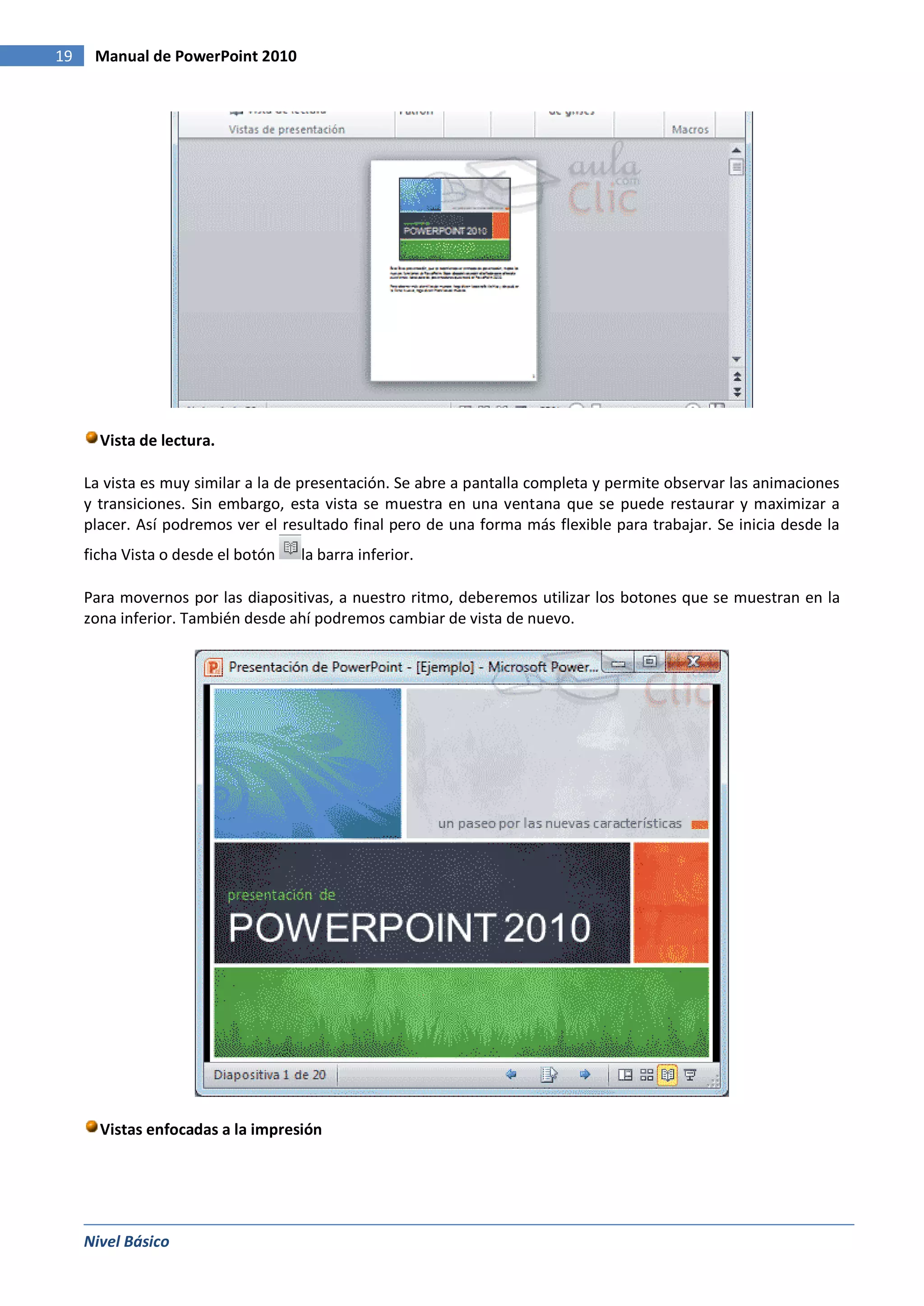 19    Manual de PowerPoint 2010




       Vista de lectura.

     La vista es muy similar a la de presentación. Se abre a pantalla completa y permite observar las animaciones
     y transiciones. Sin embargo, esta vista se muestra en una ventana que se puede restaurar y maximizar a
     placer. Así podremos ver el resultado final pero de una forma más flexible para trabajar. Se inicia desde la
     ficha Vista o desde el botón   la barra inferior.

     Para movernos por las diapositivas, a nuestro ritmo, deberemos utilizar los botones que se muestran en la
     zona inferior. También desde ahí podremos cambiar de vista de nuevo.




       Vistas enfocadas a la impresión




     Nivel Básico
 