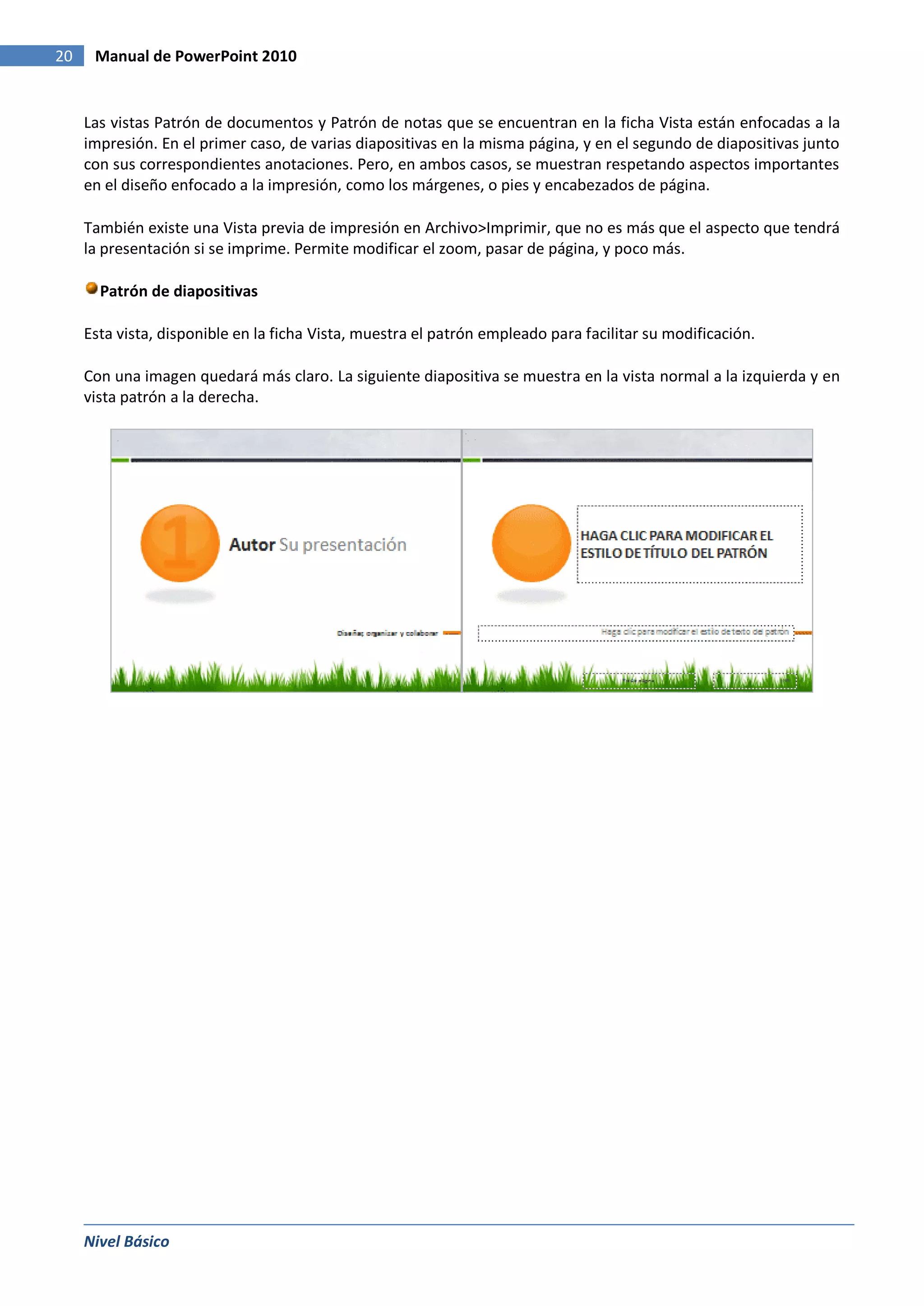 20    Manual de PowerPoint 2010


     Las vistas Patrón de documentos y Patrón de notas que se encuentran en la ficha Vista están enfocadas a la
     impresión. En el primer caso, de varias diapositivas en la misma página, y en el segundo de diapositivas junto
     con sus correspondientes anotaciones. Pero, en ambos casos, se muestran respetando aspectos importantes
     en el diseño enfocado a la impresión, como los márgenes, o pies y encabezados de página.

     También existe una Vista previa de impresión en Archivo>Imprimir, que no es más que el aspecto que tendrá
     la presentación si se imprime. Permite modificar el zoom, pasar de página, y poco más.

       Patrón de diapositivas

     Esta vista, disponible en la ficha Vista, muestra el patrón empleado para facilitar su modificación.

     Con una imagen quedará más claro. La siguiente diapositiva se muestra en la vista normal a la izquierda y en
     vista patrón a la derecha.




     Nivel Básico
 