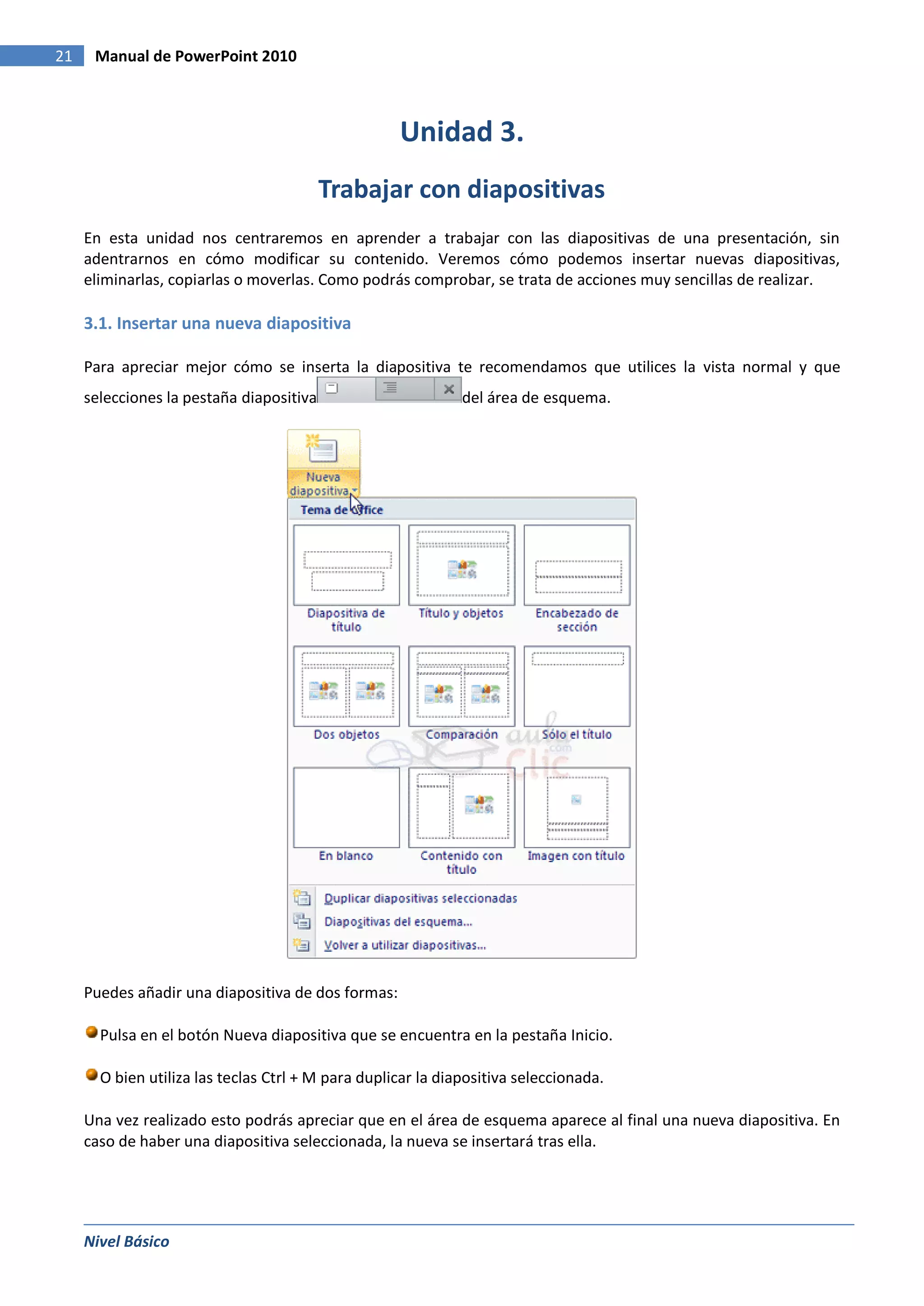 21    Manual de PowerPoint 2010



                                                    Unidad 3.
                                          Trabajar con diapositivas
     En esta unidad nos centraremos en aprender a trabajar con las diapositivas de una presentación, sin
     adentrarnos en cómo modificar su contenido. Veremos cómo podemos insertar nuevas diapositivas,
     eliminarlas, copiarlas o moverlas. Como podrás comprobar, se trata de acciones muy sencillas de realizar.

     3.1. Insertar una nueva diapositiva

     Para apreciar mejor cómo se inserta la diapositiva te recomendamos que utilices la vista normal y que
     selecciones la pestaña diapositiva                       del área de esquema.




     Puedes añadir una diapositiva de dos formas:

       Pulsa en el botón Nueva diapositiva que se encuentra en la pestaña Inicio.

       O bien utiliza las teclas Ctrl + M para duplicar la diapositiva seleccionada.

     Una vez realizado esto podrás apreciar que en el área de esquema aparece al final una nueva diapositiva. En
     caso de haber una diapositiva seleccionada, la nueva se insertará tras ella.




     Nivel Básico
 