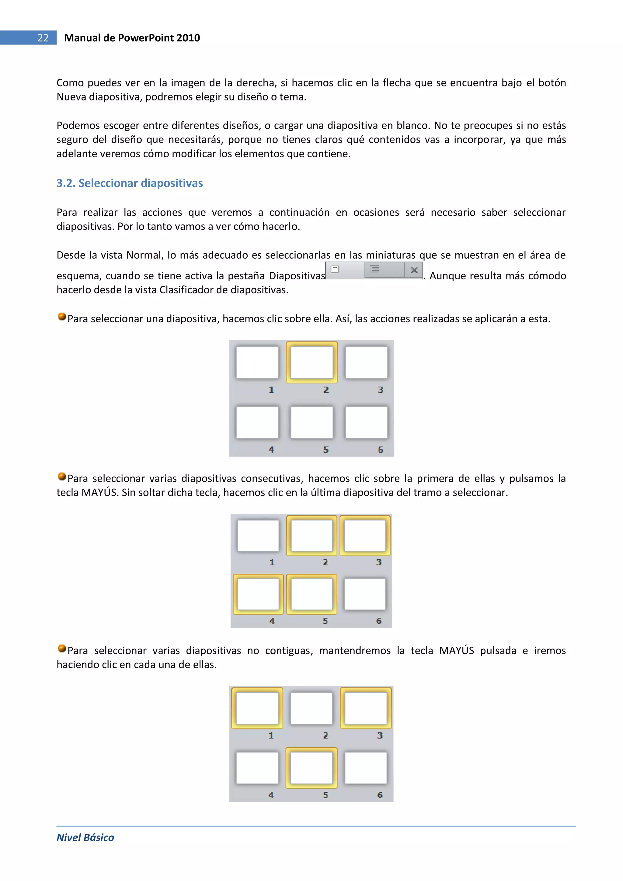 22    Manual de PowerPoint 2010


     Como puedes ver en la imagen de la derecha, si hacemos clic en la flecha que se encuentra bajo el botón
     Nueva diapositiva, podremos elegir su diseño o tema.

     Podemos escoger entre diferentes diseños, o cargar una diapositiva en blanco. No te preocupes si no estás
     seguro del diseño que necesitarás, porque no tienes claros qué contenidos vas a incorporar, ya que más
     adelante veremos cómo modificar los elementos que contiene.

     3.2. Seleccionar diapositivas

     Para realizar las acciones que veremos a continuación en ocasiones será necesario saber seleccionar
     diapositivas. Por lo tanto vamos a ver cómo hacerlo.

     Desde la vista Normal, lo más adecuado es seleccionarlas en las miniaturas que se muestran en el área de
     esquema, cuando se tiene activa la pestaña Diapositivas                          . Aunque resulta más cómodo
     hacerlo desde la vista Clasificador de diapositivas.

       Para seleccionar una diapositiva, hacemos clic sobre ella. Así, las acciones realizadas se aplicarán a esta.




       Para seleccionar varias diapositivas consecutivas, hacemos clic sobre la primera de ellas y pulsamos la
     tecla MAYÚS. Sin soltar dicha tecla, hacemos clic en la última diapositiva del tramo a seleccionar.




       Para seleccionar varias diapositivas no contiguas, mantendremos la tecla MAYÚS pulsada e iremos
     haciendo clic en cada una de ellas.




     Nivel Básico
 