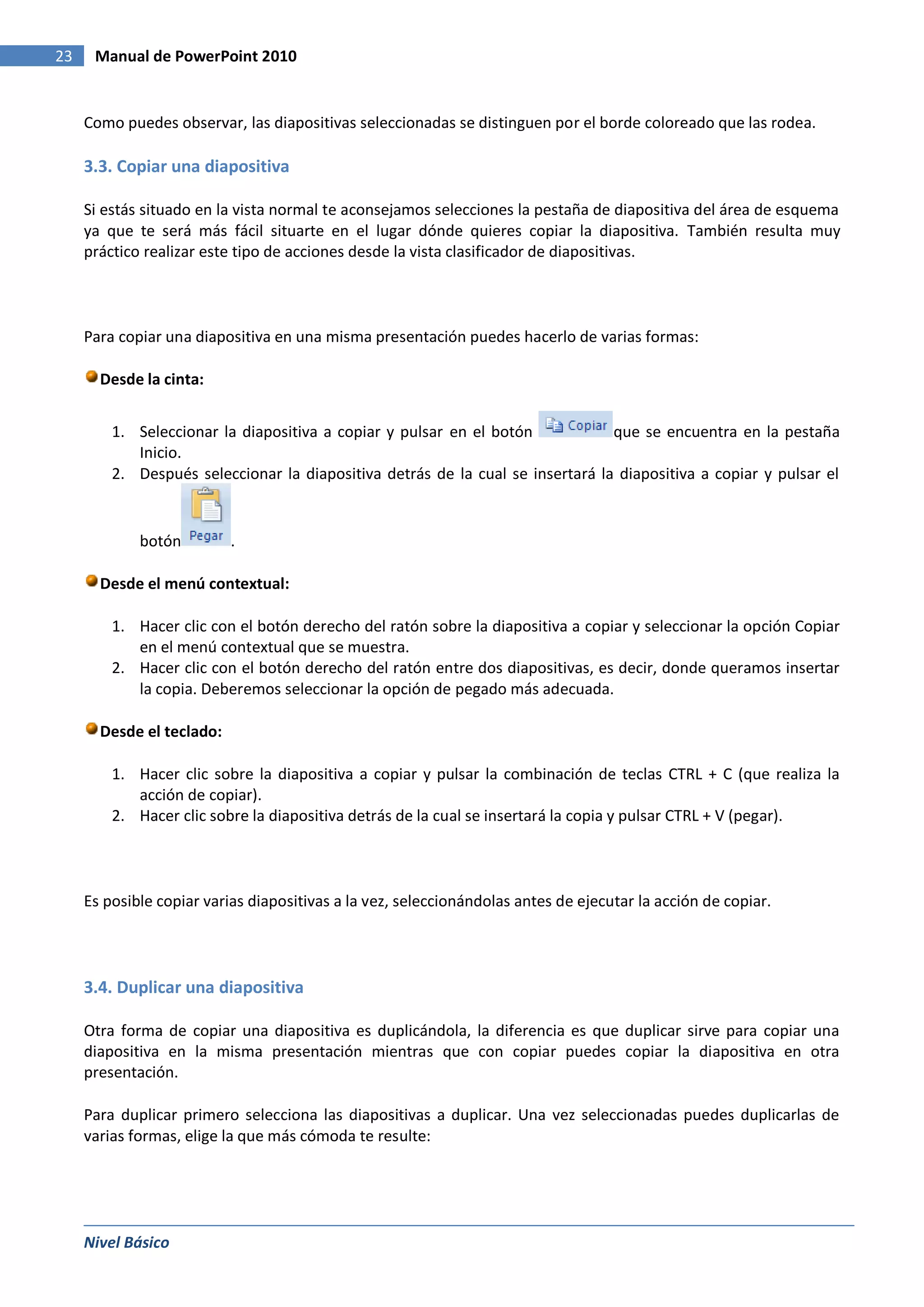 23    Manual de PowerPoint 2010


     Como puedes observar, las diapositivas seleccionadas se distinguen por el borde coloreado que las rodea.

     3.3. Copiar una diapositiva

     Si estás situado en la vista normal te aconsejamos selecciones la pestaña de diapositiva del área de esquema
     ya que te será más fácil situarte en el lugar dónde quieres copiar la diapositiva. También resulta muy
     práctico realizar este tipo de acciones desde la vista clasificador de diapositivas.



     Para copiar una diapositiva en una misma presentación puedes hacerlo de varias formas:

       Desde la cinta:


         1. Seleccionar la diapositiva a copiar y pulsar en el botón            que se encuentra en la pestaña
            Inicio.
         2. Después seleccionar la diapositiva detrás de la cual se insertará la diapositiva a copiar y pulsar el


             botón         .

       Desde el menú contextual:

         1. Hacer clic con el botón derecho del ratón sobre la diapositiva a copiar y seleccionar la opción Copiar
            en el menú contextual que se muestra.
         2. Hacer clic con el botón derecho del ratón entre dos diapositivas, es decir, donde queramos insertar
            la copia. Deberemos seleccionar la opción de pegado más adecuada.

       Desde el teclado:

         1. Hacer clic sobre la diapositiva a copiar y pulsar la combinación de teclas CTRL + C (que realiza la
            acción de copiar).
         2. Hacer clic sobre la diapositiva detrás de la cual se insertará la copia y pulsar CTRL + V (pegar).




     Es posible copiar varias diapositivas a la vez, seleccionándolas antes de ejecutar la acción de copiar.




     3.4. Duplicar una diapositiva

     Otra forma de copiar una diapositiva es duplicándola, la diferencia es que duplicar sirve para copiar una
     diapositiva en la misma presentación mientras que con copiar puedes copiar la diapositiva en otra
     presentación.

     Para duplicar primero selecciona las diapositivas a duplicar. Una vez seleccionadas puedes duplicarlas de
     varias formas, elige la que más cómoda te resulte:




     Nivel Básico
 