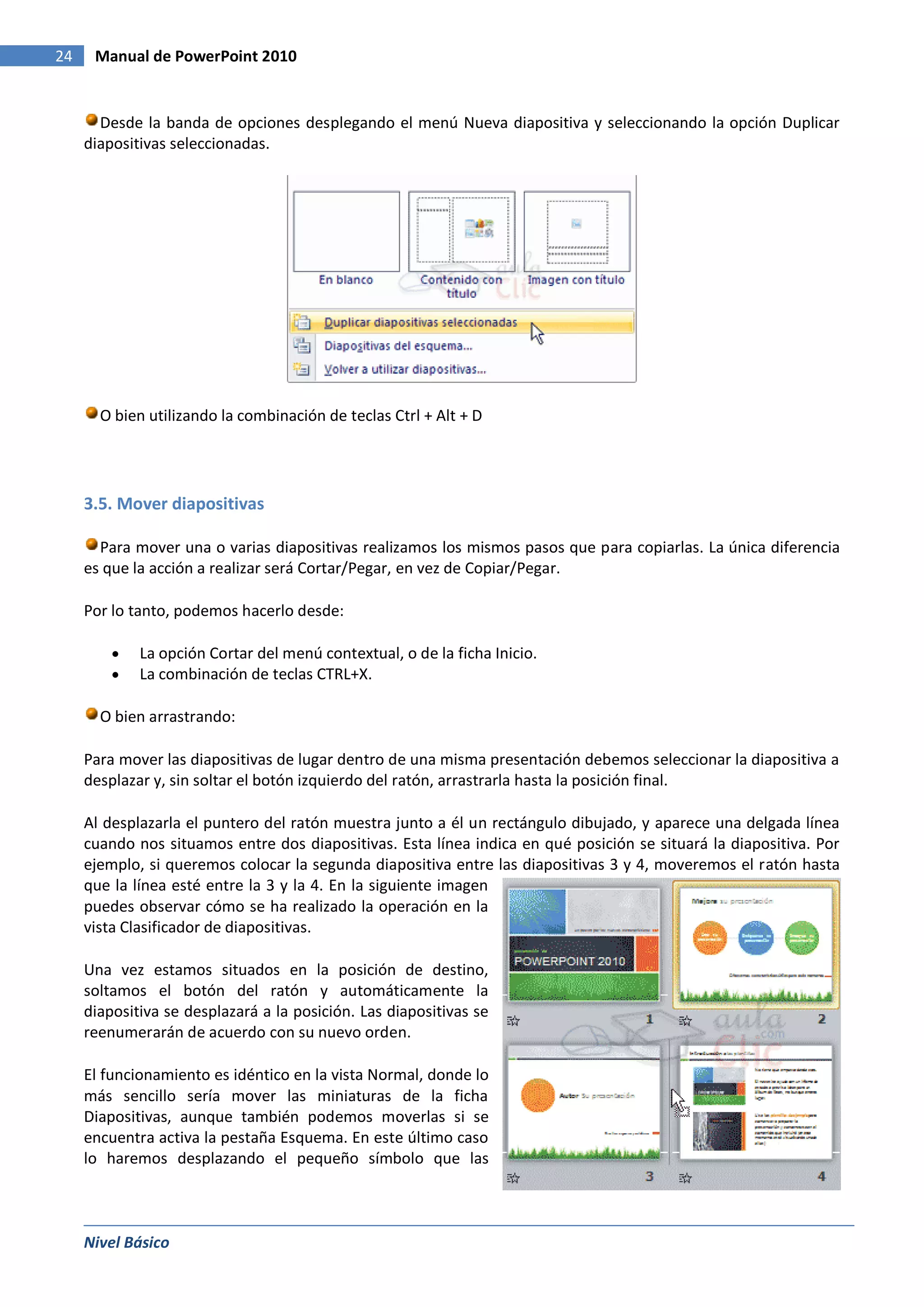 24    Manual de PowerPoint 2010


       Desde la banda de opciones desplegando el menú Nueva diapositiva y seleccionando la opción Duplicar
     diapositivas seleccionadas.




       O bien utilizando la combinación de teclas Ctrl + Alt + D




     3.5. Mover diapositivas

       Para mover una o varias diapositivas realizamos los mismos pasos que para copiarlas. La única diferencia
     es que la acción a realizar será Cortar/Pegar, en vez de Copiar/Pegar.

     Por lo tanto, podemos hacerlo desde:

             La opción Cortar del menú contextual, o de la ficha Inicio.
             La combinación de teclas CTRL+X.

       O bien arrastrando:

     Para mover las diapositivas de lugar dentro de una misma presentación debemos seleccionar la diapositiva a
     desplazar y, sin soltar el botón izquierdo del ratón, arrastrarla hasta la posición final.

     Al desplazarla el puntero del ratón muestra junto a él un rectángulo dibujado, y aparece una delgada línea
     cuando nos situamos entre dos diapositivas. Esta línea indica en qué posición se situará la diapositiva. Por
     ejemplo, si queremos colocar la segunda diapositiva entre las diapositivas 3 y 4, moveremos el ratón hasta
     que la línea esté entre la 3 y la 4. En la siguiente imagen
     puedes observar cómo se ha realizado la operación en la
     vista Clasificador de diapositivas.

     Una vez estamos situados en la posición de destino,
     soltamos el botón del ratón y automáticamente la
     diapositiva se desplazará a la posición. Las diapositivas se
     reenumerarán de acuerdo con su nuevo orden.

     El funcionamiento es idéntico en la vista Normal, donde lo
     más sencillo sería mover las miniaturas de la ficha
     Diapositivas, aunque también podemos moverlas si se
     encuentra activa la pestaña Esquema. En este último caso
     lo haremos desplazando el pequeño símbolo que las



     Nivel Básico
 