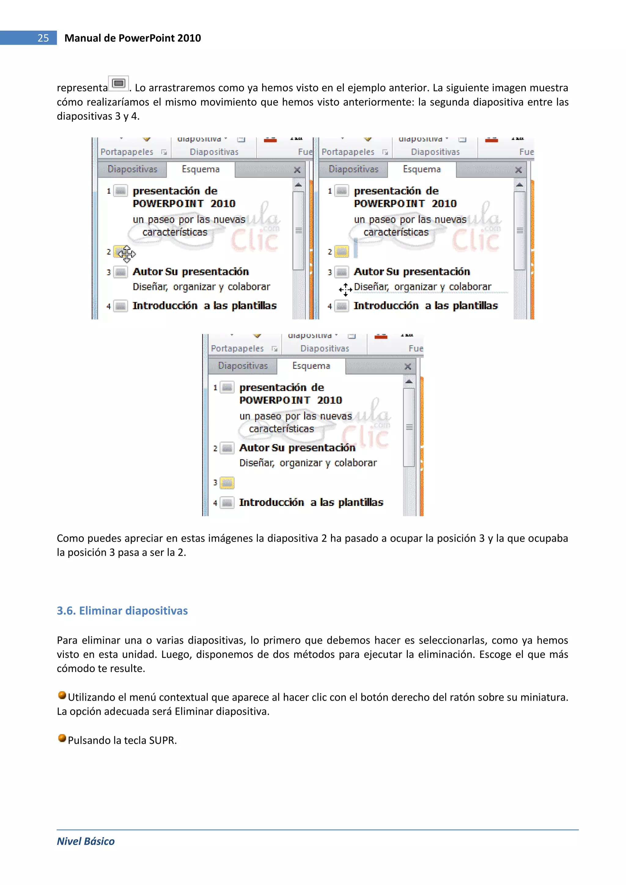 25    Manual de PowerPoint 2010



     representa      . Lo arrastraremos como ya hemos visto en el ejemplo anterior. La siguiente imagen muestra
     cómo realizaríamos el mismo movimiento que hemos visto anteriormente: la segunda diapositiva entre las
     diapositivas 3 y 4.




     Como puedes apreciar en estas imágenes la diapositiva 2 ha pasado a ocupar la posición 3 y la que ocupaba
     la posición 3 pasa a ser la 2.




     3.6. Eliminar diapositivas

     Para eliminar una o varias diapositivas, lo primero que debemos hacer es seleccionarlas, como ya hemos
     visto en esta unidad. Luego, disponemos de dos métodos para ejecutar la eliminación. Escoge el que más
     cómodo te resulte.

       Utilizando el menú contextual que aparece al hacer clic con el botón derecho del ratón sobre su miniatura.
     La opción adecuada será Eliminar diapositiva.

       Pulsando la tecla SUPR.




     Nivel Básico
 