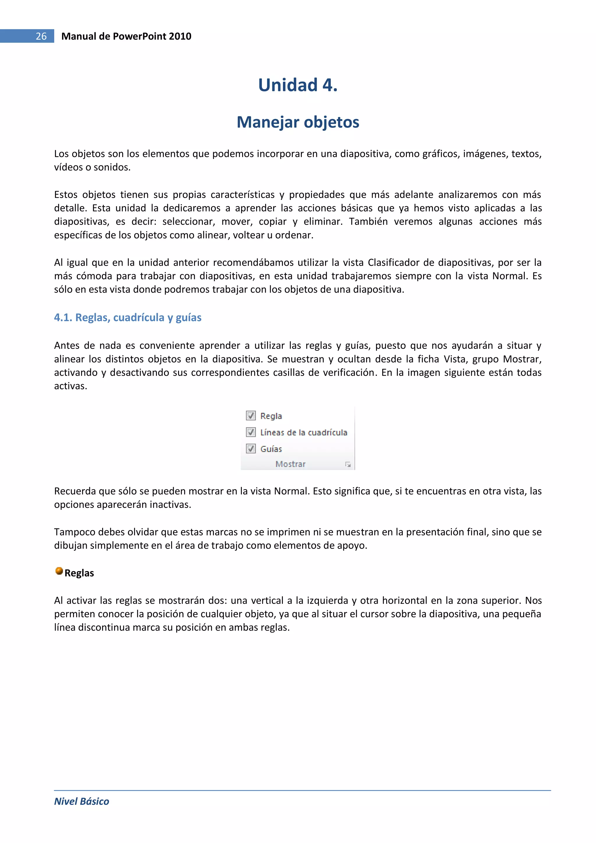 26    Manual de PowerPoint 2010



                                                   Unidad 4.
                                              Manejar objetos
     Los objetos son los elementos que podemos incorporar en una diapositiva, como gráficos, imágenes, textos,
     vídeos o sonidos.

     Estos objetos tienen sus propias características y propiedades que más adelante analizaremos con más
     detalle. Esta unidad la dedicaremos a aprender las acciones básicas que ya hemos visto aplicadas a las
     diapositivas, es decir: seleccionar, mover, copiar y eliminar. También veremos algunas acciones más
     específicas de los objetos como alinear, voltear u ordenar.

     Al igual que en la unidad anterior recomendábamos utilizar la vista Clasificador de diapositivas, por ser la
     más cómoda para trabajar con diapositivas, en esta unidad trabajaremos siempre con la vista Normal. Es
     sólo en esta vista donde podremos trabajar con los objetos de una diapositiva.

     4.1. Reglas, cuadrícula y guías

     Antes de nada es conveniente aprender a utilizar las reglas y guías, puesto que nos ayudarán a situar y
     alinear los distintos objetos en la diapositiva. Se muestran y ocultan desde la ficha Vista, grupo Mostrar,
     activando y desactivando sus correspondientes casillas de verificación. En la imagen siguiente están todas
     activas.




     Recuerda que sólo se pueden mostrar en la vista Normal. Esto significa que, si te encuentras en otra vista, las
     opciones aparecerán inactivas.

     Tampoco debes olvidar que estas marcas no se imprimen ni se muestran en la presentación final, sino que se
     dibujan simplemente en el área de trabajo como elementos de apoyo.

       Reglas

     Al activar las reglas se mostrarán dos: una vertical a la izquierda y otra horizontal en la zona superior. Nos
     permiten conocer la posición de cualquier objeto, ya que al situar el cursor sobre la diapositiva, una pequeña
     línea discontinua marca su posición en ambas reglas.




     Nivel Básico
 