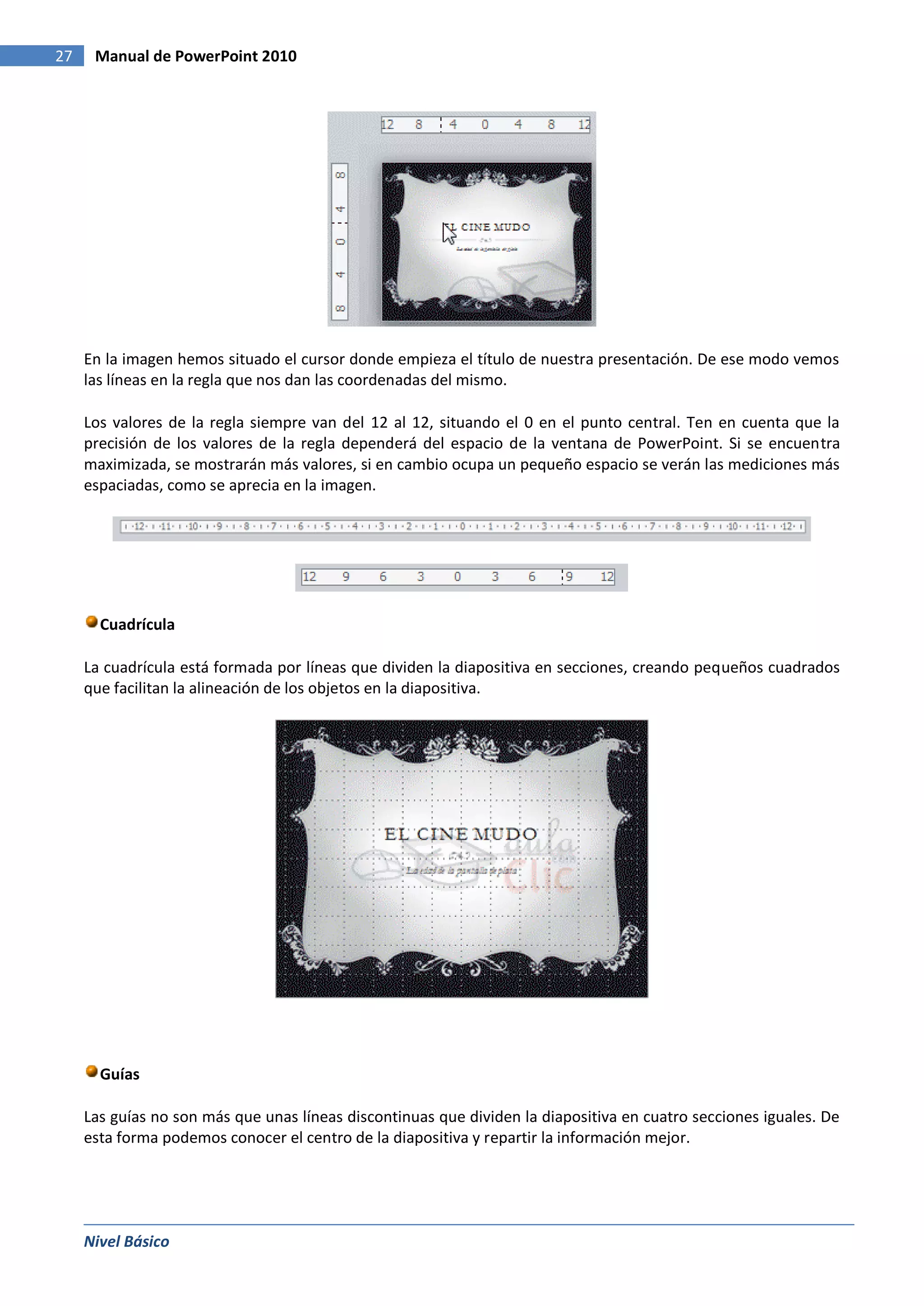 27    Manual de PowerPoint 2010




     En la imagen hemos situado el cursor donde empieza el título de nuestra presentación. De ese modo vemos
     las líneas en la regla que nos dan las coordenadas del mismo.

     Los valores de la regla siempre van del 12 al 12, situando el 0 en el punto central. Ten en cuenta que la
     precisión de los valores de la regla dependerá del espacio de la ventana de PowerPoint. Si se encuentra
     maximizada, se mostrarán más valores, si en cambio ocupa un pequeño espacio se verán las mediciones más
     espaciadas, como se aprecia en la imagen.




       Cuadrícula

     La cuadrícula está formada por líneas que dividen la diapositiva en secciones, creando pequeños cuadrados
     que facilitan la alineación de los objetos en la diapositiva.




       Guías

     Las guías no son más que unas líneas discontinuas que dividen la diapositiva en cuatro secciones iguales. De
     esta forma podemos conocer el centro de la diapositiva y repartir la información mejor.




     Nivel Básico
 