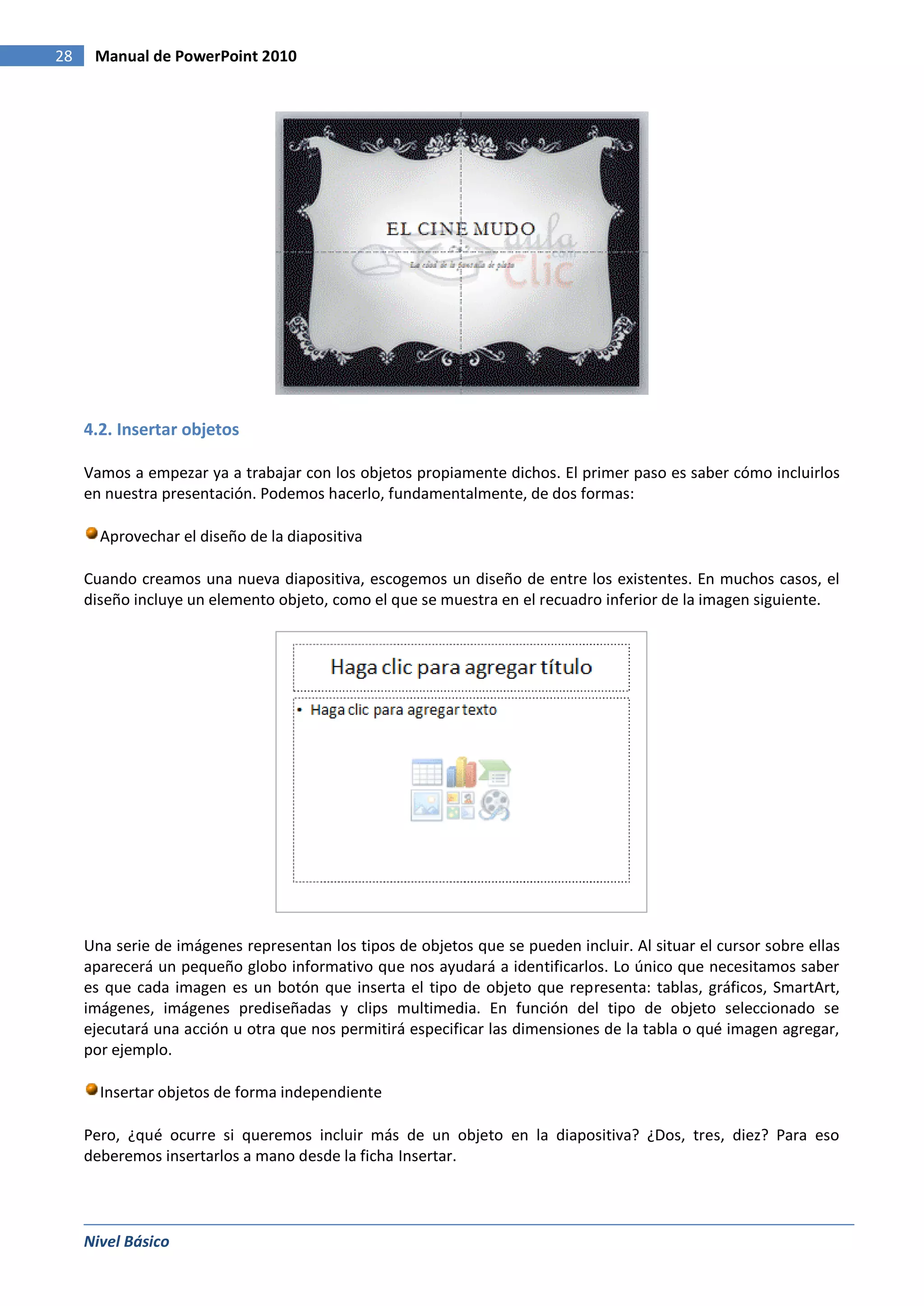 28    Manual de PowerPoint 2010




     4.2. Insertar objetos

     Vamos a empezar ya a trabajar con los objetos propiamente dichos. El primer paso es saber cómo incluirlos
     en nuestra presentación. Podemos hacerlo, fundamentalmente, de dos formas:

       Aprovechar el diseño de la diapositiva

     Cuando creamos una nueva diapositiva, escogemos un diseño de entre los existentes. En muchos casos, el
     diseño incluye un elemento objeto, como el que se muestra en el recuadro inferior de la imagen siguiente.




     Una serie de imágenes representan los tipos de objetos que se pueden incluir. Al situar el cursor sobre ellas
     aparecerá un pequeño globo informativo que nos ayudará a identificarlos. Lo único que necesitamos saber
     es que cada imagen es un botón que inserta el tipo de objeto que representa: tablas, gráficos, SmartArt,
     imágenes, imágenes prediseñadas y clips multimedia. En función del tipo de objeto seleccionado se
     ejecutará una acción u otra que nos permitirá especificar las dimensiones de la tabla o qué imagen agregar,
     por ejemplo.

       Insertar objetos de forma independiente

     Pero, ¿qué ocurre si queremos incluir más de un objeto en la diapositiva? ¿Dos, tres, diez? Para eso
     deberemos insertarlos a mano desde la ficha Insertar.




     Nivel Básico
 
