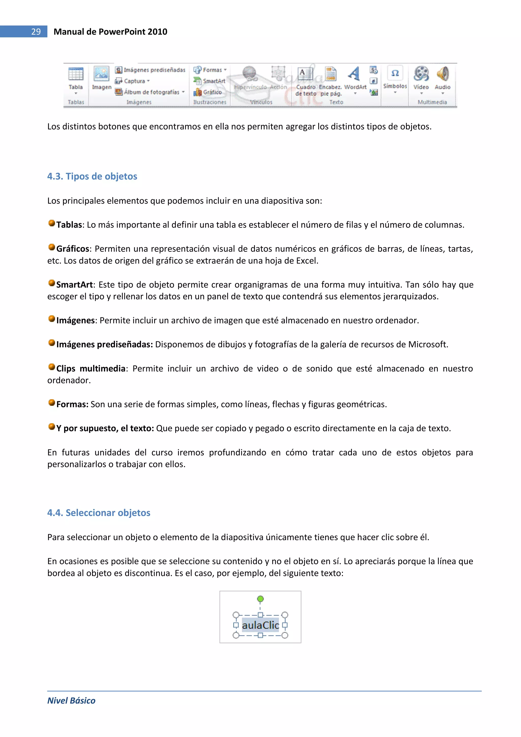 29    Manual de PowerPoint 2010




     Los distintos botones que encontramos en ella nos permiten agregar los distintos tipos de objetos.




     4.3. Tipos de objetos

     Los principales elementos que podemos incluir en una diapositiva son:

       Tablas: Lo más importante al definir una tabla es establecer el número de filas y el número de columnas.

       Gráficos: Permiten una representación visual de datos numéricos en gráficos de barras, de líneas, tartas,
     etc. Los datos de origen del gráfico se extraerán de una hoja de Excel.

       SmartArt: Este tipo de objeto permite crear organigramas de una forma muy intuitiva. Tan sólo hay que
     escoger el tipo y rellenar los datos en un panel de texto que contendrá sus elementos jerarquizados.

       Imágenes: Permite incluir un archivo de imagen que esté almacenado en nuestro ordenador.

       Imágenes prediseñadas: Disponemos de dibujos y fotografías de la galería de recursos de Microsoft.

       Clips multimedia: Permite incluir un archivo de video o de sonido que esté almacenado en nuestro
     ordenador.

       Formas: Son una serie de formas simples, como líneas, flechas y figuras geométricas.

       Y por supuesto, el texto: Que puede ser copiado y pegado o escrito directamente en la caja de texto.

     En futuras unidades del curso iremos profundizando en cómo tratar cada uno de estos objetos para
     personalizarlos o trabajar con ellos.




     4.4. Seleccionar objetos

     Para seleccionar un objeto o elemento de la diapositiva únicamente tienes que hacer clic sobre él.

     En ocasiones es posible que se seleccione su contenido y no el objeto en sí. Lo apreciarás porque la línea que
     bordea al objeto es discontinua. Es el caso, por ejemplo, del siguiente texto:




     Nivel Básico
 