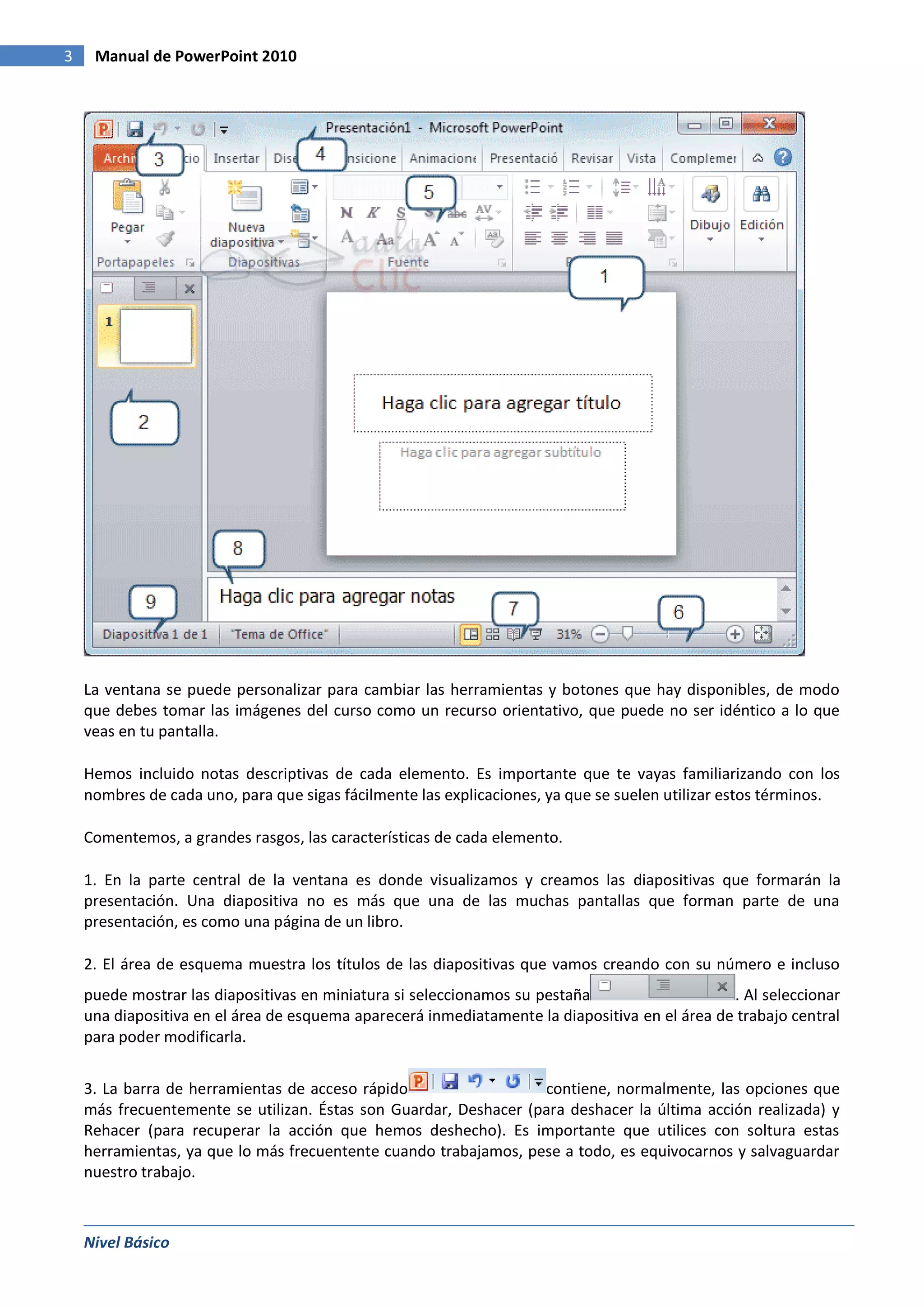 3    Manual de PowerPoint 2010




    La ventana se puede personalizar para cambiar las herramientas y botones que hay disponibles, de modo
    que debes tomar las imágenes del curso como un recurso orientativo, que puede no ser idéntico a lo que
    veas en tu pantalla.

    Hemos incluido notas descriptivas de cada elemento. Es importante que te vayas familiarizando con los
    nombres de cada uno, para que sigas fácilmente las explicaciones, ya que se suelen utilizar estos términos.

    Comentemos, a grandes rasgos, las características de cada elemento.

    1. En la parte central de la ventana es donde visualizamos y creamos las diapositivas que formarán la
    presentación. Una diapositiva no es más que una de las muchas pantallas que forman parte de una
    presentación, es como una página de un libro.

    2. El área de esquema muestra los títulos de las diapositivas que vamos creando con su número e incluso
    puede mostrar las diapositivas en miniatura si seleccionamos su pestaña                    . Al seleccionar
    una diapositiva en el área de esquema aparecerá inmediatamente la diapositiva en el área de trabajo central
    para poder modificarla.


    3. La barra de herramientas de acceso rápido                  contiene, normalmente, las opciones que
    más frecuentemente se utilizan. Éstas son Guardar, Deshacer (para deshacer la última acción realizada) y
    Rehacer (para recuperar la acción que hemos deshecho). Es importante que utilices con soltura estas
    herramientas, ya que lo más frecuentente cuando trabajamos, pese a todo, es equivocarnos y salvaguardar
    nuestro trabajo.



    Nivel Básico
 