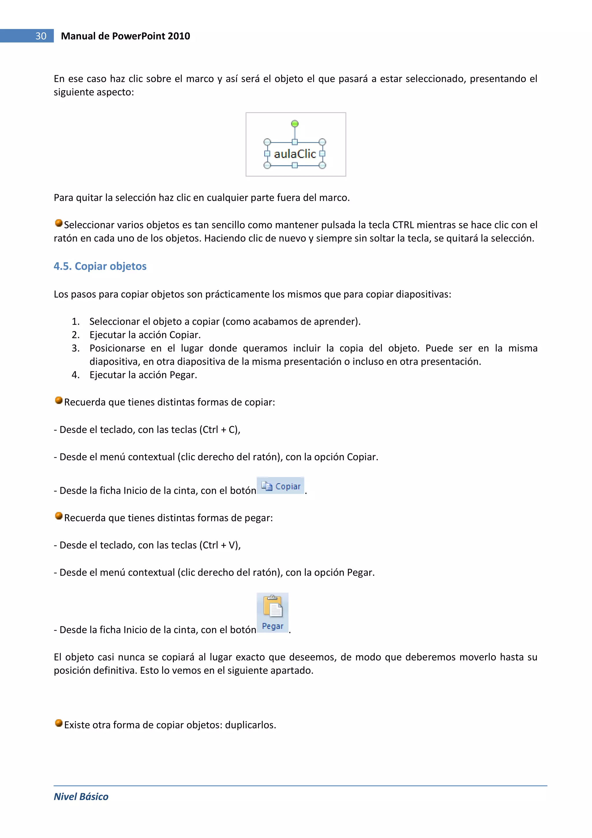 30    Manual de PowerPoint 2010


     En ese caso haz clic sobre el marco y así será el objeto el que pasará a estar seleccionado, presentando el
     siguiente aspecto:




     Para quitar la selección haz clic en cualquier parte fuera del marco.

       Seleccionar varios objetos es tan sencillo como mantener pulsada la tecla CTRL mientras se hace clic con el
     ratón en cada uno de los objetos. Haciendo clic de nuevo y siempre sin soltar la tecla, se quitará la selección.

     4.5. Copiar objetos

     Los pasos para copiar objetos son prácticamente los mismos que para copiar diapositivas:

         1. Seleccionar el objeto a copiar (como acabamos de aprender).
         2. Ejecutar la acción Copiar.
         3. Posicionarse en el lugar donde queramos incluir la copia del objeto. Puede ser en la misma
            diapositiva, en otra diapositiva de la misma presentación o incluso en otra presentación.
         4. Ejecutar la acción Pegar.

       Recuerda que tienes distintas formas de copiar:

     - Desde el teclado, con las teclas (Ctrl + C),

     - Desde el menú contextual (clic derecho del ratón), con la opción Copiar.


     - Desde la ficha Inicio de la cinta, con el botón         .

       Recuerda que tienes distintas formas de pegar:

     - Desde el teclado, con las teclas (Ctrl + V),

     - Desde el menú contextual (clic derecho del ratón), con la opción Pegar.




     - Desde la ficha Inicio de la cinta, con el botón     .

     El objeto casi nunca se copiará al lugar exacto que deseemos, de modo que deberemos moverlo hasta su
     posición definitiva. Esto lo vemos en el siguiente apartado.



       Existe otra forma de copiar objetos: duplicarlos.




     Nivel Básico
 