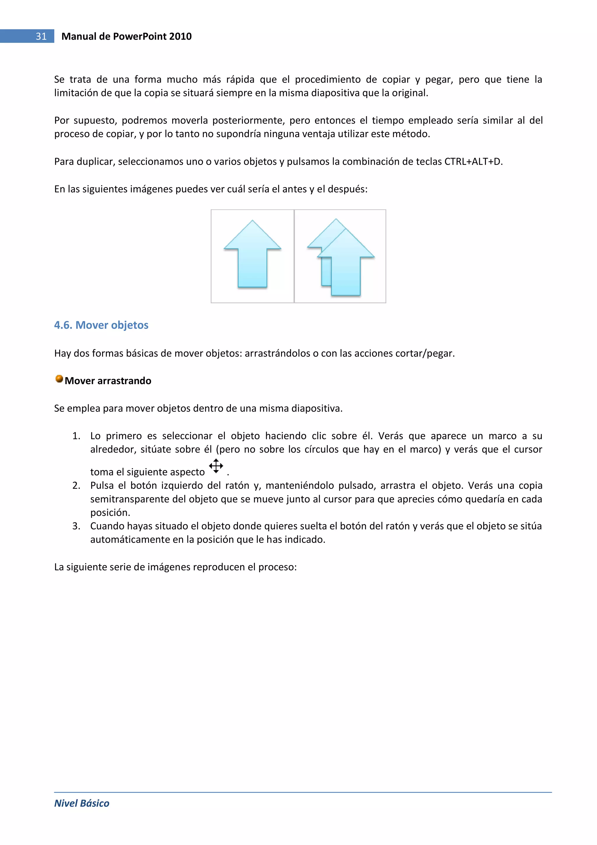 31    Manual de PowerPoint 2010


     Se trata de una forma mucho más rápida que el procedimiento de copiar y pegar, pero que tiene la
     limitación de que la copia se situará siempre en la misma diapositiva que la original.

     Por supuesto, podremos moverla posteriormente, pero entonces el tiempo empleado sería similar al del
     proceso de copiar, y por lo tanto no supondría ninguna ventaja utilizar este método.

     Para duplicar, seleccionamos uno o varios objetos y pulsamos la combinación de teclas CTRL+ALT+D.

     En las siguientes imágenes puedes ver cuál sería el antes y el después:




     4.6. Mover objetos

     Hay dos formas básicas de mover objetos: arrastrándolos o con las acciones cortar/pegar.

       Mover arrastrando

     Se emplea para mover objetos dentro de una misma diapositiva.

         1. Lo primero es seleccionar el objeto haciendo clic sobre él. Verás que aparece un marco a su
            alrededor, sitúate sobre él (pero no sobre los círculos que hay en el marco) y verás que el cursor

            toma el siguiente aspecto    .
         2. Pulsa el botón izquierdo del ratón y, manteniéndolo pulsado, arrastra el objeto. Verás una copia
            semitransparente del objeto que se mueve junto al cursor para que aprecies cómo quedaría en cada
            posición.
         3. Cuando hayas situado el objeto donde quieres suelta el botón del ratón y verás que el objeto se sitúa
            automáticamente en la posición que le has indicado.

     La siguiente serie de imágenes reproducen el proceso:




     Nivel Básico
 
