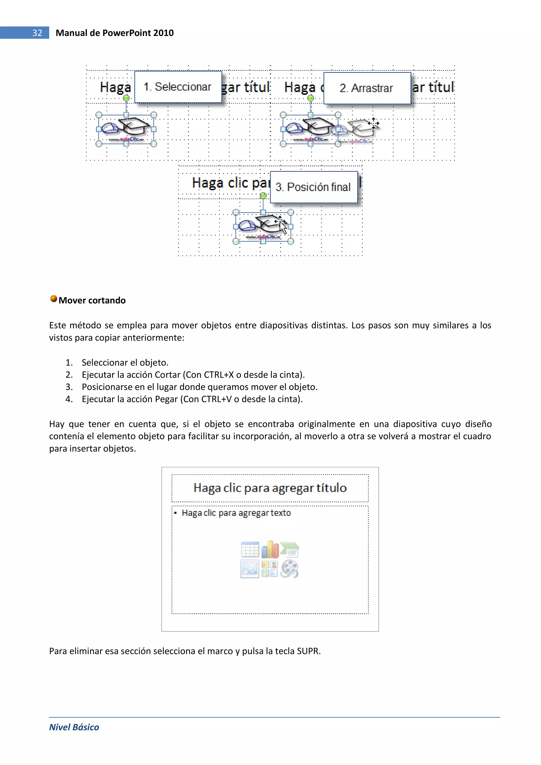 32    Manual de PowerPoint 2010




       Mover cortando

     Este método se emplea para mover objetos entre diapositivas distintas. Los pasos son muy similares a los
     vistos para copiar anteriormente:

         1.   Seleccionar el objeto.
         2.   Ejecutar la acción Cortar (Con CTRL+X o desde la cinta).
         3.   Posicionarse en el lugar donde queramos mover el objeto.
         4.   Ejecutar la acción Pegar (Con CTRL+V o desde la cinta).

     Hay que tener en cuenta que, si el objeto se encontraba originalmente en una diapositiva cuyo diseño
     contenía el elemento objeto para facilitar su incorporación, al moverlo a otra se volverá a mostrar el cuadro
     para insertar objetos.




     Para eliminar esa sección selecciona el marco y pulsa la tecla SUPR.




     Nivel Básico
 