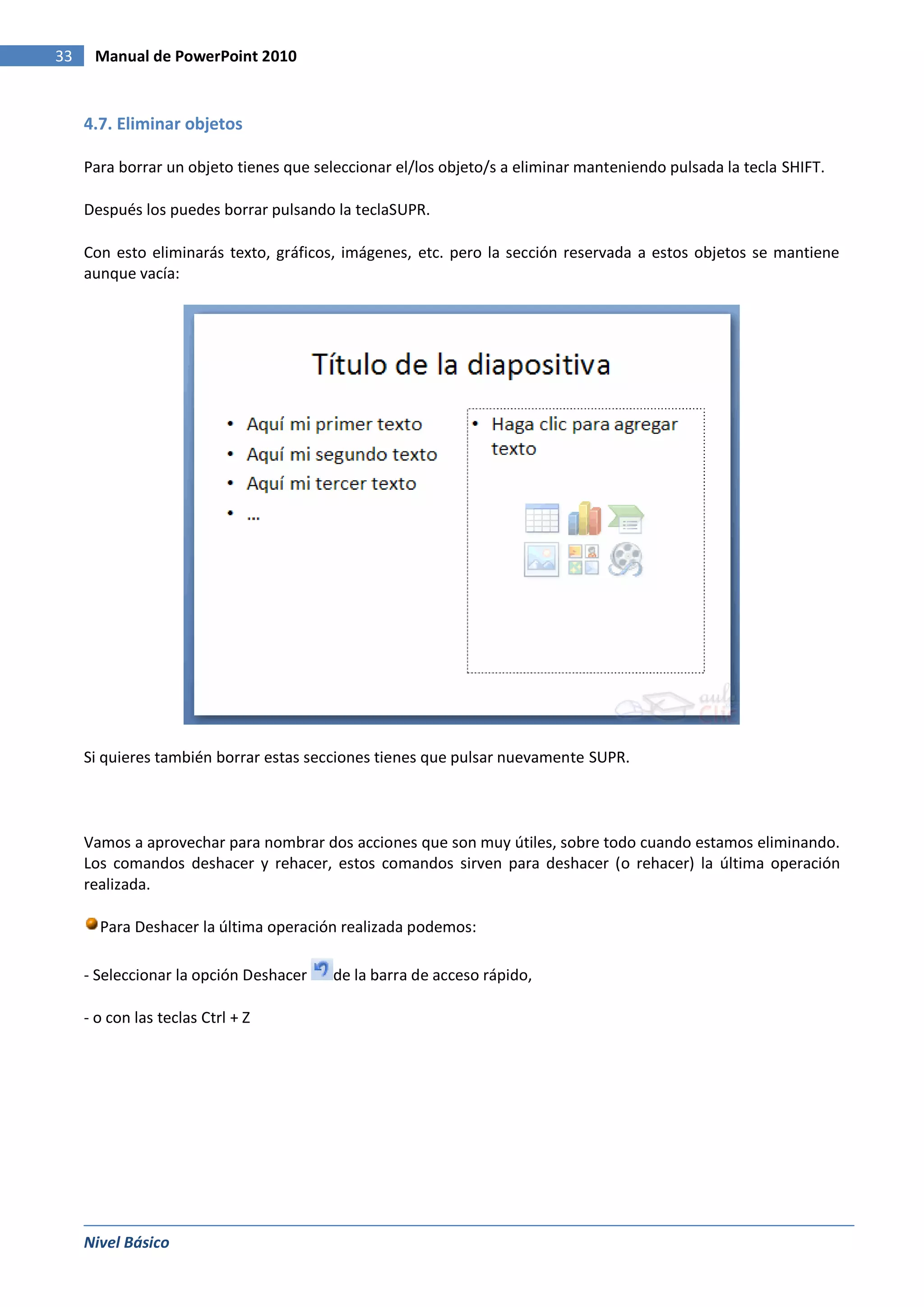 33    Manual de PowerPoint 2010


     4.7. Eliminar objetos

     Para borrar un objeto tienes que seleccionar el/los objeto/s a eliminar manteniendo pulsada la tecla SHIFT.

     Después los puedes borrar pulsando la teclaSUPR.

     Con esto eliminarás texto, gráficos, imágenes, etc. pero la sección reservada a estos objetos se mantiene
     aunque vacía:




     Si quieres también borrar estas secciones tienes que pulsar nuevamente SUPR.



     Vamos a aprovechar para nombrar dos acciones que son muy útiles, sobre todo cuando estamos eliminando.
     Los comandos deshacer y rehacer, estos comandos sirven para deshacer (o rehacer) la última operación
     realizada.

       Para Deshacer la última operación realizada podemos:

     - Seleccionar la opción Deshacer   de la barra de acceso rápido,

     - o con las teclas Ctrl + Z




     Nivel Básico
 