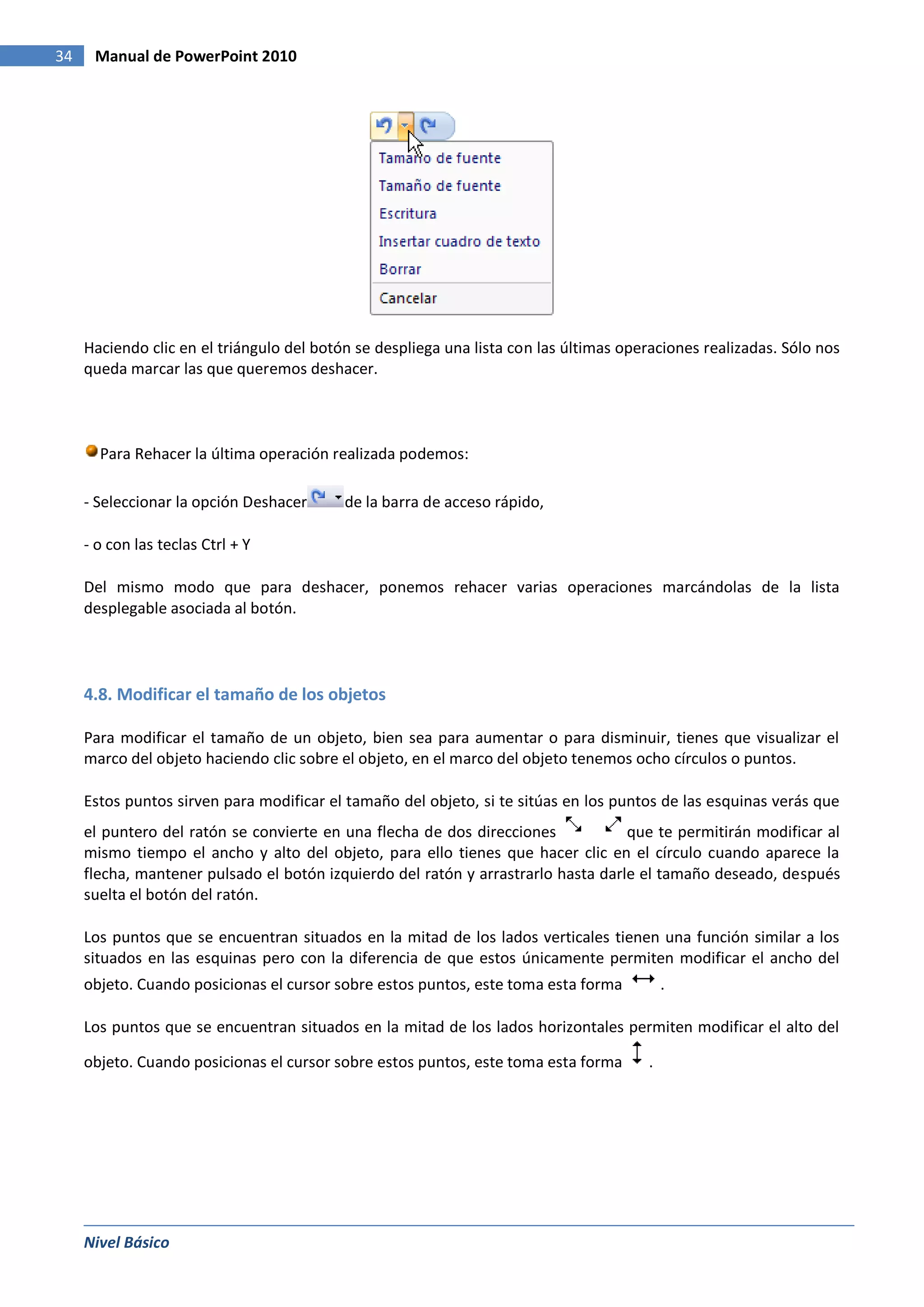 34    Manual de PowerPoint 2010




     Haciendo clic en el triángulo del botón se despliega una lista con las últimas operaciones realizadas. Sólo nos
     queda marcar las que queremos deshacer.



       Para Rehacer la última operación realizada podemos:

     - Seleccionar la opción Deshacer      de la barra de acceso rápido,

     - o con las teclas Ctrl + Y

     Del mismo modo que para deshacer, ponemos rehacer varias operaciones marcándolas de la lista
     desplegable asociada al botón.




     4.8. Modificar el tamaño de los objetos

     Para modificar el tamaño de un objeto, bien sea para aumentar o para disminuir, tienes que visualizar el
     marco del objeto haciendo clic sobre el objeto, en el marco del objeto tenemos ocho círculos o puntos.

     Estos puntos sirven para modificar el tamaño del objeto, si te sitúas en los puntos de las esquinas verás que
     el puntero del ratón se convierte en una flecha de dos direcciones            que te permitirán modificar al
     mismo tiempo el ancho y alto del objeto, para ello tienes que hacer clic en el círculo cuando aparece la
     flecha, mantener pulsado el botón izquierdo del ratón y arrastrarlo hasta darle el tamaño deseado, después
     suelta el botón del ratón.

     Los puntos que se encuentran situados en la mitad de los lados verticales tienen una función similar a los
     situados en las esquinas pero con la diferencia de que estos únicamente permiten modificar el ancho del
     objeto. Cuando posicionas el cursor sobre estos puntos, este toma esta forma          .

     Los puntos que se encuentran situados en la mitad de los lados horizontales permiten modificar el alto del

     objeto. Cuando posicionas el cursor sobre estos puntos, este toma esta forma      .




     Nivel Básico
 