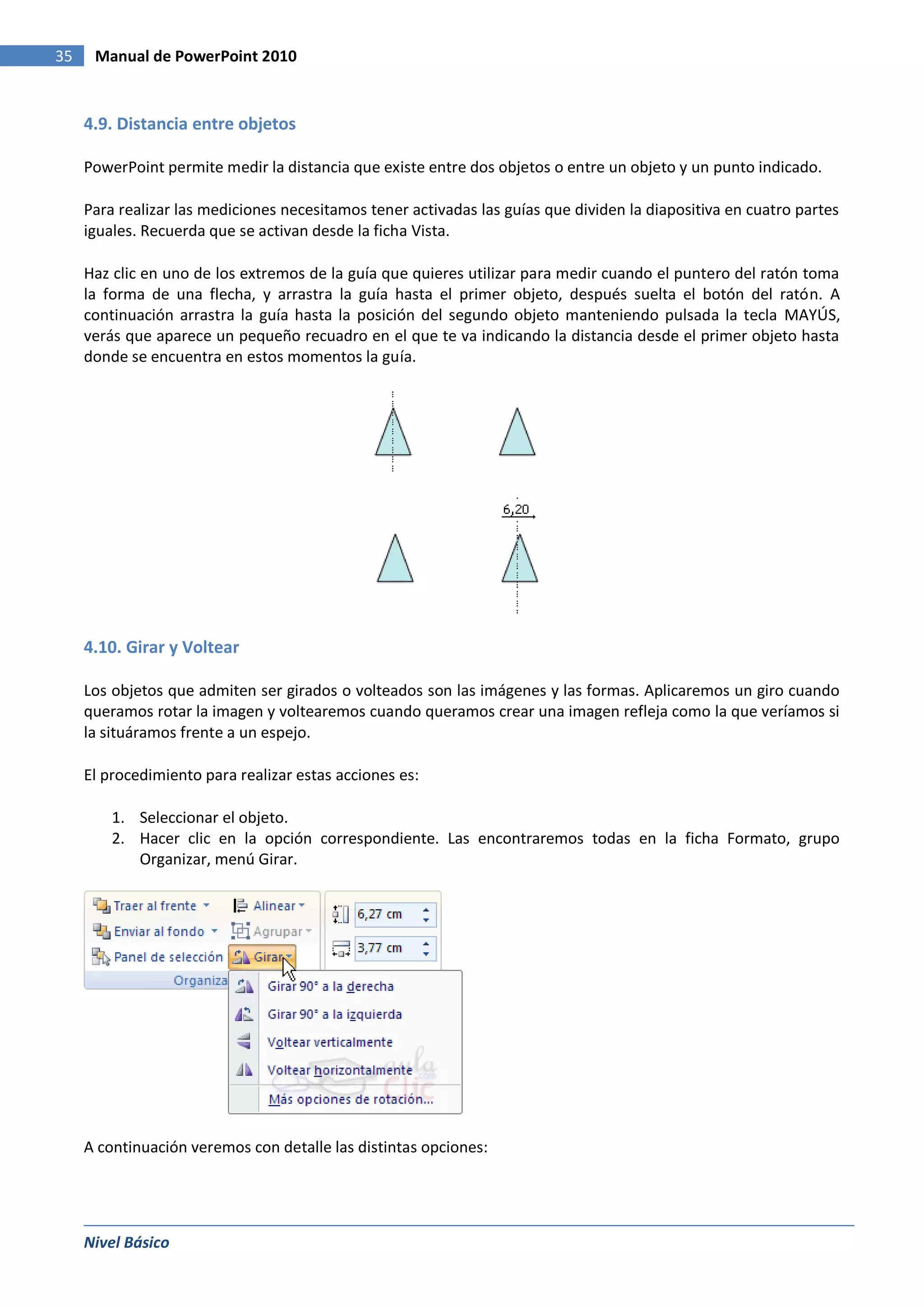 35    Manual de PowerPoint 2010


     4.9. Distancia entre objetos

     PowerPoint permite medir la distancia que existe entre dos objetos o entre un objeto y un punto indicado.

     Para realizar las mediciones necesitamos tener activadas las guías que dividen la diapositiva en cuatro partes
     iguales. Recuerda que se activan desde la ficha Vista.

     Haz clic en uno de los extremos de la guía que quieres utilizar para medir cuando el puntero del ratón toma
     la forma de una flecha, y arrastra la guía hasta el primer objeto, después suelta el botón del ratón. A
     continuación arrastra la guía hasta la posición del segundo objeto manteniendo pulsada la tecla MAYÚS,
     verás que aparece un pequeño recuadro en el que te va indicando la distancia desde el primer objeto hasta
     donde se encuentra en estos momentos la guía.




     4.10. Girar y Voltear

     Los objetos que admiten ser girados o volteados son las imágenes y las formas. Aplicaremos un giro cuando
     queramos rotar la imagen y voltearemos cuando queramos crear una imagen refleja como la que veríamos si
     la situáramos frente a un espejo.

     El procedimiento para realizar estas acciones es:

         1. Seleccionar el objeto.
         2. Hacer clic en la opción correspondiente. Las encontraremos todas en la ficha Formato, grupo
            Organizar, menú Girar.




     A continuación veremos con detalle las distintas opciones:




     Nivel Básico
 