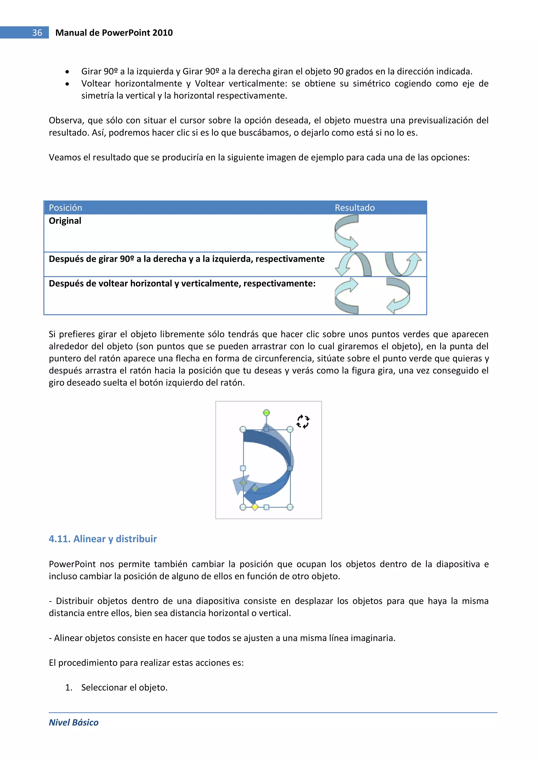 36    Manual de PowerPoint 2010


             Girar 90º a la izquierda y Girar 90º a la derecha giran el objeto 90 grados en la dirección indicada.
             Voltear horizontalmente y Voltear verticalmente: se obtiene su simétrico cogiendo como eje de
             simetría la vertical y la horizontal respectivamente.

     Observa, que sólo con situar el cursor sobre la opción deseada, el objeto muestra una previsualización del
     resultado. Así, podremos hacer clic si es lo que buscábamos, o dejarlo como está si no lo es.

     Veamos el resultado que se produciría en la siguiente imagen de ejemplo para cada una de las opciones:




     Posición                                                              Resultado
     Original


     Después de girar 90º a la derecha y a la izquierda, respectivamente

     Después de voltear horizontal y verticalmente, respectivamente:




     Si prefieres girar el objeto libremente sólo tendrás que hacer clic sobre unos puntos verdes que aparecen
     alrededor del objeto (son puntos que se pueden arrastrar con lo cual giraremos el objeto), en la punta del
     puntero del ratón aparece una flecha en forma de circunferencia, sitúate sobre el punto verde que quieras y
     después arrastra el ratón hacia la posición que tu deseas y verás como la figura gira, una vez conseguido el
     giro deseado suelta el botón izquierdo del ratón.




     4.11. Alinear y distribuir

     PowerPoint nos permite también cambiar la posición que ocupan los objetos dentro de la diapositiva e
     incluso cambiar la posición de alguno de ellos en función de otro objeto.

     - Distribuir objetos dentro de una diapositiva consiste en desplazar los objetos para que haya la misma
     distancia entre ellos, bien sea distancia horizontal o vertical.

     - Alinear objetos consiste en hacer que todos se ajusten a una misma línea imaginaria.

     El procedimiento para realizar estas acciones es:

         1. Seleccionar el objeto.


     Nivel Básico
 