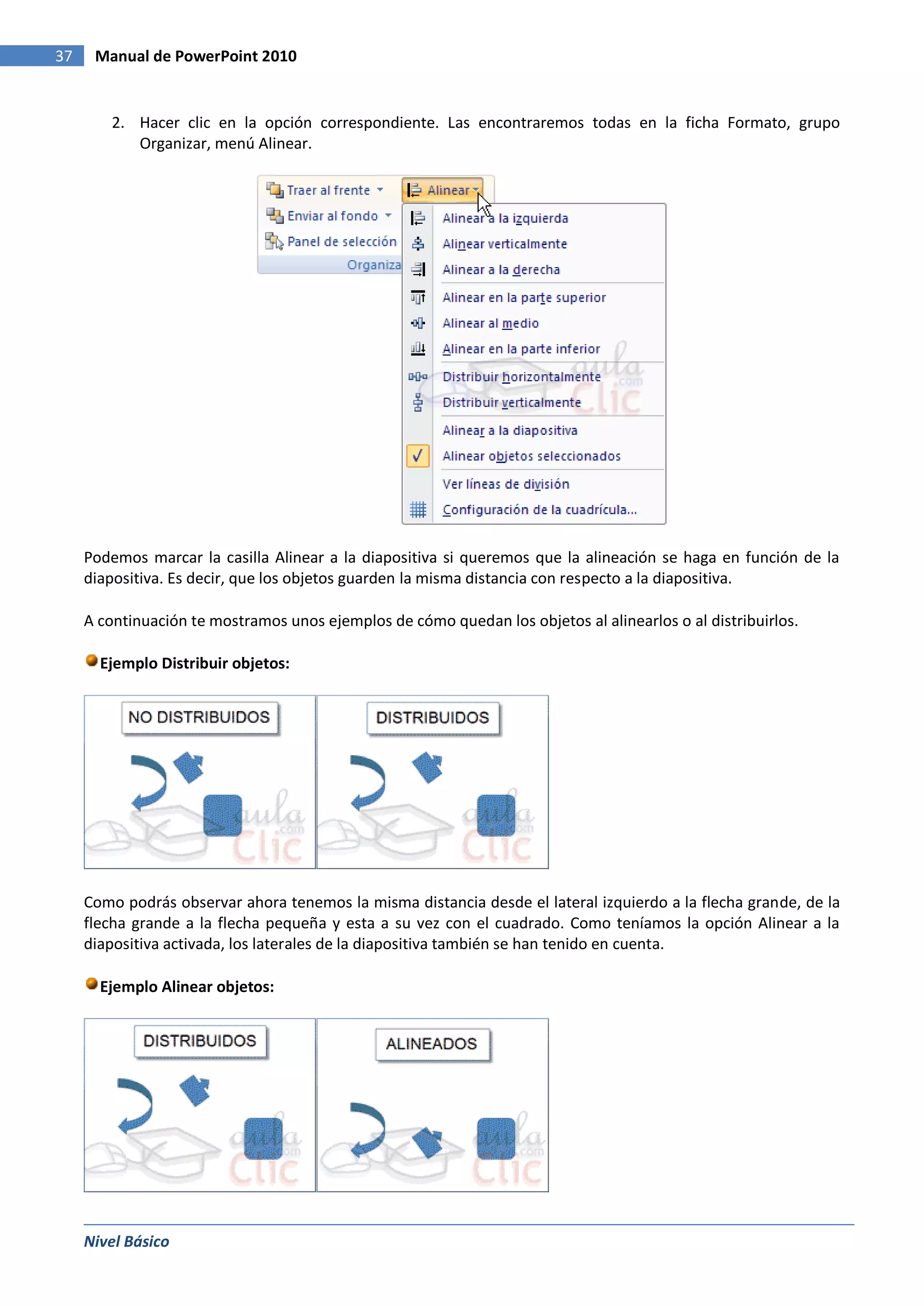 37    Manual de PowerPoint 2010


        2. Hacer clic en la opción correspondiente. Las encontraremos todas en la ficha Formato, grupo
           Organizar, menú Alinear.




     Podemos marcar la casilla Alinear a la diapositiva si queremos que la alineación se haga en función de la
     diapositiva. Es decir, que los objetos guarden la misma distancia con respecto a la diapositiva.

     A continuación te mostramos unos ejemplos de cómo quedan los objetos al alinearlos o al distribuirlos.

       Ejemplo Distribuir objetos:




     Como podrás observar ahora tenemos la misma distancia desde el lateral izquierdo a la flecha grande, de la
     flecha grande a la flecha pequeña y esta a su vez con el cuadrado. Como teníamos la opción Alinear a la
     diapositiva activada, los laterales de la diapositiva también se han tenido en cuenta.

       Ejemplo Alinear objetos:




     Nivel Básico
 