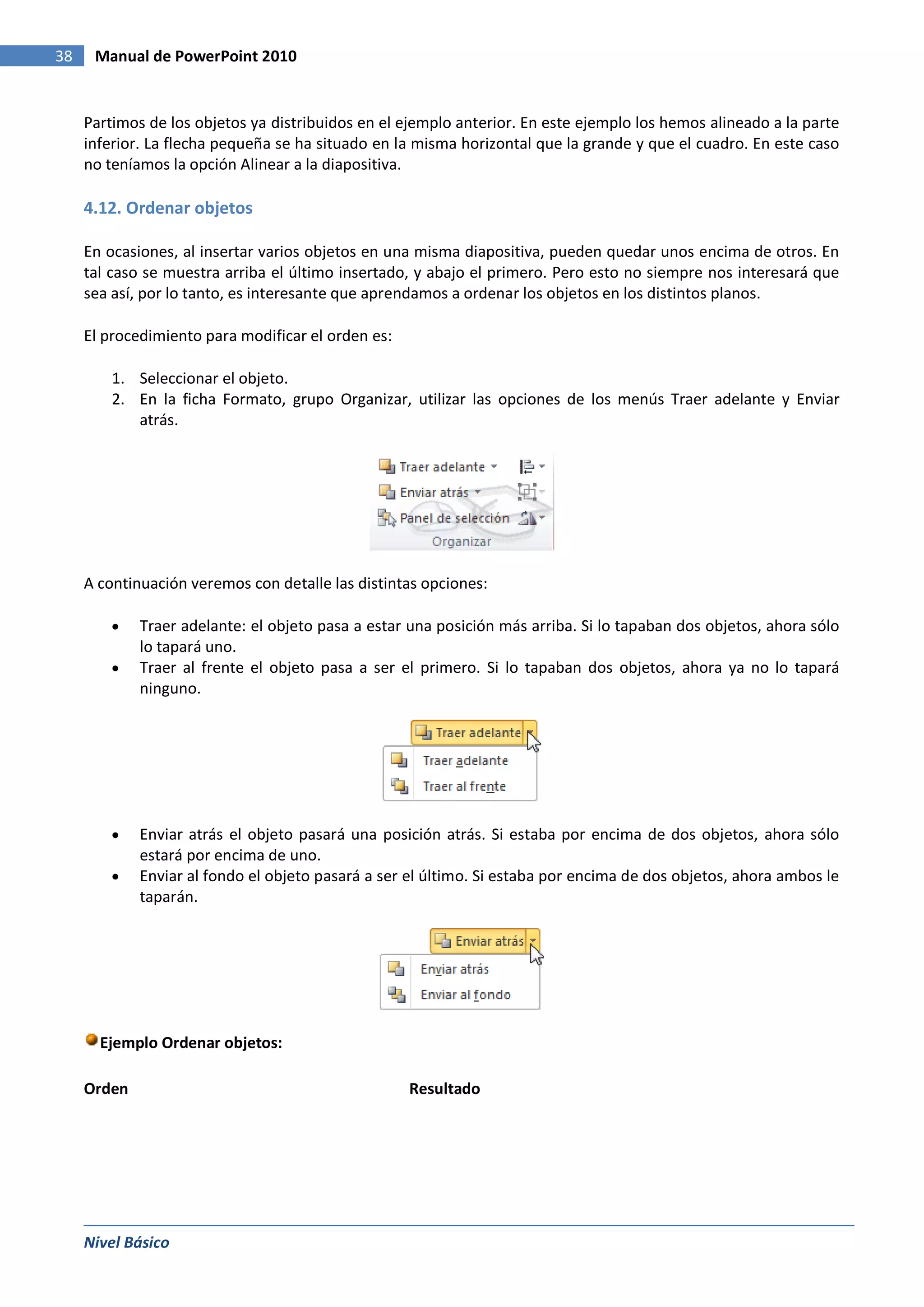 38    Manual de PowerPoint 2010


     Partimos de los objetos ya distribuidos en el ejemplo anterior. En este ejemplo los hemos alineado a la parte
     inferior. La flecha pequeña se ha situado en la misma horizontal que la grande y que el cuadro. En este caso
     no teníamos la opción Alinear a la diapositiva.

     4.12. Ordenar objetos

     En ocasiones, al insertar varios objetos en una misma diapositiva, pueden quedar unos encima de otros. En
     tal caso se muestra arriba el último insertado, y abajo el primero. Pero esto no siempre nos interesará que
     sea así, por lo tanto, es interesante que aprendamos a ordenar los objetos en los distintos planos.

     El procedimiento para modificar el orden es:

         1. Seleccionar el objeto.
         2. En la ficha Formato, grupo Organizar, utilizar las opciones de los menús Traer adelante y Enviar
            atrás.




     A continuación veremos con detalle las distintas opciones:

             Traer adelante: el objeto pasa a estar una posición más arriba. Si lo tapaban dos objetos, ahora sólo
             lo tapará uno.
             Traer al frente el objeto pasa a ser el primero. Si lo tapaban dos objetos, ahora ya no lo tapará
             ninguno.




             Enviar atrás el objeto pasará una posición atrás. Si estaba por encima de dos objetos, ahora sólo
             estará por encima de uno.
             Enviar al fondo el objeto pasará a ser el último. Si estaba por encima de dos objetos, ahora ambos le
             taparán.




       Ejemplo Ordenar objetos:

     Orden                                          Resultado




     Nivel Básico
 