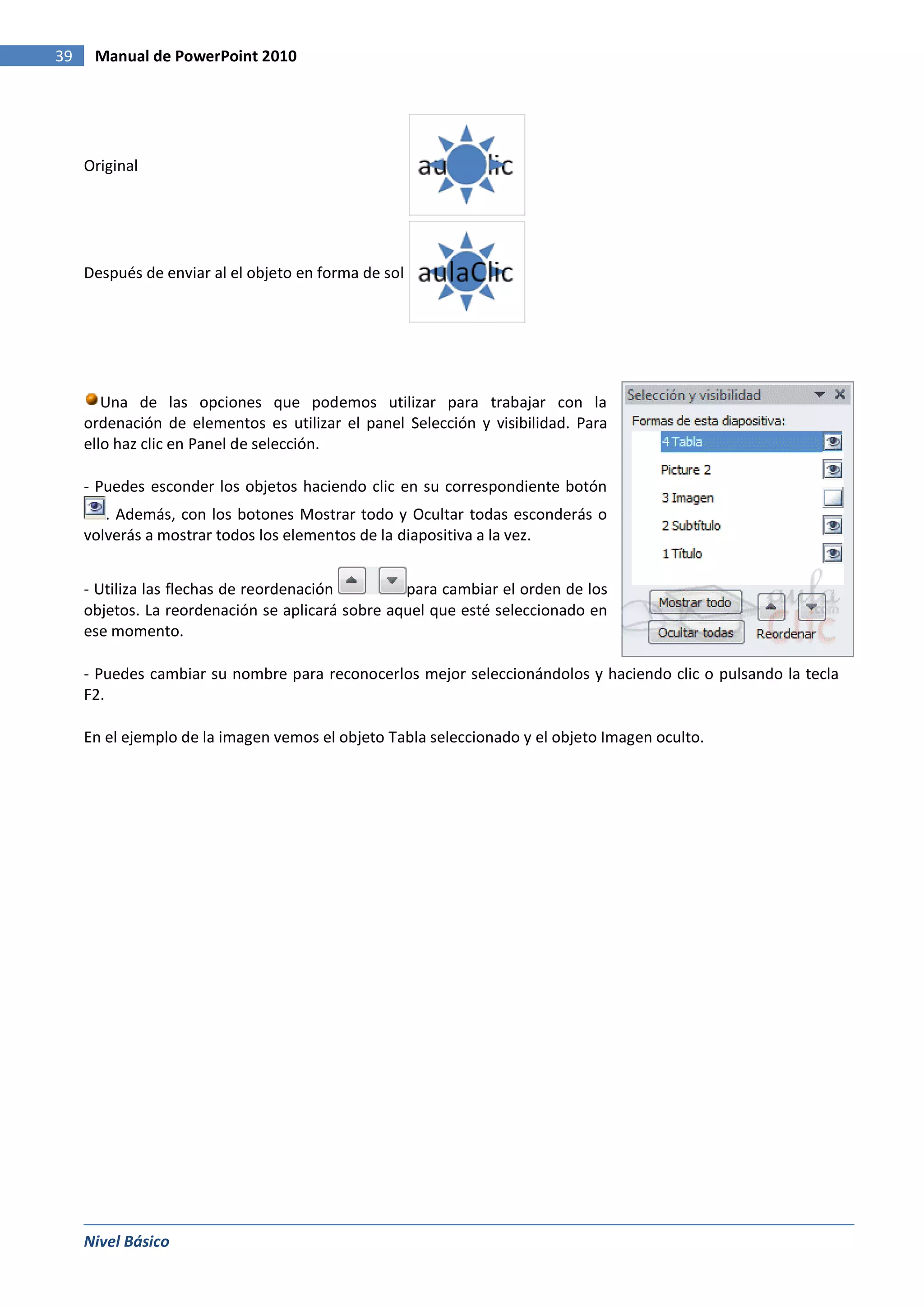 39    Manual de PowerPoint 2010




     Original




     Después de enviar al el objeto en forma de sol




        Una de las opciones que podemos utilizar para trabajar con la
     ordenación de elementos es utilizar el panel Selección y visibilidad. Para
     ello haz clic en Panel de selección.

     - Puedes esconder los objetos haciendo clic en su correspondiente botón
        . Además, con los botones Mostrar todo y Ocultar todas esconderás o
     volverás a mostrar todos los elementos de la diapositiva a la vez.


     - Utiliza las flechas de reordenación        para cambiar el orden de los
     objetos. La reordenación se aplicará sobre aquel que esté seleccionado en
     ese momento.

     - Puedes cambiar su nombre para reconocerlos mejor seleccionándolos y haciendo clic o pulsando la tecla
     F2.

     En el ejemplo de la imagen vemos el objeto Tabla seleccionado y el objeto Imagen oculto.




     Nivel Básico
 