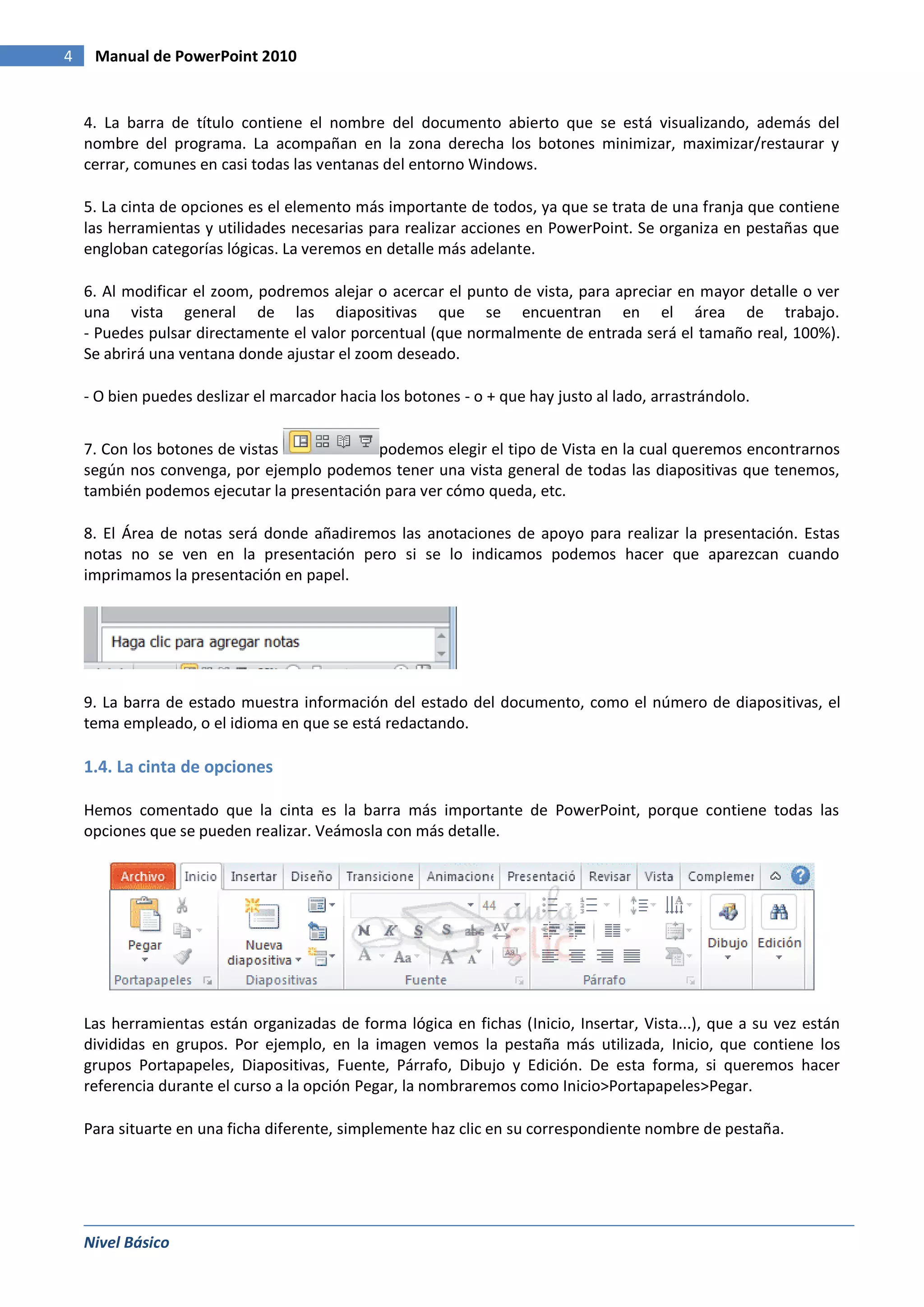 4    Manual de PowerPoint 2010


    4. La barra de título contiene el nombre del documento abierto que se está visualizando, además del
    nombre del programa. La acompañan en la zona derecha los botones minimizar, maximizar/restaurar y
    cerrar, comunes en casi todas las ventanas del entorno Windows.

    5. La cinta de opciones es el elemento más importante de todos, ya que se trata de una franja que contiene
    las herramientas y utilidades necesarias para realizar acciones en PowerPoint. Se organiza en pestañas que
    engloban categorías lógicas. La veremos en detalle más adelante.

    6. Al modificar el zoom, podremos alejar o acercar el punto de vista, para apreciar en mayor detalle o ver
    una vista general de las diapositivas que se encuentran en el área de trabajo.
    - Puedes pulsar directamente el valor porcentual (que normalmente de entrada será el tamaño real, 100%).
    Se abrirá una ventana donde ajustar el zoom deseado.

    - O bien puedes deslizar el marcador hacia los botones - o + que hay justo al lado, arrastrándolo.


    7. Con los botones de vistas            podemos elegir el tipo de Vista en la cual queremos encontrarnos
    según nos convenga, por ejemplo podemos tener una vista general de todas las diapositivas que tenemos,
    también podemos ejecutar la presentación para ver cómo queda, etc.

    8. El Área de notas será donde añadiremos las anotaciones de apoyo para realizar la presentación. Estas
    notas no se ven en la presentación pero si se lo indicamos podemos hacer que aparezcan cuando
    imprimamos la presentación en papel.




    9. La barra de estado muestra información del estado del documento, como el número de diapositivas, el
    tema empleado, o el idioma en que se está redactando.

    1.4. La cinta de opciones

    Hemos comentado que la cinta es la barra más importante de PowerPoint, porque contiene todas las
    opciones que se pueden realizar. Veámosla con más detalle.




    Las herramientas están organizadas de forma lógica en fichas (Inicio, Insertar, Vista...), que a su vez están
    divididas en grupos. Por ejemplo, en la imagen vemos la pestaña más utilizada, Inicio, que contiene los
    grupos Portapapeles, Diapositivas, Fuente, Párrafo, Dibujo y Edición. De esta forma, si queremos hacer
    referencia durante el curso a la opción Pegar, la nombraremos como Inicio>Portapapeles>Pegar.

    Para situarte en una ficha diferente, simplemente haz clic en su correspondiente nombre de pestaña.




    Nivel Básico
 