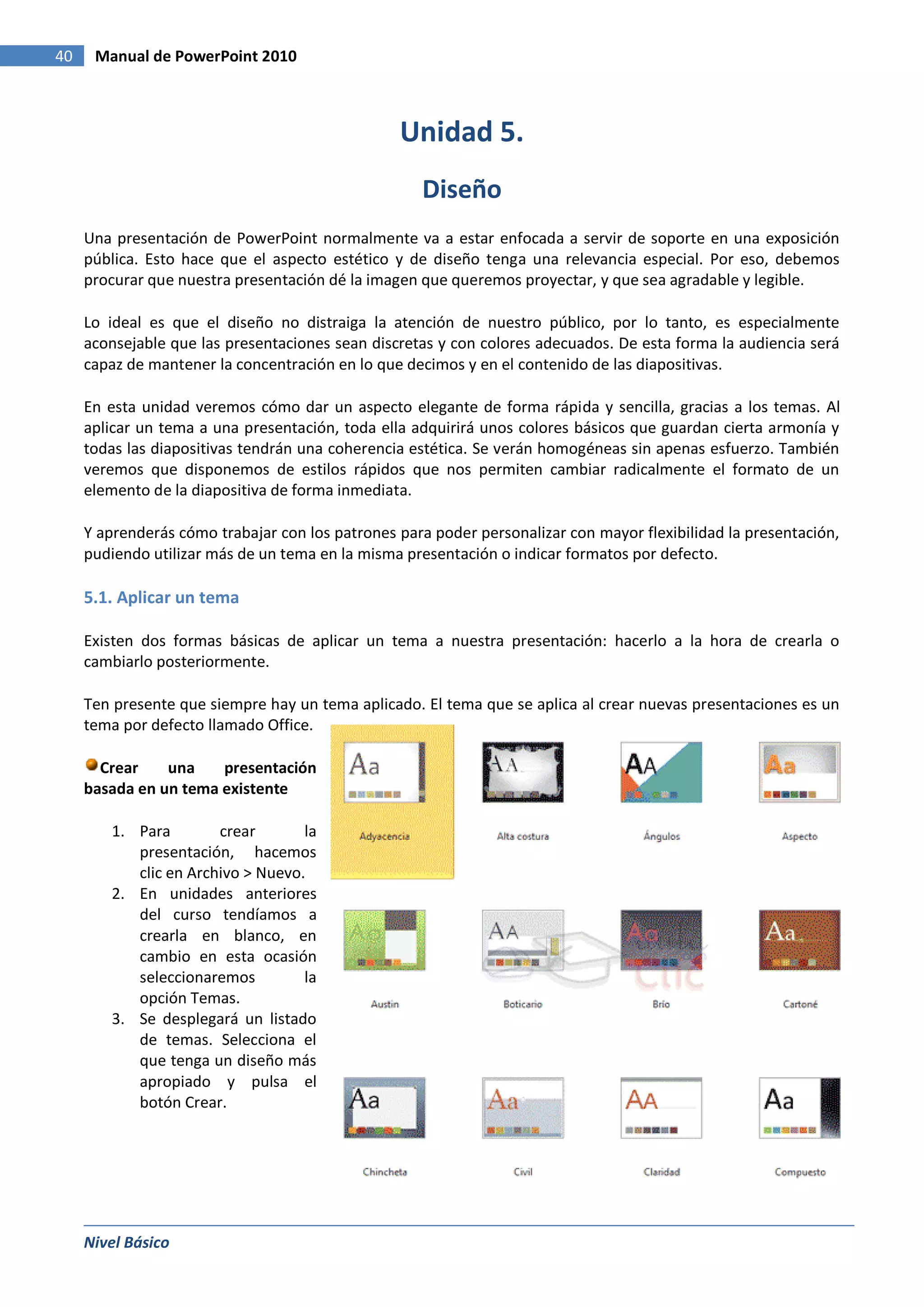 40    Manual de PowerPoint 2010



                                                 Unidad 5.
                                                    Diseño
     Una presentación de PowerPoint normalmente va a estar enfocada a servir de soporte en una exposición
     pública. Esto hace que el aspecto estético y de diseño tenga una relevancia especial. Por eso, debemos
     procurar que nuestra presentación dé la imagen que queremos proyectar, y que sea agradable y legible.

     Lo ideal es que el diseño no distraiga la atención de nuestro público, por lo tanto, es especialmente
     aconsejable que las presentaciones sean discretas y con colores adecuados. De esta forma la audiencia será
     capaz de mantener la concentración en lo que decimos y en el contenido de las diapositivas.

     En esta unidad veremos cómo dar un aspecto elegante de forma rápida y sencilla, gracias a los temas. Al
     aplicar un tema a una presentación, toda ella adquirirá unos colores básicos que guardan cierta armonía y
     todas las diapositivas tendrán una coherencia estética. Se verán homogéneas sin apenas esfuerzo. También
     veremos que disponemos de estilos rápidos que nos permiten cambiar radicalmente el formato de un
     elemento de la diapositiva de forma inmediata.

     Y aprenderás cómo trabajar con los patrones para poder personalizar con mayor flexibilidad la presentación,
     pudiendo utilizar más de un tema en la misma presentación o indicar formatos por defecto.

     5.1. Aplicar un tema

     Existen dos formas básicas de aplicar un tema a nuestra presentación: hacerlo a la hora de crearla o
     cambiarlo posteriormente.

     Ten presente que siempre hay un tema aplicado. El tema que se aplica al crear nuevas presentaciones es un
     tema por defecto llamado Office.

       Crear    una    presentación
     basada en un tema existente

        1. Para        crear       la
           presentación, hacemos
           clic en Archivo > Nuevo.
        2. En unidades anteriores
           del curso tendíamos a
           crearla en blanco, en
           cambio en esta ocasión
           seleccionaremos         la
           opción Temas.
        3. Se desplegará un listado
           de temas. Selecciona el
           que tenga un diseño más
           apropiado y pulsa el
           botón Crear.




     Nivel Básico
 
