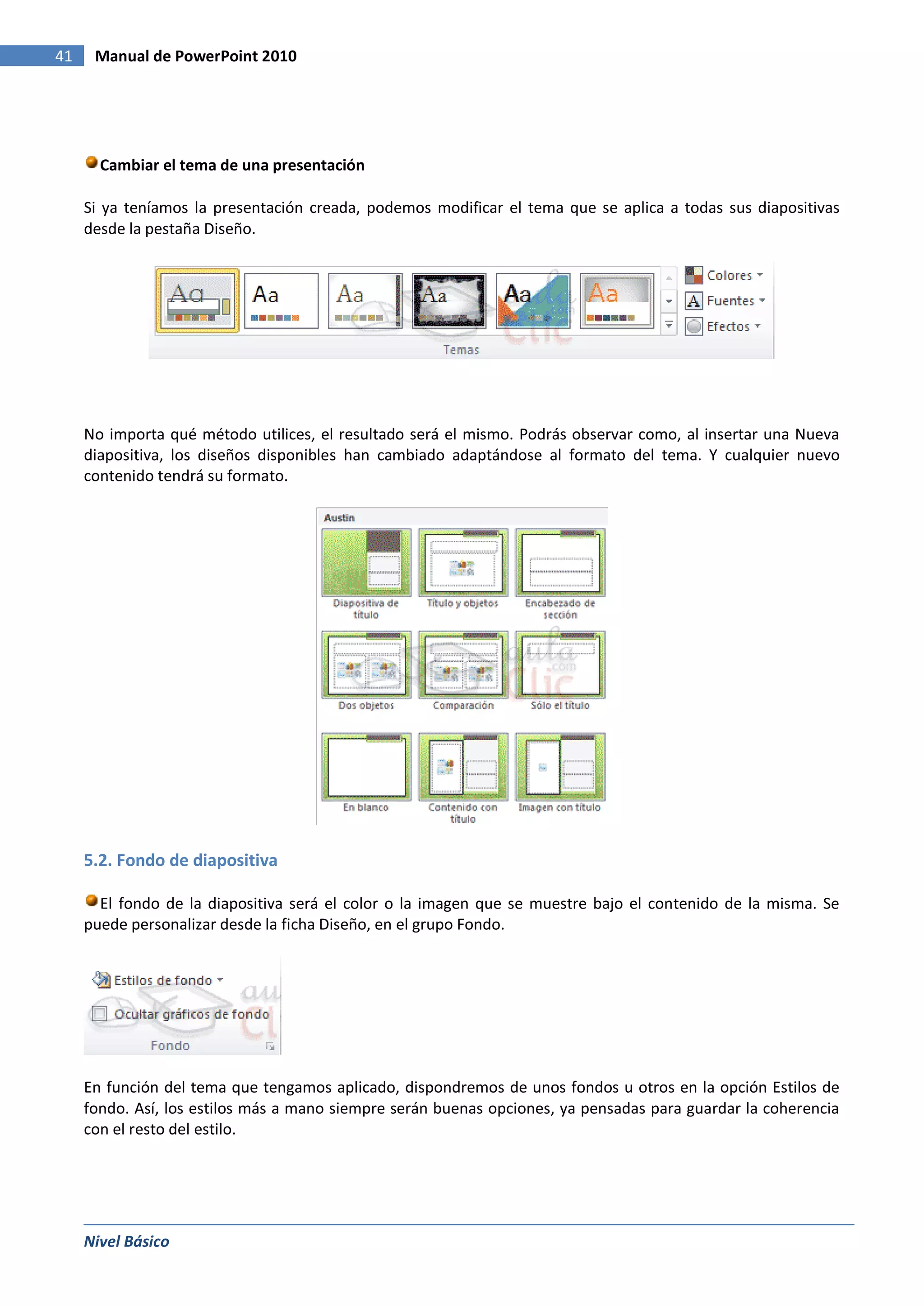 41    Manual de PowerPoint 2010




       Cambiar el tema de una presentación

     Si ya teníamos la presentación creada, podemos modificar el tema que se aplica a todas sus diapositivas
     desde la pestaña Diseño.




     No importa qué método utilices, el resultado será el mismo. Podrás observar como, al insertar una Nueva
     diapositiva, los diseños disponibles han cambiado adaptándose al formato del tema. Y cualquier nuevo
     contenido tendrá su formato.




     5.2. Fondo de diapositiva

       El fondo de la diapositiva será el color o la imagen que se muestre bajo el contenido de la misma. Se
     puede personalizar desde la ficha Diseño, en el grupo Fondo.




     En función del tema que tengamos aplicado, dispondremos de unos fondos u otros en la opción Estilos de
     fondo. Así, los estilos más a mano siempre serán buenas opciones, ya pensadas para guardar la coherencia
     con el resto del estilo.




     Nivel Básico
 