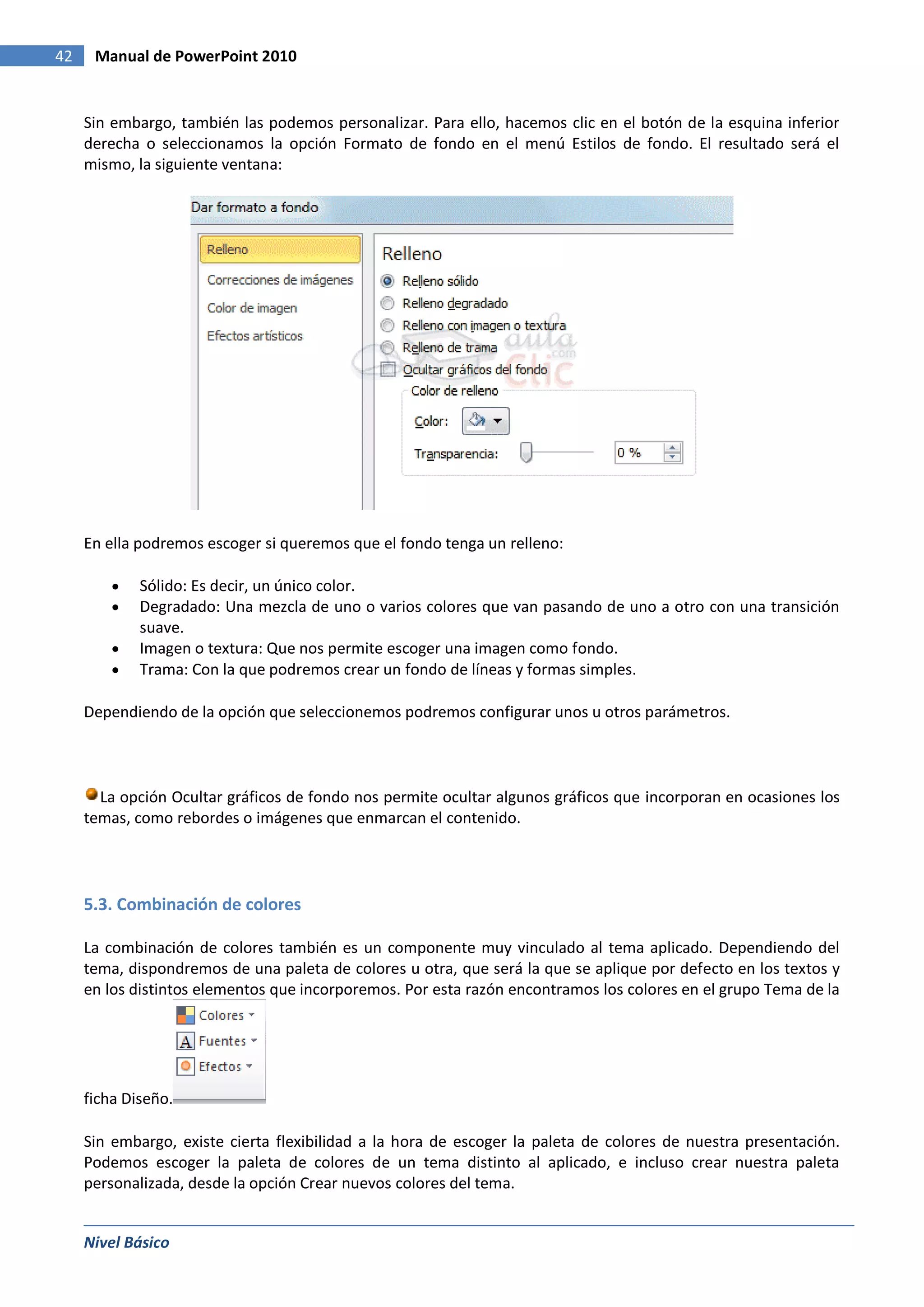 42    Manual de PowerPoint 2010


     Sin embargo, también las podemos personalizar. Para ello, hacemos clic en el botón de la esquina inferior
     derecha o seleccionamos la opción Formato de fondo en el menú Estilos de fondo. El resultado será el
     mismo, la siguiente ventana:




     En ella podremos escoger si queremos que el fondo tenga un relleno:

             Sólido: Es decir, un único color.
             Degradado: Una mezcla de uno o varios colores que van pasando de uno a otro con una transición
             suave.
             Imagen o textura: Que nos permite escoger una imagen como fondo.
             Trama: Con la que podremos crear un fondo de líneas y formas simples.

     Dependiendo de la opción que seleccionemos podremos configurar unos u otros parámetros.



       La opción Ocultar gráficos de fondo nos permite ocultar algunos gráficos que incorporan en ocasiones los
     temas, como rebordes o imágenes que enmarcan el contenido.




     5.3. Combinación de colores

     La combinación de colores también es un componente muy vinculado al tema aplicado. Dependiendo del
     tema, dispondremos de una paleta de colores u otra, que será la que se aplique por defecto en los textos y
     en los distintos elementos que incorporemos. Por esta razón encontramos los colores en el grupo Tema de la




     ficha Diseño.

     Sin embargo, existe cierta flexibilidad a la hora de escoger la paleta de colores de nuestra presentación.
     Podemos escoger la paleta de colores de un tema distinto al aplicado, e incluso crear nuestra paleta
     personalizada, desde la opción Crear nuevos colores del tema.


     Nivel Básico
 