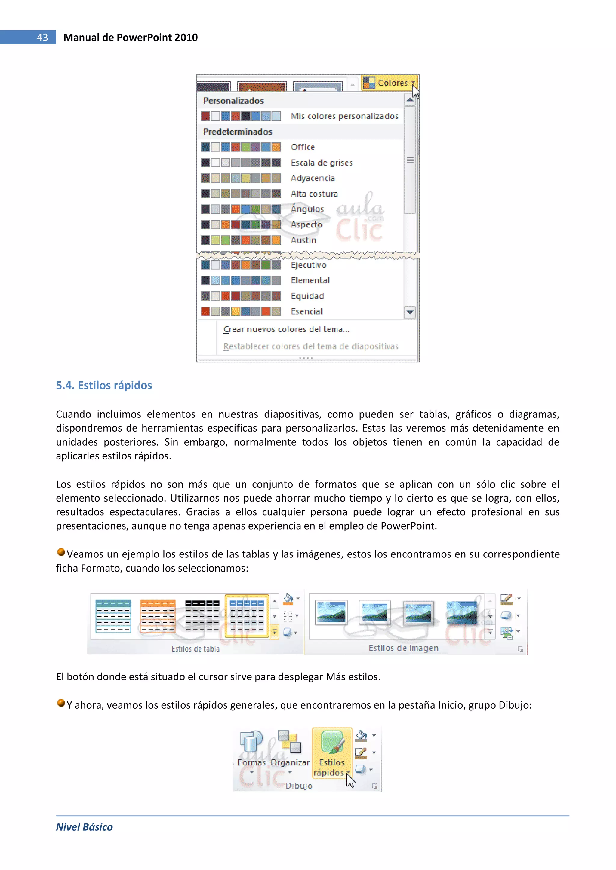 43    Manual de PowerPoint 2010




     5.4. Estilos rápidos

     Cuando incluimos elementos en nuestras diapositivas, como pueden ser tablas, gráficos o diagramas,
     dispondremos de herramientas específicas para personalizarlos. Estas las veremos más detenidamente en
     unidades posteriores. Sin embargo, normalmente todos los objetos tienen en común la capacidad de
     aplicarles estilos rápidos.

     Los estilos rápidos no son más que un conjunto de formatos que se aplican con un sólo clic sobre el
     elemento seleccionado. Utilizarnos nos puede ahorrar mucho tiempo y lo cierto es que se logra, con ellos,
     resultados espectaculares. Gracias a ellos cualquier persona puede lograr un efecto profesional en sus
     presentaciones, aunque no tenga apenas experiencia en el empleo de PowerPoint.

        Veamos un ejemplo los estilos de las tablas y las imágenes, estos los encontramos en su correspondiente
     ficha Formato, cuando los seleccionamos:




     El botón donde está situado el cursor sirve para desplegar Más estilos.

       Y ahora, veamos los estilos rápidos generales, que encontraremos en la pestaña Inicio, grupo Dibujo:




     Nivel Básico
 