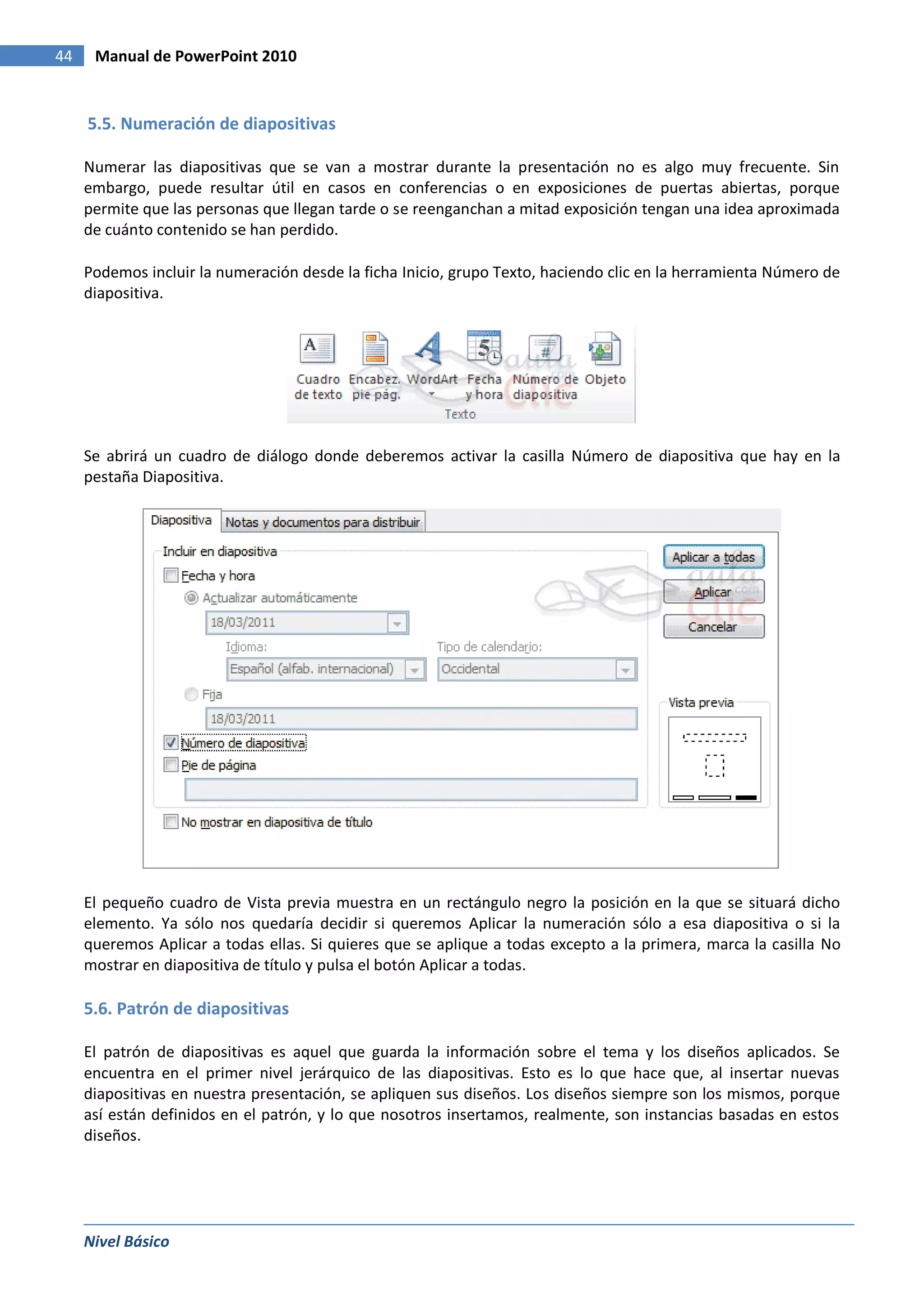 44    Manual de PowerPoint 2010


     5.5. Numeración de diapositivas

     Numerar las diapositivas que se van a mostrar durante la presentación no es algo muy frecuente. Sin
     embargo, puede resultar útil en casos en conferencias o en exposiciones de puertas abiertas, porque
     permite que las personas que llegan tarde o se reenganchan a mitad exposición tengan una idea aproximada
     de cuánto contenido se han perdido.

     Podemos incluir la numeración desde la ficha Inicio, grupo Texto, haciendo clic en la herramienta Número de
     diapositiva.




     Se abrirá un cuadro de diálogo donde deberemos activar la casilla Número de diapositiva que hay en la
     pestaña Diapositiva.




     El pequeño cuadro de Vista previa muestra en un rectángulo negro la posición en la que se situará dicho
     elemento. Ya sólo nos quedaría decidir si queremos Aplicar la numeración sólo a esa diapositiva o si la
     queremos Aplicar a todas ellas. Si quieres que se aplique a todas excepto a la primera, marca la casilla No
     mostrar en diapositiva de título y pulsa el botón Aplicar a todas.

     5.6. Patrón de diapositivas

     El patrón de diapositivas es aquel que guarda la información sobre el tema y los diseños aplicados. Se
     encuentra en el primer nivel jerárquico de las diapositivas. Esto es lo que hace que, al insertar nuevas
     diapositivas en nuestra presentación, se apliquen sus diseños. Los diseños siempre son los mismos, porque
     así están definidos en el patrón, y lo que nosotros insertamos, realmente, son instancias basadas en estos
     diseños.




     Nivel Básico
 