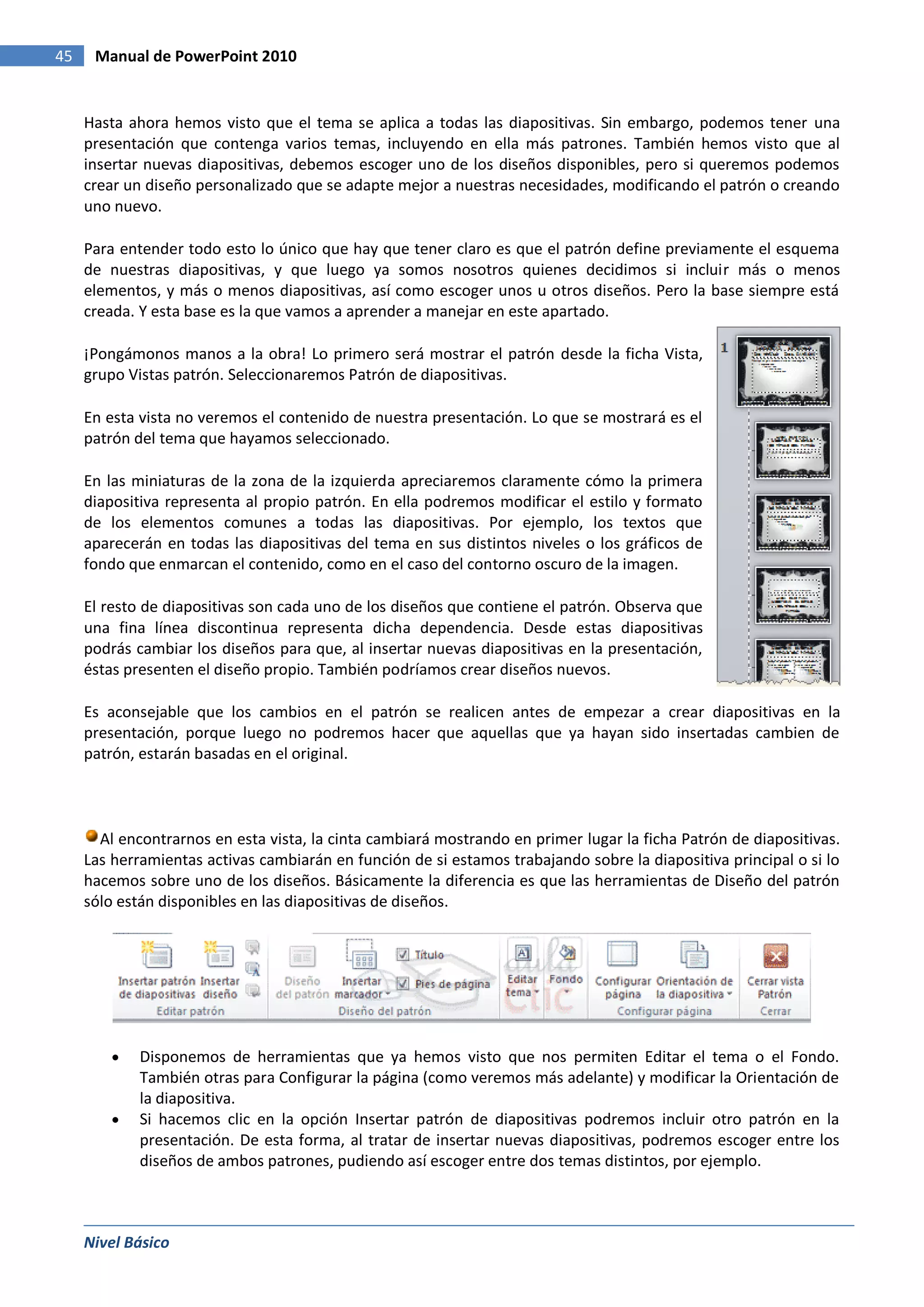 45    Manual de PowerPoint 2010


     Hasta ahora hemos visto que el tema se aplica a todas las diapositivas. Sin embargo, podemos tener una
     presentación que contenga varios temas, incluyendo en ella más patrones. También hemos visto que al
     insertar nuevas diapositivas, debemos escoger uno de los diseños disponibles, pero si queremos podemos
     crear un diseño personalizado que se adapte mejor a nuestras necesidades, modificando el patrón o creando
     uno nuevo.

     Para entender todo esto lo único que hay que tener claro es que el patrón define previamente el esquema
     de nuestras diapositivas, y que luego ya somos nosotros quienes decidimos si incluir más o menos
     elementos, y más o menos diapositivas, así como escoger unos u otros diseños. Pero la base siempre está
     creada. Y esta base es la que vamos a aprender a manejar en este apartado.

     ¡Pongámonos manos a la obra! Lo primero será mostrar el patrón desde la ficha Vista,
     grupo Vistas patrón. Seleccionaremos Patrón de diapositivas.

     En esta vista no veremos el contenido de nuestra presentación. Lo que se mostrará es el
     patrón del tema que hayamos seleccionado.

     En las miniaturas de la zona de la izquierda apreciaremos claramente cómo la primera
     diapositiva representa al propio patrón. En ella podremos modificar el estilo y formato
     de los elementos comunes a todas las diapositivas. Por ejemplo, los textos que
     aparecerán en todas las diapositivas del tema en sus distintos niveles o los gráficos de
     fondo que enmarcan el contenido, como en el caso del contorno oscuro de la imagen.

     El resto de diapositivas son cada uno de los diseños que contiene el patrón. Observa que
     una fina línea discontinua representa dicha dependencia. Desde estas diapositivas
     podrás cambiar los diseños para que, al insertar nuevas diapositivas en la presentación,
     éstas presenten el diseño propio. También podríamos crear diseños nuevos.

     Es aconsejable que los cambios en el patrón se realicen antes de empezar a crear diapositivas en la
     presentación, porque luego no podremos hacer que aquellas que ya hayan sido insertadas cambien de
     patrón, estarán basadas en el original.




       Al encontrarnos en esta vista, la cinta cambiará mostrando en primer lugar la ficha Patrón de diapositivas.
     Las herramientas activas cambiarán en función de si estamos trabajando sobre la diapositiva principal o si lo
     hacemos sobre uno de los diseños. Básicamente la diferencia es que las herramientas de Diseño del patrón
     sólo están disponibles en las diapositivas de diseños.




             Disponemos de herramientas que ya hemos visto que nos permiten Editar el tema o el Fondo.
             También otras para Configurar la página (como veremos más adelante) y modificar la Orientación de
             la diapositiva.
             Si hacemos clic en la opción Insertar patrón de diapositivas podremos incluir otro patrón en la
             presentación. De esta forma, al tratar de insertar nuevas diapositivas, podremos escoger entre los
             diseños de ambos patrones, pudiendo así escoger entre dos temas distintos, por ejemplo.



     Nivel Básico
 
