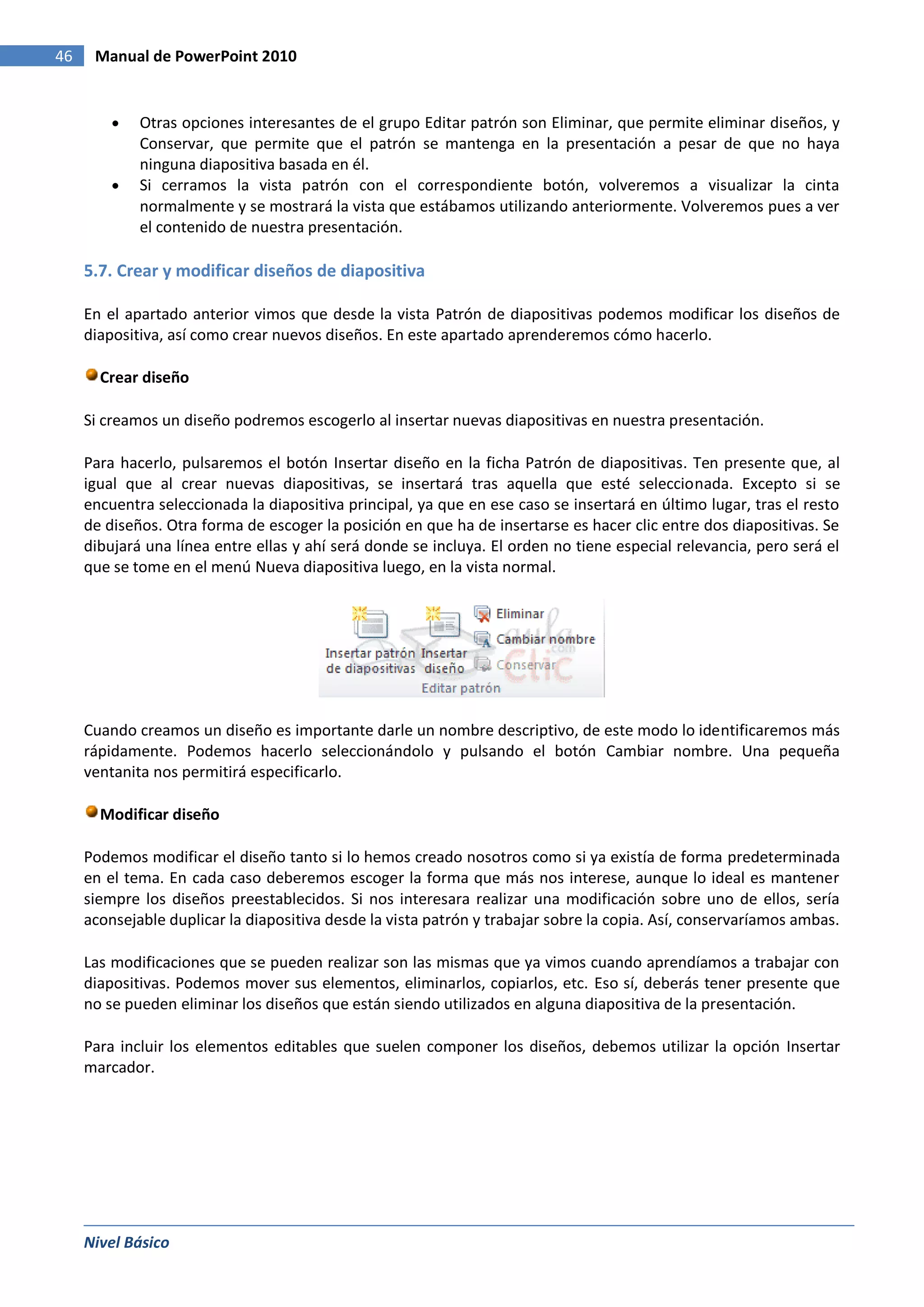 46    Manual de PowerPoint 2010


             Otras opciones interesantes de el grupo Editar patrón son Eliminar, que permite eliminar diseños, y
             Conservar, que permite que el patrón se mantenga en la presentación a pesar de que no haya
             ninguna diapositiva basada en él.
             Si cerramos la vista patrón con el correspondiente botón, volveremos a visualizar la cinta
             normalmente y se mostrará la vista que estábamos utilizando anteriormente. Volveremos pues a ver
             el contenido de nuestra presentación.

     5.7. Crear y modificar diseños de diapositiva

     En el apartado anterior vimos que desde la vista Patrón de diapositivas podemos modificar los diseños de
     diapositiva, así como crear nuevos diseños. En este apartado aprenderemos cómo hacerlo.

       Crear diseño

     Si creamos un diseño podremos escogerlo al insertar nuevas diapositivas en nuestra presentación.

     Para hacerlo, pulsaremos el botón Insertar diseño en la ficha Patrón de diapositivas. Ten presente que, al
     igual que al crear nuevas diapositivas, se insertará tras aquella que esté seleccionada. Excepto si se
     encuentra seleccionada la diapositiva principal, ya que en ese caso se insertará en último lugar, tras el resto
     de diseños. Otra forma de escoger la posición en que ha de insertarse es hacer clic entre dos diapositivas. Se
     dibujará una línea entre ellas y ahí será donde se incluya. El orden no tiene especial relevancia, pero será el
     que se tome en el menú Nueva diapositiva luego, en la vista normal.




     Cuando creamos un diseño es importante darle un nombre descriptivo, de este modo lo identificaremos más
     rápidamente. Podemos hacerlo seleccionándolo y pulsando el botón Cambiar nombre. Una pequeña
     ventanita nos permitirá especificarlo.

       Modificar diseño

     Podemos modificar el diseño tanto si lo hemos creado nosotros como si ya existía de forma predeterminada
     en el tema. En cada caso deberemos escoger la forma que más nos interese, aunque lo ideal es mantener
     siempre los diseños preestablecidos. Si nos interesara realizar una modificación sobre uno de ellos, sería
     aconsejable duplicar la diapositiva desde la vista patrón y trabajar sobre la copia. Así, conservaríamos ambas.

     Las modificaciones que se pueden realizar son las mismas que ya vimos cuando aprendíamos a trabajar con
     diapositivas. Podemos mover sus elementos, eliminarlos, copiarlos, etc. Eso sí, deberás tener presente que
     no se pueden eliminar los diseños que están siendo utilizados en alguna diapositiva de la presentación.

     Para incluir los elementos editables que suelen componer los diseños, debemos utilizar la opción Insertar
     marcador.




     Nivel Básico
 